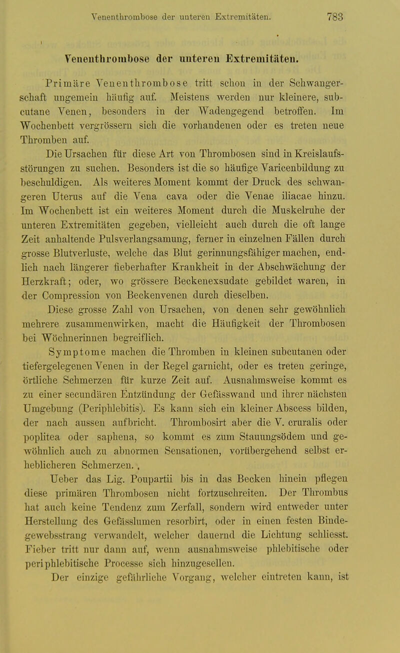 Feiieuthroiubose der uutereu Extremitaten. Primilre Yeuentlirombose tritt sclion in der Schwauger- schaft ungemeiu baufig auf. Meistens werden nur kleinere, sub- ciitane Venen, besonders in der Wadengegend betroifen. Ini Wocbenbett vergrossern sich die vorhandenen oder es ti-eten ueue Tliromben auf. Die Ursacben fUr diese Art von Thrombosen sind in Kreislaufs- storungen zu suclien. Besonders ist die so baufige Varicenbildung zu bescbuldigen. Als weiteres Moment kommt der Druck des scbwan- geren Uterus auf die Vena cava oder die Venae iliacae hinzu. Im Wochenbett ist ein weiteres Moment dureb die Muskelrube der uuteren Extremitaten gegeben, vielleicbt aucb durcb die oft lange Zeit anbaltende Pulsverlangsamung, ferner in einzelnen Fallen durcb gi'osse Blutverluste, welcbe das Blut gerinnungsfabiger macben, end- licb nacb langerer fieberbafter Krankbeit in der Abscbwacbung der Herzkraft; oder, wo grossere Beckenexsudate gebildet waren, in der Compression von Beckenvenen durcb dieselben. Diese gTosse Zabl von Ursacben, von denen sebr gewobnlicb mebrere zusammenwirken, macbt die Haufigkeit der Tbrombosen bei Wocbnerinnen begreiflicb. Symptome macben die Tbromben in kleinen subcutanen oder tiefergelegenen Venen in der Kegel garnicbt, oder es treten geringe, ortlicbe Scbmerzen fiir kurze Zeit auf. Ausnabmsweise kommt es zu einer secundaren Entziindung der Gefasswand uud ibrer nacbsteu Umgebung (Peripblebitis). Es kann sicb ein kleiner Abscess bilden, der nacb aussen aufbricbt. Tbrombosirt aber die V. cruralis oder poplitea oder sapbena, so kommt es zum Stauungsbdem und ge- wobnlicb aucb zu abnormen Sensationen, vortibergebeud selbst er- lieblicberen Scbmerzen. , Ueber das Lig. Poupartii bis in das Becken binein pflegen diese primaren Tbrombosen nicbt fortzuscbreiten. Der Tbrombus bat aucb keine Tendenz zum Zerfall, sondern wird entweder unter Herstellung des Gefasslumen resorbirt, oder in einen festen Binde- gewebsstrang verwandelt, welcber dauernd die Licbtung scbliesst. Fieber tritt nur dann auf, wenn ausnabmsweise pblebitiscbe oder peri pblebitiscbe Processe sicb binzugesellen. Der einzige gefabrlicbe Vorgang, welcber eintreten kann, ist