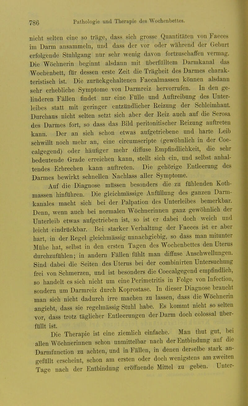 nicht selten eine so trslge, (lass sich grosse Quantitateii von Faeces im Darm ansamraeln, und dass der vor oder wilhrend der Gel)urt erfolgende Stiililgang nur sehr wenig davon fortzuschaffeu vermag. Die Woclmerin beginnt alsdann mit Uberfiilltem Darnikanal das Wochenbett, flir dessen erste Zeit die Tragheit des Darmes charak- teristiscli ist. Die zuriickgehaltenen Faecalmassen konnen alsdanu sehr erhebliehe Symptome von Darmreiz hervorrufen. In den ge- linderen Fallen findet nur eine FUlle und Auftreibung des Unter- leibes statt mit geringer entzundlicher Reizung der Schleimbaut Durchaus nicbt selten setzt sicb aber der Reiz aucb auf die Serosa des Darmes fort, so dass das Bild peritonitisclier Reizung auftreten kann. Der an sicli scbon etwas aufgetriebene und harte Leib scbwillt noch mehr an, eine circumscripte (gewohnlicli in der Coe- calgegend) oder haufiger mehr diffuse Empfindlichkeit, die sehr bedeutende Grade erreichen kann, stellt sich ein, und selbst anhal- tendes Erbrechen kann auftreten. Die gehorige Entleeruug des Darmes bevsdrkt schnellen Nachlass aller Symptome. Auf die Diagnose miissen besonders die zu fuhlenden Koth- massen hinfuhren. Die gleichmassige Anfullung des ganzen Darm- kanales macht sich bei der Palpation des Unterleibes bemerkbar. Denn, wenn auch bei normalen Wochnerinnen ganz gewohnlich der Unterleib etwas aufgetiieben ist, so ist er dabei doch weich uud leicht eindruckbar. Bei starker Verhaltuug der Faeces ist er aber hart, in der Kegel gleichmassig unnachgiebig, so dass man mitunter Mub'e hat, selbst in den ersten Tagen des Wochenbettes den Uterus durchzufUhlen; in andem FaUen fuhlt man diffuse Anschwellungen. Sind dabei die Seiten des Uterus bei der combinirten Untersuchuug frei von Schmerzen, und ist besonders die Coecalgegend empfindlich, 80 handelt es sich nicht urn eine Perimetritis in Folge von Infection, sondern um Darmreiz durch Koprostase. In dieser Diagnose braucht man sich nicht dadurch irre machen zu lassen, dass die Wochuerin angiebt, dass sie regelmiissig Stuhl babe. Es kommt nicht so selten vor, dass trotz taglicher Entleerungen der Darm doch colossal uber- ftiUt ist. . Die Therapie ist eine ziemlich einfache. Man thut gut, bei aUen Wochnerinnen schon unmittelbar nach der Entbindung auf die Darmfunction zu achten, und in Fallen, in denen derselbe stark an- geftlllt erscheint, schon am ersten oder doch wenigstens am zweiten Tage nach der Entbindung erdffnende Mittel zu geben. Unter-