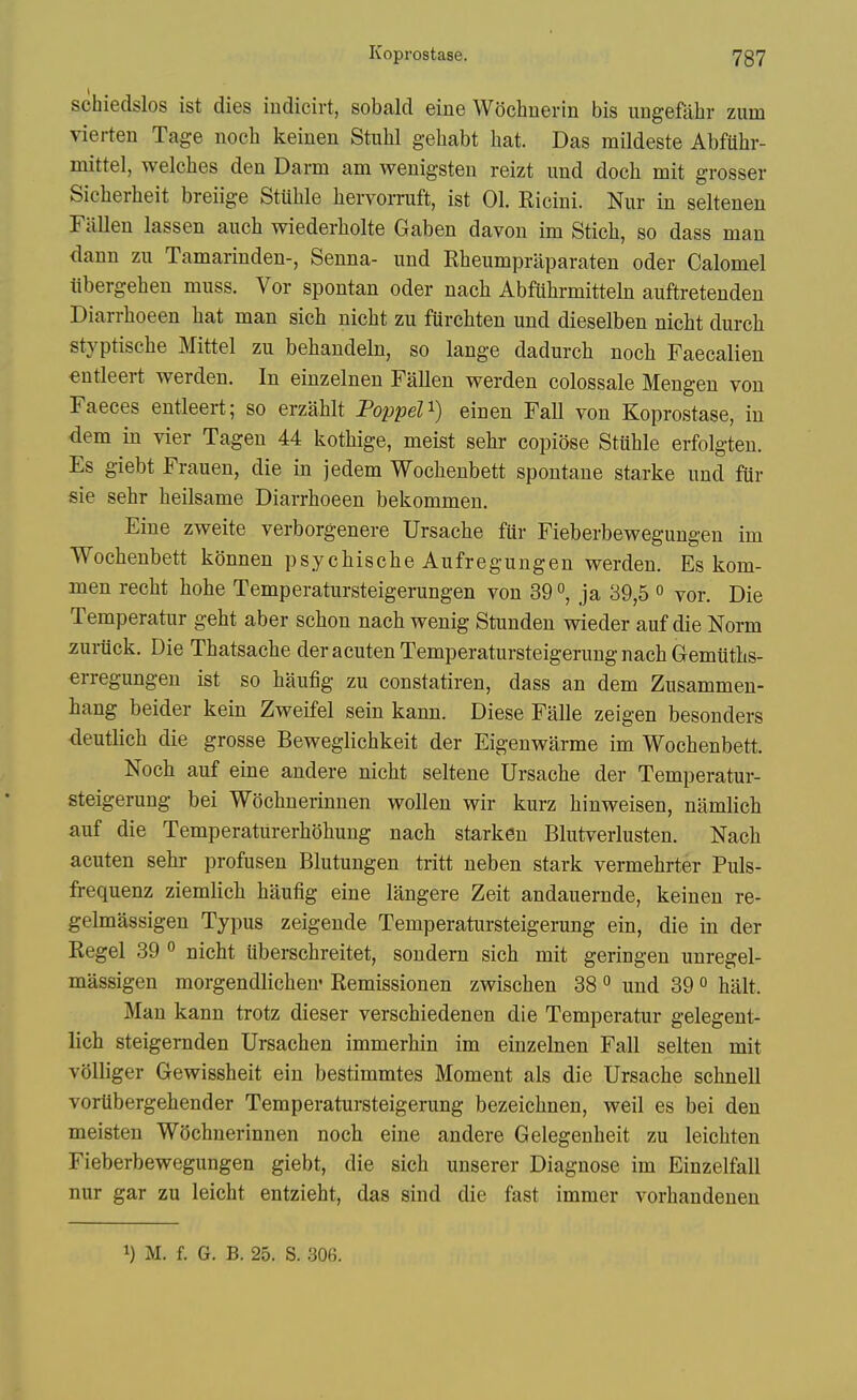 schiedslos ist dies iudicirt, sobald eine Wochnerin bis ungefabr zum vierten Tage nocb keinen Stubl gebabt hat. Das mildeste Abfuhr- mittel, welches den Darm am wenigsten reizt iind doch mit grosser Sicherheit breiige StUhle hervorruft, ist 01. Eicini. Nur in seltenen Fallen lassen auch wiederholte Gaben davon im Stich, so dass man dann zii Tamarinden-, Senna- imd Rheumpraparaten oder Calomel iibergehen muss. Vor spontan oder nach Abfiihrmitteln auftretenden Diarrhoeen hat man sich nicht zu furchten und dieselben nicht durch styptische Mittel zu behandeln, so lange dadurch noch Faecalien €ntleert werden. In einzelnen Fallen werden eolossale Mengen von Faeces entleert; so erzahlt FoppeU) einen Fall von Koprostase, in dem in vier Tagen 44 kothige, meist sehr copiose Stuhle erfolgteu. Es giebt Frauen, die in jedem Wochenbett spontane starke und fiir sie sehr heilsame Diarrhoeen bekommen. Eine zweite verborgenere Ursache ftir Fieberbewegungen im Wochenbett kdnnen psychische Aufregungen werden. Es kom- men recht hohe Temperatursteigerungen von 39ja 39,5 « vor. Die Temperatur geht aber schon nach wenig Stunden wieder auf die Norm zuriick. Die Thatsache der acuten Temperatursteigerung nach Gemtiths- erregungen ist so haufig zu constatiren, dass an dem Zusammen- hang beider kein Zweifel sein kann. Diese Falle zeigen besonders deutlich die grosse Beweglichkeit der Eigenwarme im Wochenbett. Noch auf eine andere nicht seltene Ursache der Temperatur- steigerung bei Wochnerinnen wollen wir kurz hinweisen, namlich auf die Temperatiirerhohung nach starken Blutverlusten. Nach acuten sehr profusen Blutungen tritt neben stark vermehrter Puls- frequenz ziemlich haufig eine langere Zeit andauernde, keinen re- gelmassigen Typus zeigende Temperatursteigerung ein, die in der Kegel 39 ° nicht uberschreitet, soudern sich mit geringen unregel- massigen morgendlicheu- Remissionen zwischen 38 ^ und 39« halt. Man kann trotz dieser verschiedenen die Temperatur gelegent- lich steigernden Ursachen immerhin im einzebien Fall selten mit volliger Gewissheit ein bestimmtes Moment als die Ursache schnell voriibergehender Temperatursteigerung bezeichnen, weil es bei den meisten Wochnerinnen noch eine andere Gelegenheit zu leichten Fieberbewegimgen giebt, die sich unserer Diagnose im Einzelfall nur gar zu leicht entzieht, das sind die fast immer vorhandeuen 1) M. f. G. B. 25. S. 306.