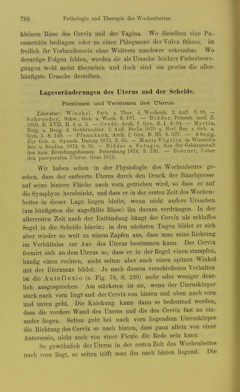 kleinen Risse des Cervix und der Vagina. Wo dieselben eine Pa- rametritis bedingen oder zu einer Phlegmone der Vulva fuhren, ist ft-eilich ihr Vorhandensein obne Weiteres unscbwer erkennbar. Wo derartige Folgen fehlen, werden sie als Ursache leicbter Fieberl)ewe- gungen wobl meist Uberseben und docb sind sie gewiss die aller- banfigste Ursacbe derselben, Lageveranderungen des Uterns und der Seheide. Plexionen und Versionen des Uterus. Literatur: Winckel, Path. u. Ther. d. Wochenb. 2. Aufl. S. 88. — Schroeder, Sohw., Geb. u. Woch. S. 187. — Bidder, Petersb. med. Z. 18(59. B. XVII. H. 4 u. 5. — Crede, Arch. f. Gyn. B. I. S. 84. — Martin,. Neig. u. Beug. d. Gebarmutter. 2. Aufl. Berlin 1870 u. Berl. Ber. z. Geb. u. Gyn. I. S. 149. — Pfannkuch, Arch. f. Gyn. B. HI. S. 327. — Abegg, Zur Geb. u. Gynaek. Danzig 1873. S. 65. — Marie Vogtlin in Winckel's Ber. u. Studien. 1874. 8. 95. — Bidder u. Sutugin, Aus der Gebaranstalt des kais. Erziehungshauses. Petersburg 1874. S. 130. — Boerner, Ueber den puerperalen Uterus. Graz 1875. Wir baben scbon in der Pbysiologie des Wocbenbettes ge- seben, dass der entleerte Uterus durcb den Druck der Baucbpresse auf seine bintere Flaobe nacb vorn getrieben v^ird, so dass er auf die Sympbyse berabsinkt, und dass er in der ersten Zeit des Wocben- bettes in dieser Lage liegen bleibt, wenn nicbt andere Ursacben (am baufigsten die angefiillte Blase) ibn daraus verdrangen. In der allerersten Zeit nacb der Entbindung bangt der Cervix als scblaflfes Segel in die Scbeide Hnein; in den nacbsten Tagen bildet .er sich- aber wieder so weit zu feinem Zapfen aus, dass man seine Ricbtung im Verbaltniss zur Axe des Uterus bestimmen kann. Der Cervix formirt sicb an dem Uterus so, dass er in der Kegel einen stumpfeu, baufig einen recbten, nicbt selten aber aucb einen spitzen Winkel mit der Uterusaxe bildet. Je nacb diesem verscbiedenen Verbalteu ist die Anteflexio (s. Fig. 78, S. 239) mebr oder weniger deut- lich ausgesprocben. Am starksten ist sie, wenn der Uteruskbrper stark nacb vorn liegt und der Cervix von binten und oben nacb vorn und unten gebt. Die Knickung kann dann so bedeutend werden, dass die vordere Wand des Uterus und die des Cervix fast an ein- ander liegen. Selten gebt bei nacb vorn liegendem Uteruskorper die Ricbtung des Cervix so nacb binten, dass ganz allein von einer Anteversio, nicbt aucb von einer Flexio die Rede sein kann. So gewobnlicb der Uterus in der ersten Zeit des Wocbenbettes nacb vorn liegt, so selten tritft man ibn nacb binten liegend. Die