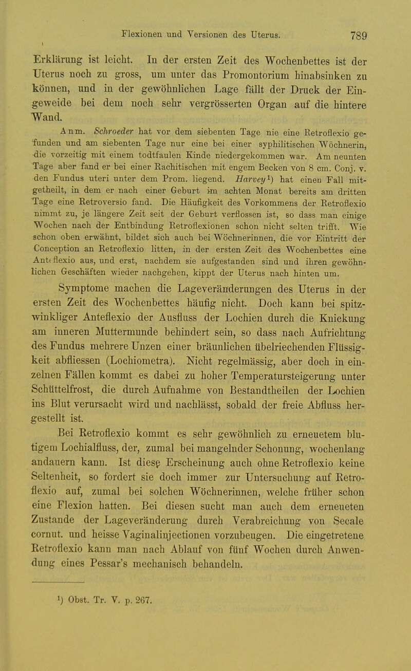 Erkliirung ist leiclit. In der ersten Zeit des Wochenbettes ist der Uterus noch zu gross, urn unter das Promontorium hinabsiuken zu koimen, und in der gewohnliclien Lage fallt der Druck der Ein- geweide bei dem noch sehr vergrosserten Organ auf die hintere Wand. Anm. Scliroeder hat vor dem siebenten Tage nie eine Retroflexio ge- flinden und am siebenten Tage nur eine bei einer syphilitischen Wochnerin, die Yorzeitig mit einem todtfaulen Kinde niedergekommen war. Am neunten Tage aber fand er bei einer Racbitiscben mit engem Becken von 8 cm. Conj. v. den Fundus uteri unter dem Prom, liegend. Harvey''-) bat einen Fall mit- getheilt, in dem er nacb einer Geburt im achten Monat bereits am dritten Tage eine Retroversio fand. Die Haufigkeit des Vorkommens der Retroflexio nimmt zu, je langere Zeit seit der Geburt verflossen ist, so dass man einige Wochen nacb der Entbindung Retroflexionen schon nicbt selten trifft. Wie scbon oben erwahnt, bildet sich auch bei Wocbnerinnen, die vor Eintritt der Conception an Retroflexio litten, in der ersten Zeit des Wochenbettes eine Anttflexio aus, und erst, nachdem sie aufgestanden sind und ihren gewohn- lichen Geschaften wieder nachgehen, kippt der Uterus nach hinten um. Symptome machen die Lageveranderungen des Uterus in der ersten Zeit des Wochenbettes haufig nicht. Docb kann bei spitz- winkliger Anteflexio der Ausfluss der Lochien durcb die Knickung am iuneren Muttermunde behindert sein, so dass nach Aufrichtung des Fundus mehrere Unzen einer braunlichen iibelriechenden Flussig- keit abfliessen (Lochiometra). Nicht regelmassig, aber doch in ein- zelnen Fallen kommt es dabei zu hoher Temperatursteigerung unter Schiittelfrost, die durch Aufnahme von Bestandtheilen der Lochien ins Blut verursacht wird und nachlasst, sobald der freie Abfluss her- gestellt ist. Bei Retroflexio kommt es sehr gewohnlich zu erneuetem blu- tigeni Lochialfluss, der, zumal bei mangelnder Schonung, wochenlang andauern kann. Ist diesp Erscheinung auch ohne Retroflexio keine Seltenheit, so fordert sie doch immer zur Untersuchung auf Retro- flexio auf, zumal bei solchen Wocbnerinnen, welche frUher schon eine Flexion batten. Bei diesen sucht man auch dem erneueten Zustande der Lageveranderung durch Verabreichung von Secale cornut. und heisse Vaginalinjectionen vorzubeugen. Die eingetreteue Retroflexio kann man nach Ablauf von fiinf Wocheu durch Anwen- dung eines Pessar's mechauisch behandeln. 1) Obst. Tr. V. p. 267.