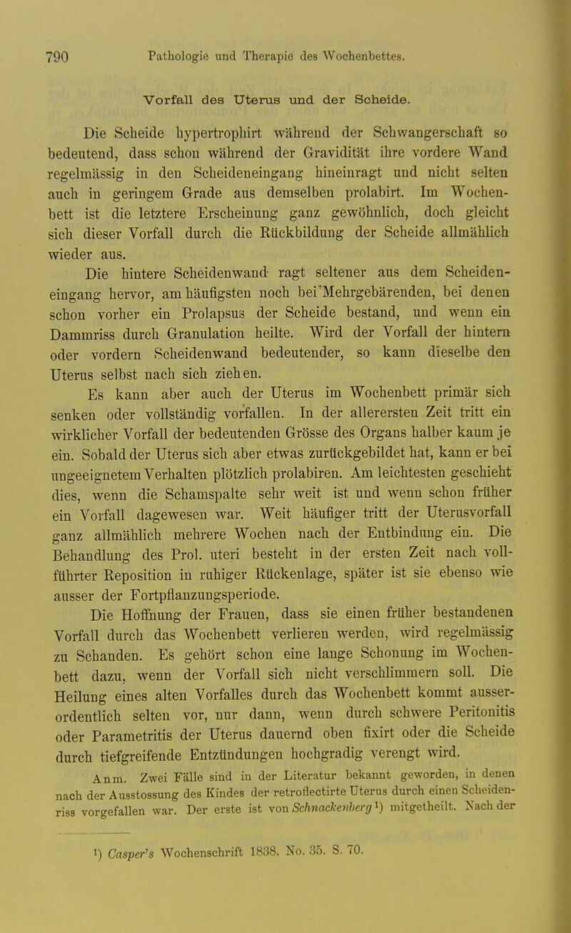 Vorfall des Uterus nad der Scheide. Die Scheide hypertvophirt wahrend der Schvvangerschaft so bedeutend, dass sehon wahrend der Graviditat ihre vordere Wand regelmassig in den Scheideneingang hineinragt und nicht selten auch in geringem Grade aus demselben prolabirt. Im Wochen- bett ist die letztere Erscheinung ganz gewohnlich, doch gleicht sich dieser Vorfall durch die Ruckbildung der Scheide allmahlich wieder aus. Die hintere Scheidenwand ragt seltener aus dem Scheiden- eingang hervor, amhaufigsten noch bei'Mehrgebarenden, bei denen schon vorher ein Prolapsus der Scheide bestand, und wenn ein Dammriss durch Granulation heilte, Wird der Vorfall der hintem oder vordern Scheidenwand bedeutender, so kann dieselbe den Uterus selbst nach sich ziehen. Es kann aber auch der Uterus im Wochenbett primar sich senken oder voUstandig vorfallen. In der allerersten Zeit tritt ein wirklicher Vorfall der bedeutenden Grosse des Organs halber kaum je ein. Sobald der Uterus sich aber etwas zuruckgebildet hat, kann er bei ungeeignetem Verhalten plotzlich prolabiren. Am leichtesten geschieht dies, wenn die Schamspalte sehr weit ist und wenn schon fruher ein Vorfall dagewesen war. Weit haufiger tritt der Uterusvorfall ganz allmahlich mehrere Wochen nach der Entbindung ein. Die Behandlung des Pro], uteri besteht in der ersten Zeit nach voll- ftthrter Reposition in ruhiger Ruckenlage, spater ist sie ebenso wie ausser der Fortpflanzungsperiode, Die Hoffnung der Frauen, dass sie einen fruher bestandenen Vorfall durch das Wochenbett verlieren werden, wird regelmassig zn Schanden. Es gehort schon eine lange Schonung im Wochen- bett dazu, wenn der Vorfall sich nicht verschlimmern soil. Die Heilung eines alten Vorfalles durch das Wochenbett kommt ausser- ordentlich selten vor, nur dann, wenn durch schwere Peritonitis Oder Parametritis der Uterus dauernd oben fixirt oder die Scheide durch tiefgreifende Entztindungen hochgradig verengt wird. Anm. Zwei Falle sind in der Literatur bekannt geworden, in denen nach der Ausstossung des Kindes der retroflectirte Uterus durch einen Scheiden- riss vorgefallen war. Der erste ist von Schnackeiiberg i) mitgetheilt. Nach der 1) Casper's Wochenschrift 1838. No. 35. S. 70.