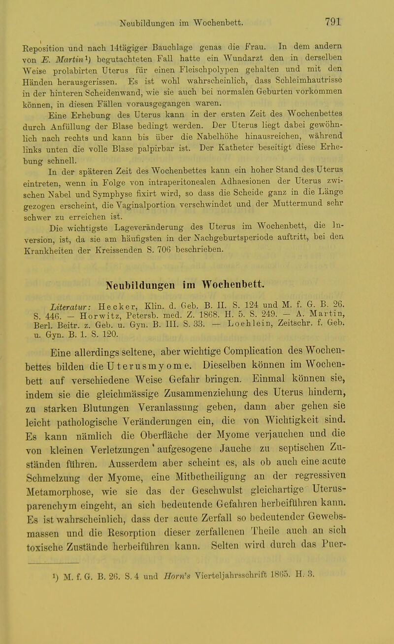 Neubildungen im Wochenbett. Reposition und nach 14tagiger Baucblage genas die Frau. In dem andern von E. Martin^) begutacbteten Fall hatte ein Wundarzt den in derselben Weise prolabirten Uterus fiir einen Fleischpolypen gehalten und mit den Handen herausgerissen. Es ist wobl wahrscbeinlich, dass Schleimhautrisse in der hinteren Scbeidenwand, wie sie auch bei normalen Geburten vorkommen konnen, in diesen Fallen vorausgegangen waren. Eine Erbebung des Uterus kann in der ersten Zeit des Wochenbettes durch Anfiillung der Blase bedingt werden. Der Uterus liegt dabei gewohn- licb nach rechts und kann bis iiber die Nabelhohe hinausreichen, wahrend links unten die voile Blase palpirbar ist. Der Katheter beseitigt diese Erbe- bung schnell. In der spateren Zeit des Wochenbettes kann ein hoher Stand des Uterus eintreten, wenn in Folge von intraperitonealen Adhaesionen der Uterus zwi- schen Nabel und Symphyse fixirt wird, so dass die Scheide ganz in die Lange gezogen erscheint, die Vaginalportion verschwindet und der Muttermund sehr schwer zu erreichen ist. Die wichtigste Lageveranderung des Uterus im Wochenbett, die In- version, ist, da sie am biiufigsten in der Nachgeburtsperiode auftritt, bei den Krankheiten der Kreissenden S. 706 beschrieben. Neubildungen im Wochenbett. Literatur: Hecker, Klin. d. Geb. B. II. S. 124 und M. f. G. B. 26. S. 446. - Horwitz, Petersb. med. Z. 1868. H. 5. S. 249. - A. Martin, Berl. Beitr. z. Geb. u. Gyn. B. III. S. 33. — Loehlein, Zeitschr. f. Geb. u. Gyn. B. 1. S. 120. Eine allerdings seltene, aber wiclitige Complication des Wochen- bettes bilden die Uterusmy ome. Dieselben lidnnen im Woclien- bett anf verscMedene Weise Gefahr bringen. Einmal konnen sie, indem sie die gleichmassige Zusammenziehung des Uterus liindern, za starken Blutungen Veranlassung geben, dann aber gehen sie leicbt pathologiscbe Veranderungen ein, die von Wichtigkeit sind. Es kann namlich die Oberflache der My ome verjauclien und die von kleinen Verletzungen' aufgesogene Jauche zu septisclien Zu- standen ftlhren. Ausserdem aber scbeint es, als ob aucb eine acute Schmelzung der Myome, eine Mitbetbeiligung an der regressiven Metamorphose, wie sie das der Geschwulst gleichartige Uterus- parenchym eingeht, an sich bedeutende Gefahren herbeifUhren kann. Es ist wahrscbeinlich, dass der acute Zerfall so bedeutender Gewebs- massen und die Resorption dieser zerfallenen Theile auch an sich toxische Zustande herbeiftihren kann. Selten wird durch das Puer- 1) M. f. G. B. 26. S. 4 und Horn's Vierteljahrsschrift 1865. H. 3.