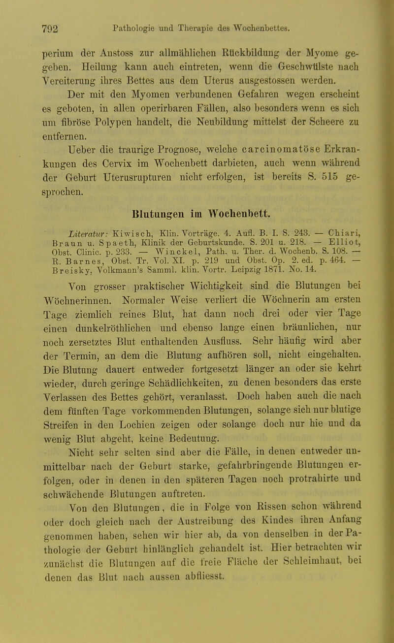 perium der Austoss zur allmahlichen Rtickbildung der Myome ge- geben. Heilung kann auch eintreten, wenn die GeschwUlste iiach Vereiterimg ihres Bettes aus dem Uterus ausgestossen werden. Der mit den Myomen verbundenen Gefaliren wegen erscheint es geboten, in alien operirbaren Fallen, also besonders wenn es sich um fibrose Poly pen handelt, die Neubildung mittelst der Scheere zu entfernen. Ueber die traurige Prognose, welcbe carcinomatose Erkran- kungen des Cervix im Woclienbett darbieten, aucb wenn wahrend der Gleburt Uterusrupturen niclit erfolgen, ist bereits S. 515 ge- sproclien. Blutungen im Wochenbett. Literatur: Kiwisch, Klin. Vortrage. 4. Aufl. B. I. S. 243. — Chiari, Braun u. Spaeth, Klinik der Geburtskunde. S. 201 u. 218. — Elliot, Obst. Clinic, p. 233. — Winckel, Path. u. Ther. d. Wochenb. S. 108. — R. Barnes, Obst. Tr. Vol. XL p. 219 und Obst. Op. 2. ed. p. 464. — Breisky, Volkmann's Samml. klin. Vortr. Leipzig 1871. No. 14. Von grosser praktischer Wichtigkeit sind die Blutungen bei Wocbnerinnen. Normaler Weise verliert die Wocbnerin am ersten Tage ziemlicli reines Blut, hat dann noch drei oder vier Tage einen dunkelr(3thliclien und ebenso lange einen braunliclien, nur noch zersetztes Blut enthaltenden Ausfluss. Sehr haufig wird aber der Termin, an dem die Blutung aufhoren soli, nicht eingehalten. Die Blutung dauert entweder fortgesetzt langer an oder sie kehrt wieder, durch geringe Schadlichkeiten, zu denen besonders das erste Verlassen des Bettes gehort, veranlasst. Doch haben auch die uach dem funften Tage vorkommenden Blutungen, solange sich nur blutige Streifen in den Lochien zeigen oder solange doch nur hie und da wenig Blut abgeht, keine Bedeutung. Nicht sehr selten sind aber die Falle, in denen entweder uu- mittelbar nach der Geburt starke, gefahrbringende Blutungen er- folgen, oder in denen in den spateren Tagen noch protrahirte und schwachende Blutungen auftreten. Von den Blutungen, die in Folge von Rissen schon wahrend Oder doch gleich nach der Austreibung des Kindes ihren Anfang genomraen haben, sehen wir hier ab, da von denselben in der Pa- thologie der Geburt hinUinglich gehandelt ist. Hier betrachten wir zunachst die Blutungen auf die freie Flllche der Schleimhaut, bei denen das Blut nach aussen abfliesst.