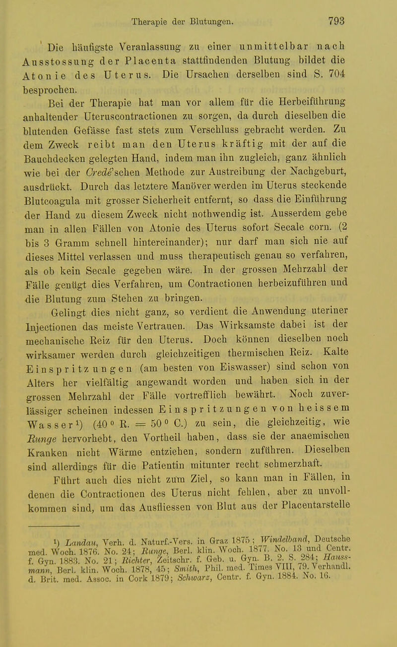 Die haufigste Veranlassung zii einer un mitt el bar nach Ausstossung der Placenta stattfindenden Blutung bildet die Atonie des Uterus. Die Ursachen derselben sind S. 704 besprocheu. Bei der Therapie hat man vor allem fiir die Herbeifiihrung anhaltender Uteruscontractionen zu sorgen, da durch dieselben die bliitenden Gefasse fast stets zum Verschluss gebracht werden. Zu dem Zweck reibt man den Uterus kraftig mit der auf die Bauchdecken gelegten Hand, indem man ihn zugleich, ganz ahnlich wie bei der Grede'schen Methode zur Austreibung der Nachgeburt, ausdriickt. Durch das letztere Manover werden im Uterus steckende Blutcoagula mit grosser Sicherheit entfernt, so dass die Einfuhrung der Hand zu diesem Zweck nicht nothwendig ist. Ausserdem gebe man in alien Fallen von Atonie des Uterus sofort Secale corn. (2 bis 3 Gramm schnell hintereinander); nur darf man sich nie auf dieses Mittel verlassen und muss therapeutisch genau so verfahren, als ob kein Secale gegeben ware. In der grossen Mehrzahl der Falle geniigt dies Verfahren, um Contractionen herbeizufilhren und die Blutung zum Stehen zu bringen. Gelingt dies nicht ganz, so verdient die Anwendung uteriner Injectionen das meiste Vertrauen. Das Wirksamste dabei ist der mechanische Reiz fur den Uterus. Doch konnen dieselben noch wirksamer werden durch gleichzeitigen thermischen Reiz. Kalte Einspritzungen (am besten von Eiswasser) sind schon von Alters her vielfaltig angewandt worden und haben sich in der grossen Mehrzahl der Falle vortrefflich bewahrt. Noch zuver- lassiger scheinen indessen Einspritzungen von heissem Wasseri) (40 R. = 50« C.) zu sein, die gleichzeitig, wie Rimge hervorhebt, den Vortheil haben, dass sie der anaemischen Kranken nicht Warme entziehen, sondern zufilhren. Dieselben sind allerdings fUr die Patientin mitunier recht schmerzhaft. Fuhrt auch dies nicht zum Ziel, so kann man in Fallen, in denen die Contractionen des Uterus nicht fehlen, aber zu unvoU- kommen sind, um das Ausfliessen von Blut aus der Placentarstelle 1) Landau, Verb. d. Naturf.-Vers. in Graz 1875 ; Wtndelband, Deutsche med. Woch. 1876. No. 24; Range, Berl. klin. Woch. 1877 No. 13 und Centr. f. Gyn. 1883. No. 21; liichter, Zeitschr. f. Geb. u. Gyn. B. 2 S. 284; Hauss- mann, Berl. klin. Woch. 1878, 45; Smith, Phil. med. Times ¥111, (9 Verhandl. d. Brit. med. Assoc. in Cork 1879; Schwarz, Centr. f. Gyn. 1884. No. lb.