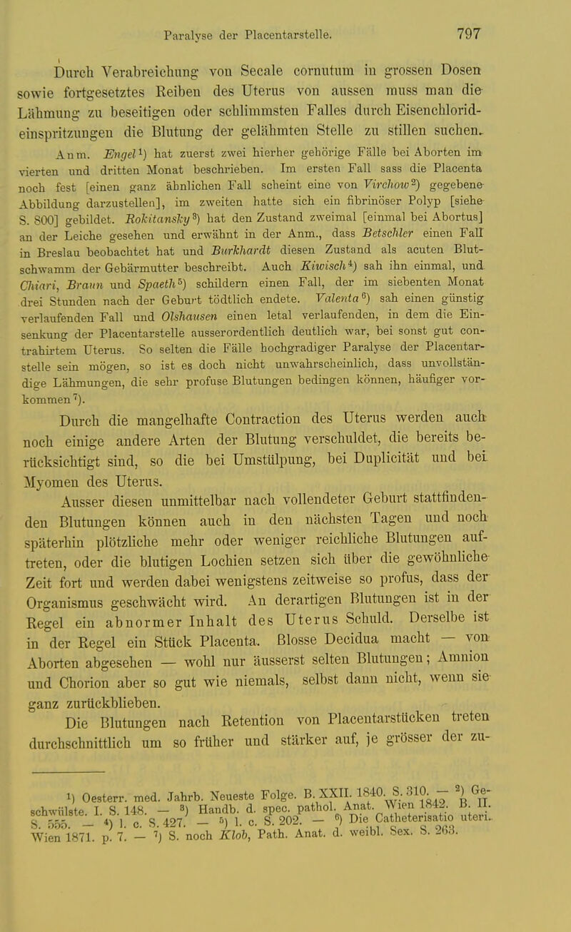 Diirch Verabreichung: von Secale cornutiim iu grossen Dosen sowie fortgesetztes Reiben des Uterus von aussen muss man die Liibmung zu beseitigen oder schlimmsten Falles durch Eisenchlorid- einspritzungen die Blutung der geliihmten Stelle zu stillen suchen. Anm. Engel^) hat zuerst zwei hierher gehorige Falle bei Aborten im vierten und dritten Monat beschrieben. Im ersten Fall sass die Placenta noch fest [einen ganz ahnlichen Fall scheint eine von Vircliow^) gegebene- Abbildung darzustelleii], im zweiten hatte sich ein fibrinoser Polyp [siehe S. 800] gebildet. Eokitanslcy ^) hat den Zustand zweimal [einmal bei Abortus] an der Leiche gesehen und erwahnt in der Anm., dass Betschler einen Fall in Breslau beobachtet hat und Burkhardt diesen Zustand als acuten Blut- schwamm der Gebarmutter beschreibt. Auch Kiwisch^) sah ihn einmal, und CJiiari, Braun und Spaeth^) schildern einen Fall, der im siebenten Monat drei Stunden nach der Geburt todtlich endete. Valenta^) sah einen giinstig Tsrlaufenden Fall und Olshausen einen letal verlaufenden, in dem die Ein- senkung der Placentarstelle ausserordentlich deutlich war, bei sonst gut con- trahii-tem Uterus. So selten die Falle hochgradiger Paralyse der Placentar- stelle sein mogen, so ist es doch nicht unwahrscheinlich, dass unvollstan- dige Lahmungen, die sebr profuse Blutungen bedingen konnen, haufiger vor- kommen''). Durch die mangelhafte Contraction des Uterus werden auch noch einige andere Arten der Blutung verschuldet, die bereits be- rucksichtigt sind, so die bei Umstiilpung, bei Duplicitat und bei Myomen des Uterus. Ausser diesen unmittelbar nach vollendeter Geburt stattfinden- den Blutungen konnen auch in den nachsten Tagen und noch spaterhin plotzliche mehr oder weniger reichliche Blutungen auf- treten, oder die blutigen Lochien setzen sich iiber die gewohnliche Zeit fort und werden dabei wenigstens zeitweise so profus, dass der Organismus geschwacht wird. An derartigen Blutungen ist in der Kegel ein abnormer Inhalt des Uterus Schuld. Derselbe ist in der Kegel ein Stuck Placenta. Blosse Decidua macht — von Aborten abgesehen — wohl nur ilusserst selten Blutungen; Amnion und Chorion aber so gut wie niemals, selbst dann nicht, wenn sie ganz zurtickblieben. Die Blutungen nach Retention von Placentarstucken treten durchschnittlich um so fruher und starker auf, je grosser der zu- 1) Oesterr. med. Jahrb. Neueste Folge. B. XXII 1840. S. 310 - 2) Ge- schwiilste I. S. 148. - 3) Handb. d. spec, pathol. Anat. Wien 1842. B 11. S 5^. - *) 1. c S. 427. - 5) 1. c. S:202. - «) Die Cathetensatio uteru Wien 1871. p. 7. - ''j S. noch Klob, Path. Anat. d. weibl. hex. b. 2bd.