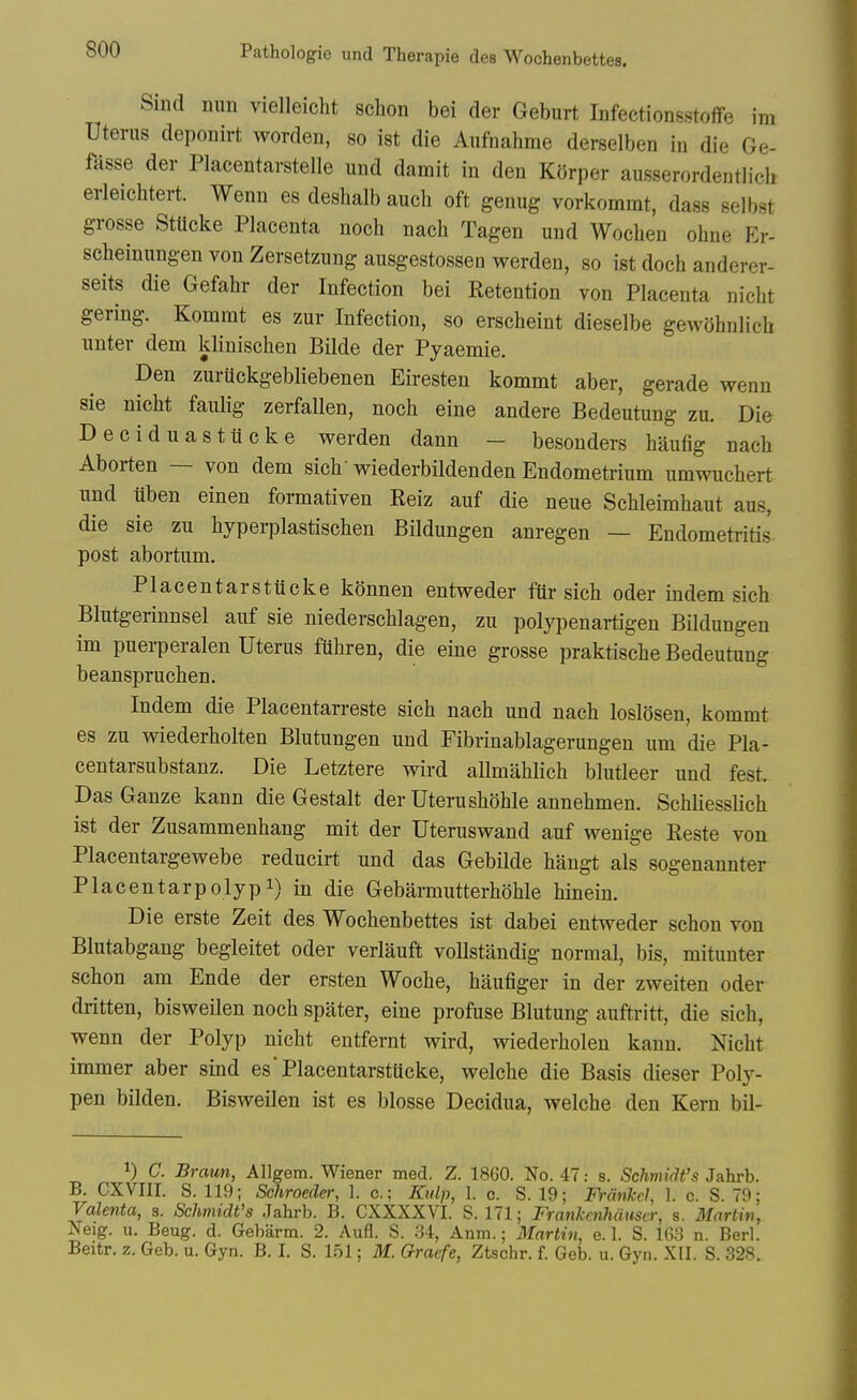 Sind mm vielleicht schon bei der Geburt InfectionsstoflFe im Uterus deponirt worden, so ist die Aufnahme derselben in die Ge- fasse der Placentarstelle und damit in den Korper ausserordentlich erleichtert. Wenn es deshalb auch oft genug vorkommt, dass selbst grosse StUcke Placenta noch nach Tagen und Wochen obne Er- scheinungen von Zersetzung ausgestossen werden, so ist doch anderer- seits die Gefabr der Infection bei Retention von Placenta nicbt gering. Kommt es zur Infection, so erscheint dieselbe gewohnlich unter dem klinischen Bilde der Pyaemie. Den zuruckgebliebenen Eiresten kommt aber, gerade wenn sie nicht faulig zerfallen, noch eine andere Bedeutung zu. Die Deciduastiicke werden dann — besouders haufig nach Aborten — von dem sich wiederbildenden Endometrium umwuchert und uben einen formativen Reiz auf die neue Schleimhaut aus, die sie zu hyperplastischen Bildungen anregen — Endometi-itis post abortum. Placentarstiicke konnen entweder fiir sich oder indem sich Blutgerinnsel auf sie niederschlagen, zu polypenartigen Bildungen im puerperalen Uterus fiihren, die eine grosse praktische Bedeutung beanspruchen. Indem die Placentarreste sich nach und nach loslosen, kommt es zu wiederholten Blutungen und Fibrinablagerungen um die Pla- centarsubstanz. Die Letztere wird allmahlich blutleer und fest. Das Ganze kann die Gestalt der Uterushohle annehmen. Schliesslich ist der Zusammenhang mit der Uteruswand auf wenige Reste von Placentargewebe reducirt und das Gebilde haugt als sogenannter Placentarpolypi) in die Gebarmutterhohle hinein. Die erste Zeit des Wochenbettes ist dabei entweder schon von Blutabgang begleitet oder verlauft voUstandig normal, bis, mitunter schon am Ende der ersten Woche, haufiger in der zweiten oder dritten, bisweilen noch spater, eine profuse Blutung auftritt, die sich, wenn der Polyp nicht entfernt wird, wiederholen kann. Nicht immer aber sind es'PlacentarstUcke, welche die Basis dieser Poly- pen bilden. Bisweilen ist es blosse Decidua, welche den Kern bil- 1) C. Braun, Allgem. Wiener med. Z. 1860. No. 47: s. Schmidt's Jahrb. B. CXVIII. S. 119; Sehroeder, 1. c; Kulp, 1. c. S. 19; Frmikcl, 1. c. S. 79; Valenta, s. Schmidt's Jahrb. B. CXXXXVI. S. 171; Frankcnhduscr, a. Martin, jSTeig. u. Beug. d. Gebarm. 2. Aufl. S. .31, Anm.; 3{artin, e. 1. S. 163 n. Berl. Beitr. z. Geb. u. Gyn. B. I. S. 151; M. Graefe, Ztschr. f. Geb. u. Gyn. XII. S. 328.