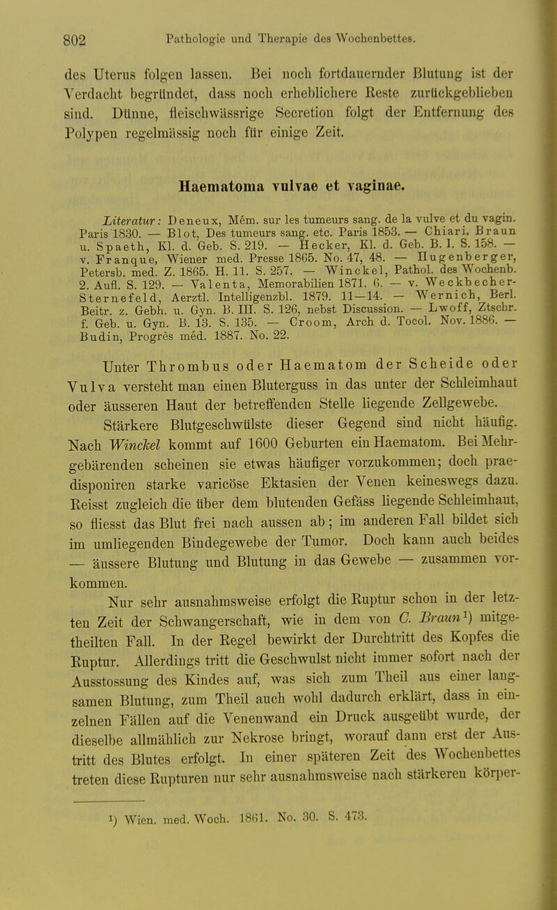 des Uterus folgen lassen. Bei nocli fortdauernder Blutuug ist der Verdacht begrlindet, dass noch erheblichere Reste zurtickgebliebeu sind. Dtinne, fieiscbwilssrige Secretion folgt der Eiitfernung des Polypeu regelmiissig noch flir einige Zeit. Haematoma vulvae et vaginae. Literatur: Deneux, Mem. sur les tumeurs sang, de la vulve et du vagin. Paris 1830. — Blot, Des tumeurs sang. etc. Paris 1853. — Chiari, Braun u. Spaeth, Kl. d. Geb. S. 219. - Hecker, Kl. d. Geb. B. I. S. 158. - V. Franque, Wiener med. Presse 18G5. No. 47, 48. — Ilugenberger, Petersb. med. Z. 1865. H. 11. S. 257. — Winckel, Pathol, des Wochenb. 2. Aufl. S. 129. — Valenta, Memorabilien 1871. 6. — v. Weckbecher- Sternefeld, Aerztl. Intelligenzbl. 1879. 11—14. — Wernich, Berl. Beitr. z. Gebh. u. Gyn. B. III. S. 126, nebst Discussion. — Lwoff, Ztschr. f. Geb. u. Gyn. B. 13. S. 135. — Groom, Arch d. Tocol. Nov. 1886. — Budin, Progres med. 1887. No. 22. Unter Thrombus oder Haematom der Scheide oder Vulva verstebt man einen Bluterguss in das unter der Scbleimbaut oder ausseren Haut der betreffenden Stelle liegeude Zellgewebe. Starkere Blutgeschwulste dieser Gegend sind nicht haufig. Nacli WincM kommt auf 1600 Geburten ein Haematom. BeiMebr- gebarenden scheinen sie etwas baufiger vorzukommen; docli prae- disponiren starke varicose Ektasien der Venen keineswegs dazu. Reisst zugleicb die liber dem blutenden Gefass liegende Schleimhaut, so fliesst das Blut frei nacli aussen ab; im anderen Fall bildet sicb im umliegenden Bindegewebe der Tumor. Doch kann aucb beides — aussere Blutung und Blutung in das Gewebe — zusammen vor- kommen. Nur sehr ausnabmsveeise erfolgt die Ruptur schon in der letz- ten Zeit der Scbwangerscbaft, wie in dem von C. Braun^) mitge- theilten Fall. In der Regel bewirkt der Durcbtritt des Kopfes die Ruptur. AUerdings ti-itt die Gescbwulst nicbt immer sofort nach der Ausstossung des Kindes auf, was sicb zum Tbeil aus einer lang- samen Blutung, zum Tbeil auch wobl dadurch erklart, dass in ein- zelnen Fallen auf die Venenwand ein Druck ausgeubt wurde, der dieselbe allmablich zur Nekrose bringt, worauf danu erst der Aus- tritt des Blutes erfolgt. In einer spateren Zeit des Wochenbettes treten diese Rupturen nur sehr ausnahmsweise nach stilrkereu korper- 1) Wien. med. Woch. 1861. No. 30. S. 473.