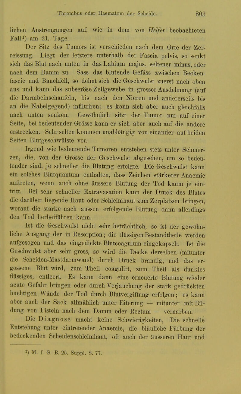 1 lichen Ansti-enguugen auf, wie in dem von Heifer beobachteten FaUi) am 21. Tage. Der Sitz des Tumors ist verschieden nach dem Orte der Zer- reissung. Liegt der letztere unterhalb der Fascia pelvis, so senkt sich das Blut nach unten in das Labium majus, seltener minus, oder nach dem Damm zu. Sass das blutende Gefass zwischen Becken- fascie und Bauchfell, so dehnt sich die Geschwulst zuerst nach oben aus und kann das subserose Zellgew^ebe in grosser Ausdehnung (auf die Darmbeinschaufeln, bis nach den Nieren und andererseits bis an die Nabelgegend) infiltriren; es kann sich aber auch gleichfalls nach unten senken. Gewohnlich sitzt der Tumor nur auf einer Seite, bei bedeutender Grosse kann er sich aber auch auf die andere erstrecken. Sehr selten kommen unabhangig von einander aufbeiden Seiten Blutgeschwiilste vor. Irgend wie bedeutende Tumoren entstehen stets unter Schmer- zen, die, von der Grosse der Geschwulst abgesehen, um so bedeu- tender sind, je schneller die Blutung erfolgte. Die Geschwulst kann ein solches Blutquantum enthalten, dass Zeichen starkerer Anaemic auftreten, wenn auch ohne aussere Blutung der Tod kaum je ein- ti-itt. Bei sehr schneller Extravasation kann der Druck des Blutes die dariiber liegende Haut oder Schleimhaut zum Zerplatzen bringen, worauf die starke nach aussen erfolgende Blutung dann allerdings den Tod herbeifuhren kann. Ist die Geschwulst nicht sehr betrachtlich, so ist der gewohn- liche Ausgang der in Resorption; die fltissigen Bestandtheile werden aufgesogen und das eingedickte Blutcoagulum eingekapselt. Ist die Geschwulst aber sehr gross, so wird die Decke derselben (mitunter die Scheiden-Mastdarmwand) durch Druck brandig, und das er- gossene Blut wird, zum Theil coagulirt, zum Theil als dunkles fltissiges, entleert. Es kann dann eine erneuerte Blutung wieder acute Gefahr bringen oder durch Veijauchung der stark gedrtickten buchtigen Wande der Tod durch Blutvergiftung erfolgen; es kann aber auch der Sack allmahlich unter Eiterung — mitunter mit Bil- dung von Fisteln nach dem Damm oder Rectum — vemarben. Die Diagnose macht keine Schwierigkeiteu. Die schnelle Entstehung unter eintretender Anaemie, die blauliche Fiirbung der bedeckenden Scheidenschleimhaut, oft auch der ausseren Haut und 1) M. f. G. B. 25. Suppl. S. 77.