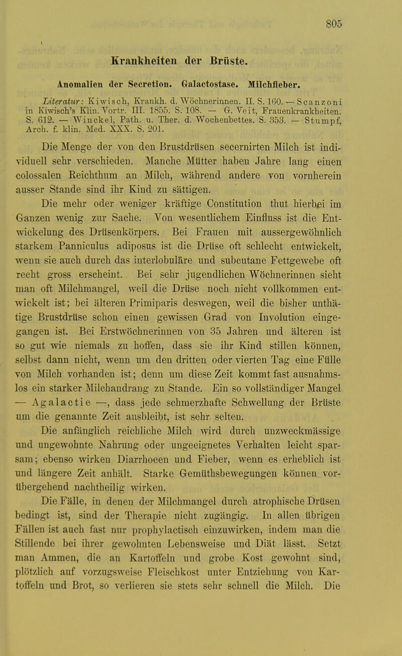 Krankheiten der Bruste. Anomalien der Secretion. Galactostase. Milchfleber. Literatur: Kiwisch, Krankh. d. Wochnerinnen. II. S. 160. — Scanzoni in Kiwisch's Klin. Vortr. III. 1855. S. 108. — G. Veit, Frauenkrankheiten. S. 612. — Winckel, Path. u. Ther. d. Wochenbettes. S. 353. — Stumpf, Arch. f. klin. Med. XXX. S. 201. Die Menge der von den Brustdriisen secernirten Milch ist indi- viduell sehr verschieden. Mauclie Miitter haben Jahre lang einen colossalen Keichthum an Milcli, wahrend andere von vornherein ausser Stande sind ihr Kind zii sattigen. Die mehr oder weniger kraftige Constitution thut liierbm im Ganzen wenig znr Saclie. Von wesentliclieni Einfluss ist die Ent- wickelung des Driisenkorpers. Bei Frauen mit aussergewohnlicli starkem Panniculus adiposus ist die Druse oft schleelit entwickelt, wenn sie auch durch das interlobulare und subcutane Fettgewebe oft recht gross erscheint. Bei sehr jugendlichen Wochnerinnen sieht man oft Milchmangel, weil die Driise noch nicht vollkommen ent- wickelt ist; bei alteren Primiparis deswegen, weil die bisher untha- tige Brustdriise schon einen gewissen Grad von Involution einge- gangen ist. Bei Erstwdchnerinnen von 35 Jahren und alteren ist so gut wie niemals zu hoffen, dass sie ihr Kind stillen konnen, selbst dann nicht, wenn um den dritten oder vierten Tag eine Fiille von Milch vorhanden ist; denn um diese Zeit kommt fast ausnahms- los ein starker Milchandrang zu Stande. Ein so vollstandiger Mangel — Agalactie —, dass jede schmerzhafte Schwellung der Bruste um die genannte Zeit ausbleibt, ist sehr selten. Die anfanglich reichliche Milch wird durch unzweckmassige und ungewohnte Nahrung oder ungeeignetes Verhalten leicht spar- sam; ebenso wirken Diarrhoeen und Fieber, wenn es erheblich ist und langere Zeit anhalt. Starke Gemiithsbewegungen konnen vor- iibergehend nachtheilig wirken. Die Falle, in denen der Milchmangel durch atrophische Drtisen bediugt ist, sind der Therapie nicht zugiingig. In alien Ubrigen Fallen ist auch fast nur prophylactisch einzuwirken, indem man die Stillende bei ihrer gewohnten Lebensweise und Diat lasst. Setzt man Ammen, die an Kartoifeln und grobe Kost gewohnt sind, plotzlich auf vorzugsweise Fleischkost unter Entziebung von Kar- toffeln und Brot, so verlieren sie stets sehr schneU die Milch. Die