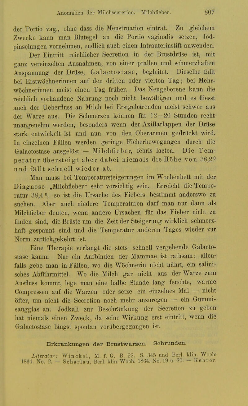 der *Portio vag., ohne dass die Menstruation eintrat. Zu gleichem Zwecke kann man Blutegel an die Portio vaginalis setzen, Jod- pinselungen vornehmen, endlicli auch einen Intrauterinstift anwenden. Der Eintritt reichlicher Secretion in der Brustdrtise ist, mit ganz vereinzelten Ausnahmen, von einer prallen iind schmerzhaften Anspannung der Drtise, Galactostase, begleitet. Dieselbe ftillt bei Erstwocbnerinnen aiif den dritten oder vierten Tag; bei Mehr- wochnerinnen meist einen Tag friiber. Das Neugeborene kann die reichlicb vorbandene Nabrung noeb nicbt bewiiltigen nnd es fliesst auch der Ueberfluss an Milcb bei Erstgebarenden meist scbwer aus der Warze aus. Die Scbmerzen konnen fllr 12—20 Stunden recbt unangenebm werden, besonders wenn der Axillarlappen der Drtise stark entwickelt ist und nun von den Oberarmen gedriickt wird. In einzehien Fallen werden geringe Fieberbewegungen durcb die Galactostase ausgelost — Milchfieber, febris lactea. Die Tem- peratur iibersteigt aber dabei niemals dieHohe von 38,2° und fallt schnell wieder ab. Man muss bei Temperatursteigerungen im Wochenbett mit der Diagnose ^Milchfieber sehr vorsichtig sein. Erreicht die Tempe- ratur 38,4 °, so ist die Ursache des Fiebers bestimrat anderswo zu suchen. Aber auch niedere Temperaturen darf man nur dann als Milchfieber deuten, wenn andere Ursachen fiir das Fieber nicht zu finden sind, die Bruste um die Zeit der Steigerung wirklich schmerz- haft gespannt sind und die Temperatur auderen Tages wieder zur Norm zuriickgekehrt ist. Eine Therapie verlangt die stets schnell vergehende Galacto- stase kaum. Nur ein Aufbinden der Mammae ist rathsam; alien- falls gebe man in Fallen, wo die Wochnerin nicht nahrt, ein salini- sches Abfuhrmittel. Wo die Milch gar nicht aus der Warze zum Ausfluss kommt, lege man eine halbe Stunde lang feuchte, warme Compressen auf die Warzen oder setze ein einzelnes Mai — nicht (Jfter, um nicht die Secretion noch mehr anzuregen — ein Gumnii- saugglas an. Jodkali zur Beschrilnkung der Secretion zu geben hat niemals einen Zweck, da seine Wirkung erst eintritt, wenn die Galactostase langst spontan voriibergegangen ist. Erkrankungen der Brustwarzen. Schrunden. LHeratur: Winckel, M. f. G. B. 22. S. 34.5 und Berl. Idin. Wnch» 1864. No. 2. — Scharlau, Berl. klin.Woch. 1864. No. 19 u. 20. - Kehrcr.