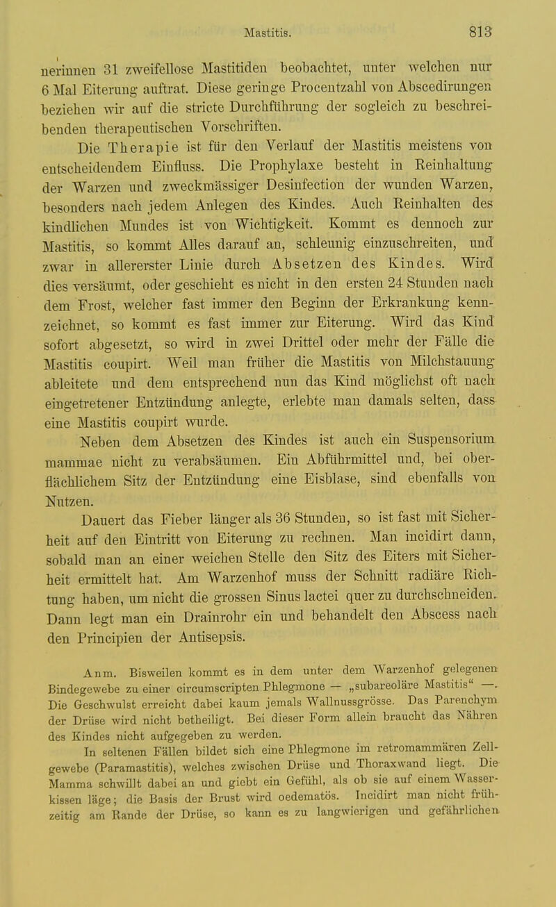 nerinnen 81 zweifellose Mastitiden beobachtet, unter welcben nur 6 Mai Eiterung- auftrat. Diese geringe Procentzahl von Abscedirungen beziehen wir auf die stricte Diircbfiihrung der sogieicb zu beschrei- benden tberapeutischen Vorschriften. Die Therapie ist fiir den Verlauf der Mastitis meistens von entscheidendem Einfluss. Die Propliylaxe besteht in Reinbaltung der Warzen nnd zweckmassiger Desinfection der wunden Warzen, besonders nach jedem Anlegen des Kindes. Aucb Keinhalten des kindlichen Mundes ist von Wichtigkeit. Kommt es dennoch zur Mastitis, so kommt Alles daranf an, scbleunig einzuscbreiten, nnd zwar in allererster Linie durcb Absetzen des Kindes. Wird dies versanmt, oder geschieht es nicbt in den ersten 24 Stunden nacb dem Frost, vrelcber fast immer den Beginn der Erkrankung kenn- zeichnet, so kommt es fast immer znr Eiterung. Wird das Kind sofort abgesetzt, so wird in zwei Drittel oder mebr der Falle die Mastitis coupirt. Weil man friiher die Mastitis von Milcbstauung- ableitete nnd dem entsprechend nun das Kind moglichst oft nach eingetretener Entziindung anlegte, erlebte man damals selten, dass eine Mastitis coupirt wurde. Neben dem Absetzen des Kindes ist auch ein Suspensorium mammae nicbt zu verabsaumen. Ein Abfllbrmittel und, bei ober- flacblicbem Sitz der Entziindung eine Eisblase, sind ebenfalls von Nutzen, Dauert das Fieber langer als 86 Stunden, so ist fast mit Sicber- beit auf den Einti-itt von Eiterung zu recbnen. Man incidirt dann, sobald man an einer weicben Stelle den Sitz des Eiters mit Sicber- heit ermittelt hat. Am Warzeuhof muss der Schnitt radiare Rich- tung haben, urn nicbt die grossen Sinus lactei quer zu durcbscbneiden. Dann legt man ein Drainrobr ein und bebandelt den Abscess nach den Principien der Antisepsis, Anm. Bisweilen kommt es in dem unter dem Warzenhof gelegenen Bindegewebe zu einer circumscripten Phlegmone — „subareolare Mastitis —. Die Geschwulst erreicht dabei kaum jemals Wallnussgrosse. Das ParenclisTn der Driise wird nicht betheiligt. Bei dieser Form allein braucbt das Nahren des Kindes nicbt aufgegeben zu werden. In seltenen Fallen bildet sicb eine Phlegmone im retromammaren Zell- gewebe (Paramastitis), welches zwischen Driise und Thoraxvvand liegt. Die Mamma schwUlt dabei an und giebt ein Gefuhl, als ob sie auf einem Wasser- kissen lage; die Basis der Brust wird oedematos. Incidirt man nicht fruh- zeitig am Rande der Druse, so kann es zu langwierigen und gefahrlichea