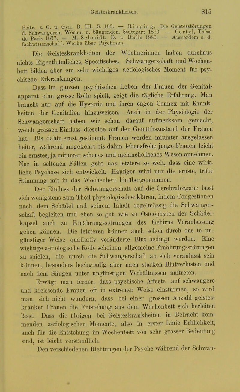 fieitr. z. G. u. Gyn. B. III. S. 183. — Ripping, Die Geistesstorungen d. Schwangeren, Wochn. u. Saugenden. Stuttgart 1870. — Cortyl, These de Paris 1877. — M. Schmidt, D. i. Berlin 1880. — Ausserdem s. d. fachwissenschaftl Werke iiber Psychosen. Die Geisteskrankheiten der Woehnerinnen haben durcliaus uichts EigenthUraliches, Specifisclies. Schwangersehaft und Wochen- bett bilden aber ein sehr wicbtiges aetiologiscbes Moment fiir psy- chische Erkrankuugeu. Dass im ganzen psycbiscben Leben der Frauen der Genital- apparat eine grosse Rolle spielt, zeigt die taglicbe Erfahrung. Man braucht nur auf die Hysterie und ihren engen Connex mit Krank- beiten der Genitalien binzuweisen. Aucb in der Pbysiologie der Scbwangerscbaft baben wir scbon darauf aufmerksam gemacbt, welcb grossen Eintiuss dieselbe auf den Gemiitbszustand der Frauen bat. Bis dabin ernst gestimmte Frauen werden mitunter ausgelassen beiter, wabrend umgekebrt bis dabin lebensfrobe junge Frauen leicbt ein ernstes, ja mitunter scbeues und melancboliscbes Wesen annebmen. Nur in seltenen Fallen gebt das letztere so weit, dass eine wirk- licbe Psycbose sicb entwickelt. Haufiger wird nur die ernste, triibe Stimmung mit in das Wocbenbett biuiibergenommen. Der Eintiuss der Scbwangerscbaft auf die Cerebralorgane lasst sicb wenigstens zum Tbeil pbysiologiscb erklaren, indem Congestionen nacb dem Scbadel und seinem Inbalt regelmassig die Scbwanger- scbaft begleiten und eben so gut wie zu Osteopbyten der Scbiidel- kapsel aucb zu Ernabrungsstorungen des Gehirns Veranlassung geben konnen. Die letzteren konnen aucb scbon durcb das in un- gttnstiger Weise qualitativ veranderte Blut bedingt werden. Eine wicbtige aetiologiscbe Rolle scbeinen allgemeine Ernabrungsstorungen zu spielen, die durcb die Scbwangerscbaft an sicb veranlasst sein konnen, besonders bocbgradig aber nacb starken Blutverlusten und nacb dem Saugen unter ungiinstigen Verbaltnissen auftreten. Erwagt man ferner, dass psycbiscbe Afifecte auf scbwangere und kreissende Frauen oft in extremer Weise einstilrmen, so wird man sicb nicbt wundern, dass bei einer grossen Anzabl geistes- kranker Frauen die Entstebung aus dem Wocbenbett sicb berleiten lasst. Dass die Ubrigen bei Geisteskrankheiten in Betracbt kom- menden aetiologiscben Momente, also in erster Linie Erblicbkeit, aucb fUr die Entstebung ira Wocbenbett von sebr grosser Bedeutung sind, ist leicbt verstandlicb. Den verscbiedeuen Ricbtungen der Psycbe wabrend der Scbwau-