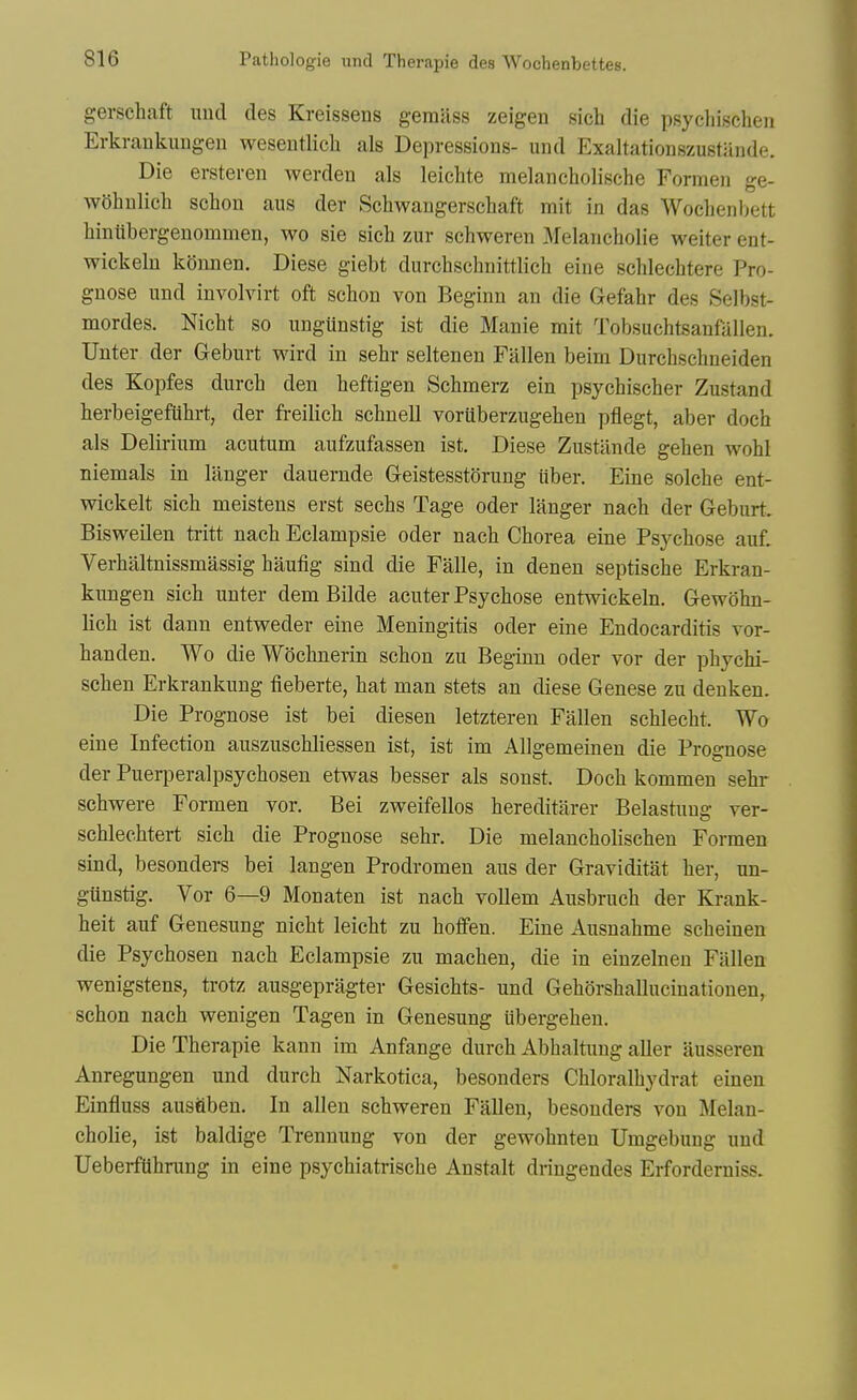 gerschaft unci des Kreissens gemiiss zeigen sich die psycliisclieii Erkrankungen weseutlich als Depressions- und Exaltationszustiinde. Die ersteren werden als leichte melancholische Formen ge- wOhnlich schon aus der Schwangerschaft mit in das Wochenbett Wntibergenommen, wo sie sich zur schweren Melancholie weiter ent- wickeln kdnnen. Diese giebt durchschnittlich eine schlechtere Pro- gnose und involvirt oft schon von Beginn an die Gefahr des Selbst- mordes, Nicht so ungunstig ist die Manie mit Tobsuchtsanfallen. Unter der Geburt wird in sehr seltenen Fallen beim Durchschneiden des Kopfes durch den heftigen Schmerz ein psychischer Zustand herbeigefiihrt, der freilich schnell voriiberzugehen pflegt, aber doch als Delirium acutum aufzufassen ist. Diese Zustlinde gehen wohl niemals in langer dauernde Geistesstorung iiber. Eine solche ent- wickelt sich meistens erst sechs Tage oder langer nach der Geburt. Bisweilen tiitt nach Eclampsie oder nach Chorea eine Psychose auf. Verhitltnissmassig haufig sind die Falle, in denen septische Erkran- kimgen sich unter dem Bilde acuter Psychose entwickeln. Gewdhn- lich ist dann entweder eine Meningitis oder eine Endocarditis vor- handen. Wo dieWdchnerin schon zu Beginn oder vor der phychi- schen Erkrankung fieberte, hat man stets an diese Genese zu deuken. Die Prognose ist bei diesen letzteren Fallen schlecht. Wo eine Infection auszuschliessen ist, ist im AUgemeinen die Prognose der Puerperalpsychosen etwas besser als sonst. Doch kommen sehr schwere Formen vor. Bei zweifellos hereditarer Belastung ver- schlechtert sich die Prognose sehr. Die melancholischen Formen sind, besonders bei langen Prodromen aus der Graviditat her, un- gunstig. Vor 6—9 Monaten ist nach voUem Ausbruch der Krank- heit auf Genesung nicht leicht zu hoffen. Eine Ausuahme scheinen die Psychosen nach Eclampsie zu machen, die in einzelnen Fallen wenigstens, trotz ausgepragter Gesichts- und Gehdrshallucinationen, schon nach wenigen Tagen in Genesung Ubergehen. Die Therapie kann im Anfange durch Abhaltung aller ausseren Anregungen und durch Narkotica, besonders Chloralhydrat einen Einfluss austiben. In alien schweren Fallen, besonders von Melan- cholie, ist baldige Trennung von der gewohnteu Umgebung und Ueberftihrung in eine psychiatrische Anstalt dringendes Erforderniss.