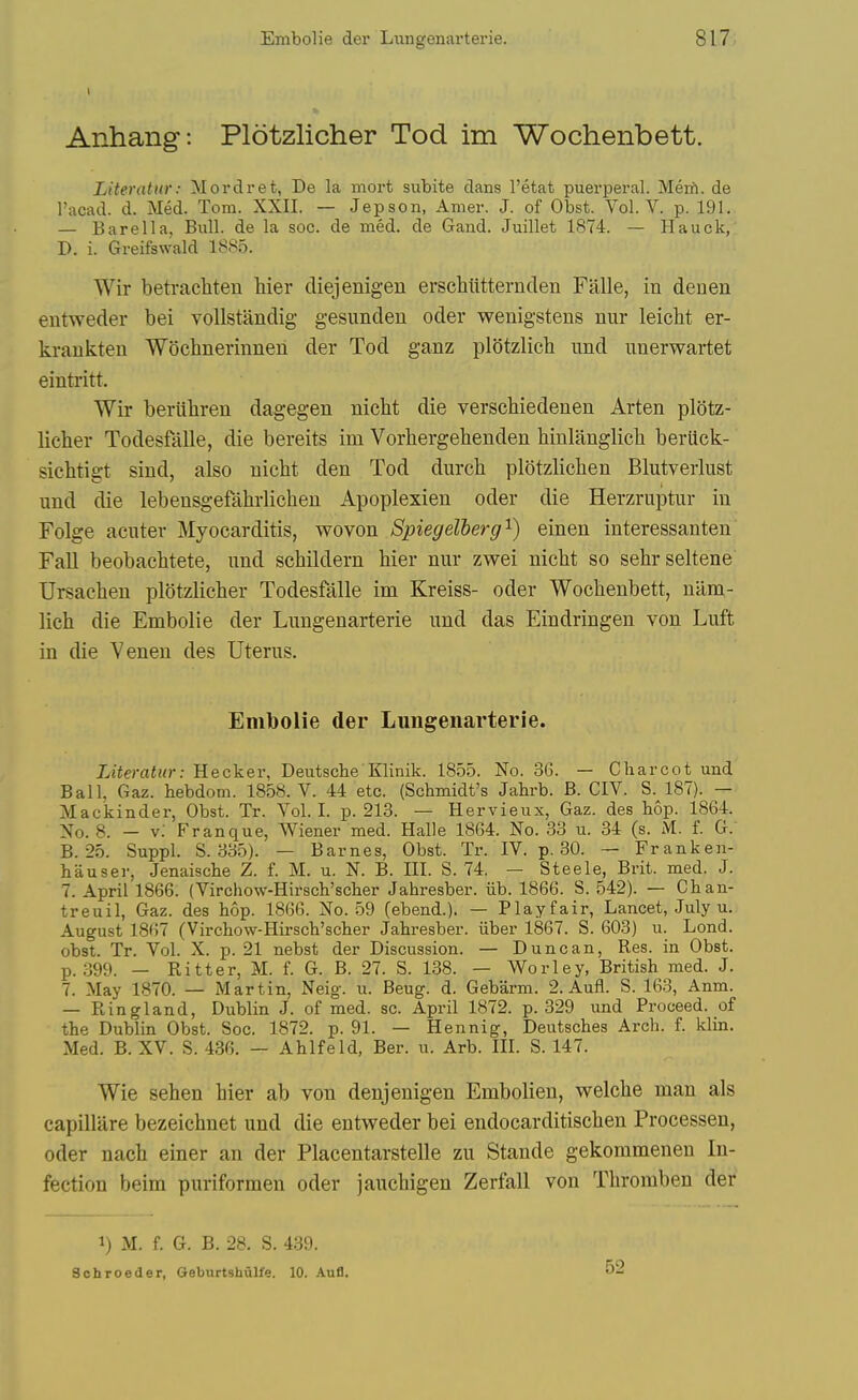 Anhang: Plotzlicher Tod im Wochenbett. Literattir: Mordret, De la mort subite dans I'etat puerperal. Mert. de I'acad. d. Med. Tom. XXII. — Jepson, Amer. J. of Obst. Vol. V. p. 191. — Bare 11 a, Bull, de la soc. de med. de Gand. Juillet 1874. — Hauck,' D. i. Greifswald 1885. Wir betrachten hier cliejenigeu erschiitternden Falle, in denen entweder bei vollstandig gesunden oder wenigstens nnr leicht er- kraukten Wochnerinnen der Tod ganz plStzlich imd unerwartet eintritt. Wir beriihren dagegen nicbt die verscbiedenen Arten plotz- licher Todesfalle, die bereits im Vorhergebenden hinlanglicb beriick- sicbtigt sind, also nicht den Tod durcb plotzlicben Blutverlust und die lebensgefahrlicben Apoplexien oder die Herzriiptur in Folge acuter Myocarditis, wo von Spiegelberg'^) einen interessanten' Fall beobacbtete, und scbildern bier niir zwei nicbt so sebrseltene Ursacbeu plotzlicher Todesfalle im Kreiss- oder Wochenbett, nilm- lich die Embolie der Lungenarterie und das Eindringen von Luft in die Venen des Uterus. Embolie der Lungenarterie. Literatur: Hecker, Deutsche Klinik. 1855. No. 36. — Charcot und Ball, Gaz. hebdom. 1858. V. 44 etc. (Schmidt's Jahrb. B. CIV. S. 187). — Mackinder, Obst. Tr. Vol.1, p. 213. — Hervieux, Gaz. des hop. 1864. Xo. 8. - v; Franque, Wiener med. Halle 1864. No. 33 u. 34 (s. M. f. G. B. 25. Suppl. S. 335). — Barnes, Obst. Tr. IV. p. 30. — Franken- hauser, Jenaische Z. f. M. u. N. B. III. S. 74. — Steele, Brit. med. J. 7. April 1866. (Virchow-Hirsch'scher Jahresber. iib. 1866. S. 542). — Chan- treuil, Gaz. des hop. 1866. No. 59 (ebend.). — Playfair, Lancet, July u. August 1867 (Virchow-Hirsch'scher Jahresber. iiber 1867. S. 603) u. Lond. obst. Tr. Vol. X. p. 21 nebst der Discussion. — Duncan, Res. in Obst. p. 399. — Ritter, M. f. G. B. 27. S. 138. — Worley, British med. J. 7. May 1870. — Martin, Neig. u. Beug. d. Gebarm. 2. Aufl. S. 163, Anm. — Ringland, Dublin J. of med. sc. April 1872. p. 329 und Proceed, of the Dublin Obst. Soc. 1872. p. 91. — Hennig, Deutsches Arch. f. klin. Med. B. XV. S. 436. — Ahlfeld, Ber. u. Arb. III. S. 147. Wie sehen bier ab von denjenigen Embolien, welche man als capillare bezeichnet und die entweder bei endocarditischen Processen, oder nach einer an der Placentarstelle zu Stande gekommenen In- fection beim puriformen oder jauchigen Zerfall von Thromben der 1) M. f. G. B. 28. S. 439. Schroeder, Geburtshulfe. 10. Aufl. 52