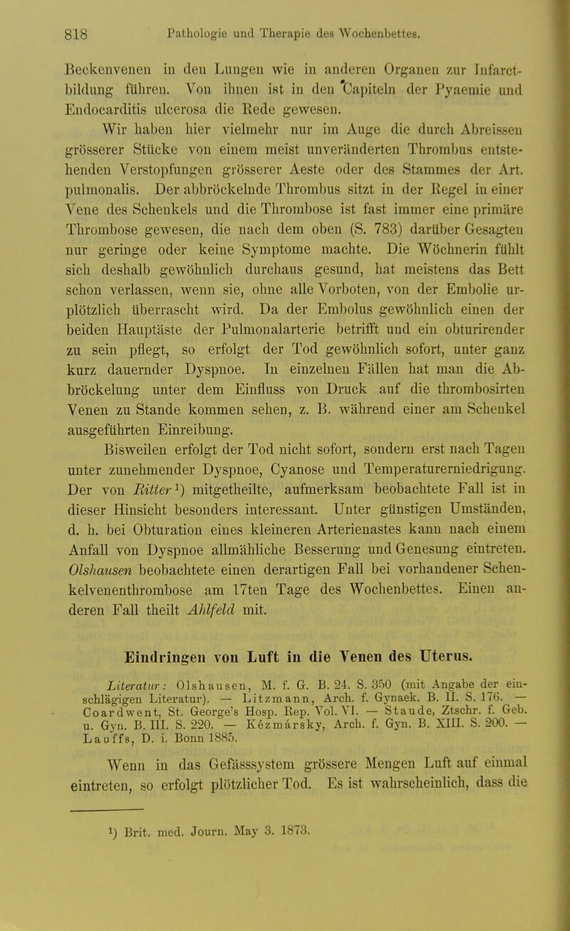 Beckenveneu in deu Lungeu wie in anderen Organen zur lufarct- bildung fiihreu. Von ilnien ist in den Capiteln der Pyaemie und Endocarditis ulcerosa die Rede gewesen. Wir habeu bier vielmehr nur im Auge die durcb Abreissen grosserer StUcke von einem meist uuveranderten Thrombus entste- benden Verstopfungen grosserer Aeste oder des Stammes der Art. pulmonalis. Der abbrockelnde Thrombus sitzt in der Kegel in einer Vene des Scbenkels und die Thrombose ist fast immer eine primare Thrombose gewesen, die nacb dem oben (S. 783) dariiber Gesagten nur geringe oder keine Symptome machte. Die Wiichnerin ftihlt sicb deshalb gewohulich durcbaus gesund, bat meistens das Bett scbon verlassen, weun sie, ohne alle Vorboten, von der Embolic ur- plotzlicb iiberrascht wird. Da der Embolus gewohnlich einen der beiden Hauptaste der Pulmonalarterie betritft und ein obturirender zu sein ptiegt, so erfolgt der Tod gewohnlich sofort, unter ganz kurz dauernder Dyspnoe. In einzelnen Fallen bat man die Ab- brockelung unter dem Einfluss von Druck auf die tbrombosirten Venen zu Stande kommen sehen, z. B. wahrend einer am Scheukel ausgefuhrten Einreibung. Bisweilen erfolgt der Tod nicbt sofort, sondern erst nacb Tageu unter zunebmender Dyspnoe, Cyanose und Temperaturerniedrigung. Der von Ritier^) mitgetheilte, aufmerksam beobacbtete Fall ist in dieser Hinsicbt besonders interessant. Unter giiustigen Umstanden, d. h. bei Obturation eines kleineren Arterienastes kann nacb einem Anfall von Dyspnoe allmabliche Besserung undGenesung eintreteu. Olshausen beobacbtete einen derartigen Fall bei vorhandener Scheu- kelvenenthrombose am 17ten Tage des Wocbenbettes. Einen an- deren Fall tbeilt Alilfelcl mit. Eindringen von Luft in die Venen des Uterus. Literatiir: Olshausen, M. f. G. B. 24. S. 350 (mit .■\ngabe der ein- schlagigen Literatur). — Litzmann, Arch. f. Gynaek. B. II. S. ITU. — Coardwent, St. George's Hosp. Rep. Vol.YI. — Staude, Ztschr. f. Geb. u. Gyn. B. III. S. 220. — Kezmaraky, Arch. f. Gyn. B. XIII. S. 200. — Lauffs, D. i. Bonn 1885. Wenn in das Gefasssystem grossere Mengen Luft auf einmal eintreten, so erfolgt plotzlicher Tod. Es ist wahrscheinlich, dass die 1) Brit. med. Journ. May 3. 1873.