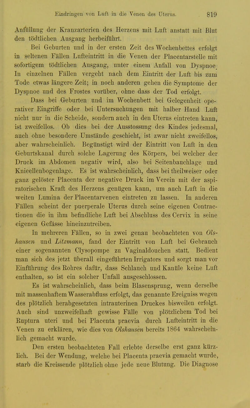 Anfiillung- der Krauzarterien des Herzens mit Luft anstatt rnit Blut den todtlichen Ausgang herbeiflibrt. Bei Geburten und iu der ersten Zeit des Wochenbettes erfolgt in seltenen Fallen Lufteintritt in die Venen der Placentarstelle mit sofortigem todtlichen Ausgang, unter einem Anfall von Dyspnoe In einzelnen Fallen vergeht nacb dem Eintritt der Luft bis zum Tode etwas langere Zeit; in noch anderen geben die Symptome der Dyspnoe und des Frostes vortiber, ohne dass der Tod erfolgt. Dass bei Geburten und im Wocbenbett bei Gelegenheit ope- rativer Eingriffe oder bei Untersuchungen mit halber Hand Luft nicht nur in die Scbeide, sondem aucb in den Uterus eintreten kaun, ist zweifellos. Ob dies bei der Ausstossung des Kindes jedesmal, auch ohne besondere Umstande geschieht, ist zwar nicht zweifellos, aber wahrscheinlich. Begtinstigt wird der Eintritt von Luft in den Geburtskanal durch solche Lagerung des Korpers, bei welcher der Druck im Abdomen negativ wird, also bei Seitenbauchlage und KnieeEenbogenlage. Es ist wahrscheinlich, dass bei theilweiser oder ganz geloster Placenta der negative Druck im Verein mit der aspi- ratorischen Kraft des Herzens geniigen kann, um auch Luft in die weiten Lumina der Placentarvenen eintreten zu lassen. Li anderen Fallen scheint der puerperale Uterus durch seine eigenen Contrac- tionen die in ihm befindliche Luft bei Abschluss des Cervix in seine eigenen Gefasse hineinzutreiben. In mehreren Fallen, so in zwei genau beobachteten von Ols- hausen und Litzmann, fand der Eintritt von Luft bei Gebrauch einer sogenannten Clysopompe zu Vaginaldouchen statt. Bedient man sich des jetzt iiberall eingefiihrten Irrigators und sorgt manvor Einflihrung des Rohres dafiir, dass Schlauch und Kautile keine Luft €nthalten, so ist ein solcher Unfall ausgeschlossen. Es ist wahrscheinlich, dass beim Blasensprung, wenu derselbe mit massenhaftem Wasserabfluss erfolgt, das genannte Ereigniss wegen des pl5tzlich herabgesetzten intrauterinen Druckes bisweilen erfolgt. Auch sind unzweifelhaft gewisse Falle von plotzlichem Tod bei Ruptura uteri und bei Placenta praevia durch Lufteintritt in die Venen zu erklaren, wie dies von Olshausen bereits 1864 wahrschein- lich gemacht wurde. Den ersten beobachteten Fall erlebte derselbe erst ganz ktirz- lich. Bei der Wendung, welche bei Placenta praevia gemacht wurde, starb die Kreissende plotzlich ohne jede neue Blutung. Die Diaguose