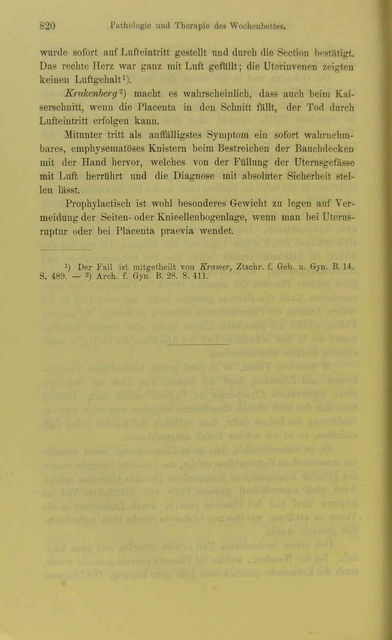 wurde sofort auf Lufteintvitt gestellt nnd durch die Section bestatigt. Das rechte Herz war ganz mit Luft geflillt; die Uterinvenen zeigtea keinen Luftgehalt^). Krukenberg'^) macht es wahrscheinlieh, dass auch beim Kai- serschnitt, wenn die Placenta in den Schnitt fdllt, der Tod durch Lufteintritt erfolgen kann, Mitunter tritt als auifalligstes Symptom ein sofort wahruehm- bares, empliysematoses Knistern beim Bestreichen der Bauchdecken mit der Hand hervor, welches von der Fiillung der Uterusgefasse mit Luft herriihrt und die Diagnose mit absoluter Sicherheit stel- len lasst. Prophylactisch ist wohl besonderes Gewicht zu legen auf Ver- meidung der Seiten- oder Knieellenbogenlage, wenn man bei Uterus- Tuptur oder bei Placenta praevia wendet. 1) Der Fall ist mitgetheilt von Kramer, Ztschr. f. Geb. u. Gyn. B. 14. S. 489. — 2) Arch. f. Gyn. B. 28. S. 411.