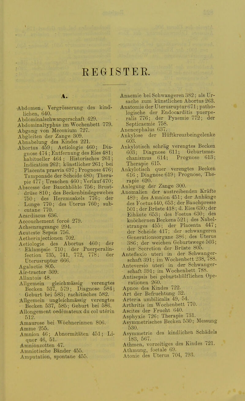 REGISTER. A. ■Abdomen, Vergrosserung des kind- lichen, 640. Abdominalschwangerscliaft 429. Abdominaltyphus im Wochenbett 779. Abgang von Meconium 727. Abgleiten der Zange 309. Abnabelung des Kindes 221. Abortus 459; Aetiologie 460; Dia- gnose 474; Entfernung des Eies 481; babitueller 464 ; Historisches 261; Indication 262; kiinstlicher 261; bei Placenta praevia 697; Prognose 476; Tamponade der Scbeide 480; Thera- pie 477; Ursachen 460 ; Verlauf 470; Abscesse der Bauchhoble 756; Brust- . driise 810; des Beckenbindegewebes 750; des Herzmuskels 776; der Lunge 770; des Uterus 760; sub- ■ cutane 770. Acardiacus 636. Accoucbement force 279. Achsenzugzange 294. Acuteste Sepsis 756. Aetherinjectionen 702. Aetiologie des Abortus 460; der ■ Eklampsie 710; der Puerperalin- fection 735, 741, 772, 778: der Uterusruptur 666. Agalactie 805. Air-tractor 309. AUantois 48. Allgemein gleichmassig verengtes Becken 5.37, 579; Diagnose 584; • Geburt bei 583; rachitisches 582. Allgemein ungleichmassig verengtes Becken 537, 585; Geburt bei 586. Allongement oedemateux du col uterin 512. Amaurose bei Wochnerinnen 806. Amme 255. Amnion 46 ; Abnormitaten 451; Li- quor 46, 51. Amnionzotten 47. Amniotische Bander 455. Amputation, spontane 455. Anaemie bei Schwangeren 382; als Ur- sache zum kiinstlichen Abortus 263. Anatomic der Uterusruptur 671; patlio- logische der Endocarditis puerpe- ralis 776; der Pyaemie 772; der Septicaemie 758. Anencepbalus 637. Ankylose der Hiiftkreuzbeingelenke 603. Ankylotisch schrag verengies Becken 603; Diagnose 611; Geburtsme- cbanismus 614; Prognose 613; Therapie 615. Ankylotiscb quer verengtes Becken 616 ; Diagnose 619; Prognose, The- rapie 620. Anlegung der Zange 300. Anomalien der austreibenden Krafte 489; des Amnion 451; der Anhange des Foetus 440, 653; der Bauchpresse 501; der Briiste 418; d. Eies 630; der Eibaute 653; des Foetus 630; des knochernenBeckens 521; des Nabel- stranges 455; der Placenta 447; der S^cheide 417; der schwangeren Generationsorgane 386; des Uterus 386; der weichen Geburtswege 503; der Secretion der Briiste 805. Anteflexio uteri in der Schwanger- schaft 391; im Wochenbett 238, 788. Anteversio uteri in der Schwanger- schaft 391; im Wochenbett 788. Antisepsis bei geburtshiilflicben Ope- rationen 2(i0. Apnoe des Kindes 722. Art der Befruchtung 32. Arteria umbilicaiis 49, 54. Arthritis im Wochenbett 770. Ascites der Frucht (540. Asphyxie 726; Therapie 731. Asymmetrisches Becken 530; Messung 530. . , Asymmetric des kindlichen Schadels 183, 567. Athmen, vorzeitiges des Kindes 721. Athmung, foetale 69. Atonie des Uterus 704, 793.