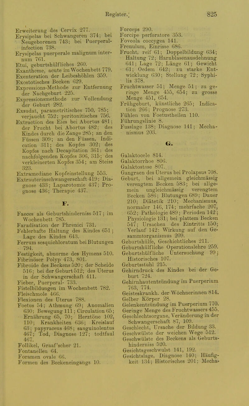 Erweiterung- des Cervix 277. Erysipelas bei Scliwangeren 374; bei Neugeborenen 743; bei Puerperal- infection 738. Erysipelas puerperale malignum inter- num 7G1. Etui, geburtshvilfliches 260. Exantheme, acute imWochenbett 779. Exenteration der Leibeshohlen 359. Exostotisches Becken 029. Expressions-Methode zur Entfernung der Nachgeburt 225. Expressionsmethode zur Yollendung der Geburt 282. Exsudat, parametritisclies 750, 785; verjaucht 752; peritonitisches 756. Extraction des Eies bei Abortus 481; der Frucht bei Abortus 482; des Kindes dui'cli die Zange 285; an den Fiissen 309; an den Fiissen, Indi- cation 311; des Kopfes 302; des Kopfes nach Decapitation 3G1: des nackfolgenden Kopfes 306, 315; des verkleinerten Kopfes 354; am Steiss 323. Extramediane Kopfeinstellung 553. Extrauterinscbwangerschaft 419: Dia- gnose 433; Laparotomie 437: Pro- gnose 436; Therapie 437. F. Faeces als Geburtshinderniss 517 ; im Wochenbett 785. Faradisation der Phrenici 731. Fehlerhafte Haltung des Kindes 651; Lage des Kindes 643. Ferrum sesquichloratum bei Blutungen 794. Festigkeit, abnorme des Hymens 510. Fibrinoser Polyp 473, 801. Fibroide des Beckens 520; der Scheide 516; bei der Geburt 512; des Uterus in der Schwangerschaft 411. Fieber, Puerperal- 733. Fistelbildungen im Wochenbett 782. Fleischmole 4(5(5. Flexionen des Uterus 788. Foetus 54; Athmuog 69; Anomalien 630; Bewegung 111; Circulation 65; Ernabrung 65, 70; Herztone 102, 110; Krankheiten ().36; Kreislauf 63; papyraceus 468; sanguinolentus 467; Tod, Diagnose 127; todtfaul 467. FoUikel, Graaf'scher 21. Fontanellen 64. Foramen ovale (5(5. Formen des Beckeneingangs 10. Forceps 290. Forcipe perforatore 353. Foveola coccygea 141. Frenulum, Einrisse 686. Frucht, reif 61; Doppelbildung 634; Haltung 72; Harnblasenausdehnung ()41; Lage 72; Lange 61; Gewicht 61; Oedem 642; zu starke Ent- wicklung 630; Stellung 72; Syphi- lis 378. Fruchtwasser 51; Menge 51; zu ge- ringe Menge 455, 654; zu grosse Menge 451, G54. Friihgeburt, kiinstliche 265; Indica- tion 266; Prognose 273. Fiihlen von Foetustheilen 110. Fiihrungslinie 8. Fusslage 138; Diagnose 141; Mecha- nismus 203. G. Galaktocele 814. Galaktorrhoe 8015. Galaktostase 807.. Gangraen des Uterus bei Prolapsus 708. Geburt, bei allgemein gleichmassig verengtem Becken 583; bei allge- mein ungleichmassig verengtem Becken 586; Blutungen 689; Dauer 210; Diatetik 210; Mechanismus, normaler 146, 174; mehrfache 207, 652; Pathologic 489; Perioden 142 ; Physiologie 131; bei plattem Becken 547; Ursachen des Eintritts 150; Verlauf 142: Wirkung auf den Ge- sammtorganismus 209. Gebartshiilfe, Geschichtliches 211. _ Geburtshiilfliche Operationslehre 259. Geburtsbiilf liche tJntersuchung 99; Historisches 107. Geburtsstuhl 215. Gehirndruck des Kindes bei der Ge- bui-t 724. Gehirnhautentziindung im Puerperium 7(53, 774. Geisteskrankh. der Wochnerinnen 814. Gelber Korper 28. Gelenkentziindung im Puerperium 770. Geringe Menge des Fruchtwassers 455. Geschlechtsorgane, Veranderung in der Schwangerschaft 87, 109. Geschlecht, Ursache der Bildung_33. Geschwiilste der weichen Wege 512. Geschwiilste des Beckens als Geburts- hinderniss 520. Gesichtsgeschwulst 141, 192. Gesichtslage, Diagnose 140; Haufig- keit 134; Historisches 201; Mecha^