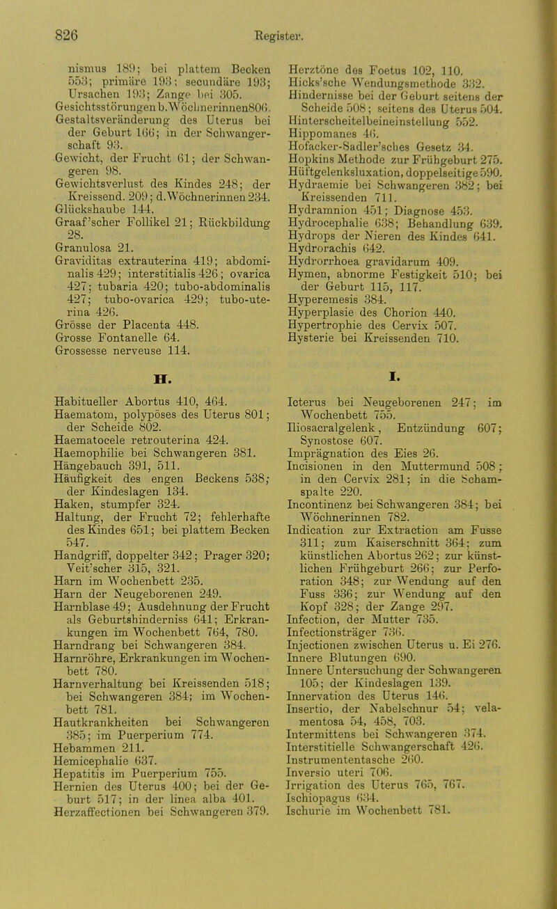 nismus 189; bei plattem Becken 553; primiire 19;-3; secuiidare 193; Ursachen 193; Zange bei 305. GesichtsstSrungenb.WocljiierinnenSOG. Gestaltsveranderung des Uterus bei der Geburt 1G6; in der Schwanger- schaft 93. Gewicht, der Frucht 61; der Schwan- geren 98. Gewichtsverlust des Kindes 248; der Kreissend. 209; d.W6chnerinnen284. Gliickshaube 144. Graaf'scher FoUikel 21; Riickbildung 28. Granulosa 21. Graviditas extrauterina 419; abdomi- nalis 429; interatitialis 426 ; ovarica 427; tubaria 420; tubo-abdominalis 427; tubo-ovarica 429; tubo-ute- rina 426. Grosse der Placenta 448. Grosse Fontanelle 64. Grossesse nerveuse 114. Habitueller Abortus 410, 464. Haematom, polyposes des Uterus 801; der Scheide 802. Haematocele retrouterina 424. Haemophilie bei Scbwangeren 381. Hangebauch 391, 511. Haufigkeit des engen Beckens 538; der Kindeslagen 134. Haken, stumpfer 324. Haltung, der Frucht 72; fehlerhafte des Kindes 651; bei plattem Becken 547. Handgriff, doppelter 342; Prager320; Veit'scher 315, 321. Ham im Wochenbett 235. Harn der Neugeborenen 249. Hamblase 49; Ausdehnung der FrucM als Geburtshinderniss 641; Erkran- kungen im Wochenbett 764, 780. Harndrang bei Schwangeren 384. Hamrohre, Erkrankungen im Wochen- bett 780. Harnverhaltung bei Kreissenden 518; bei Schwangeren 384; im Wochen- bett 781. Hautkrankheiten bei Schwangeren .385; im Puerperium 774. Hebammen 211. Hemicephalie 637. Hepatitis im Puerperium 755. Hernien des Uterus 400; bei der Ge- burt 517; in der linea alba 401. Herzaffectionen bei Schwangeren 379. Herztone des Foetus 102, 110. Hicks'sche Wendungsmethode 332. Hindernisse bei der Geburt seitens der Scheide 508; seitens des Uterus 504. Hinterscheitelbeineinstellung 552. Hippomanes 4(). Hofackcr-Sadler'sches Gesetz .34. Hopkins Methode zur Friihgeburt 275. Hiit'tgelenksluxation, doppelseitige 590. Hydraemie bei Schwangeren 382; bei Kreissenden 711. Hydramnion 451; Diagnose 453. Hydrocephalic 6.38; Behandlung 639. Hydrops der Nieren des Kindes 641. Hydrorachis 642. Hydrorrhoea gravidarum 409. Hymen, abnorme Festigkeit 510; bei der Geburt 115, 117. Hyperemesis 384. Hyperplasie des Chorion 440. Hypertrophic des Cervix .507. Hysterie bei Kreissenden 710. I. Icterus bei Neugeborenen 247; im Wochenbett 755. niosacralgelenk, Entziindung 607; Synostose 607. Impraguation des Eies 26. Incisionen in den Mutterraund 508; in den Cervix 281; in die Scham- spalte 220. Incontinenz bei Schwangeren 384; bei Wochnerinnen 782. Indication zur Extraction am Fusse 311; zum Kaiserschnitt 364; zum kiinstlichen Abortus 262; zur kiinst- lichen Friihgeburt 266; zur Perfo- ration 348; zur Wendung auf den Fuss 336; zur Wendung auf den Kopf 328; der Zange 297. Infection, der Mutter 735. Infectionstrager 736. Injectionen zwischen Uterus u. Ei 276. Innei-e Blutungen 690. Innere Untersuchung der Schwangeren 105; der Kindeslagen 139. Innervation des Uterus 14(i. Insertio, der Nabelschnur 54; vela- mentosa 54, 458, 703. Intermittens bei Schwangeren 374. Interstitielle Schwangerschaft 426. Instrumententasche 260. Inversio uteri 706. Irrigation des Uterus 765, 767. Ischiopagus 634. Ischurie im Wochenbett 781.