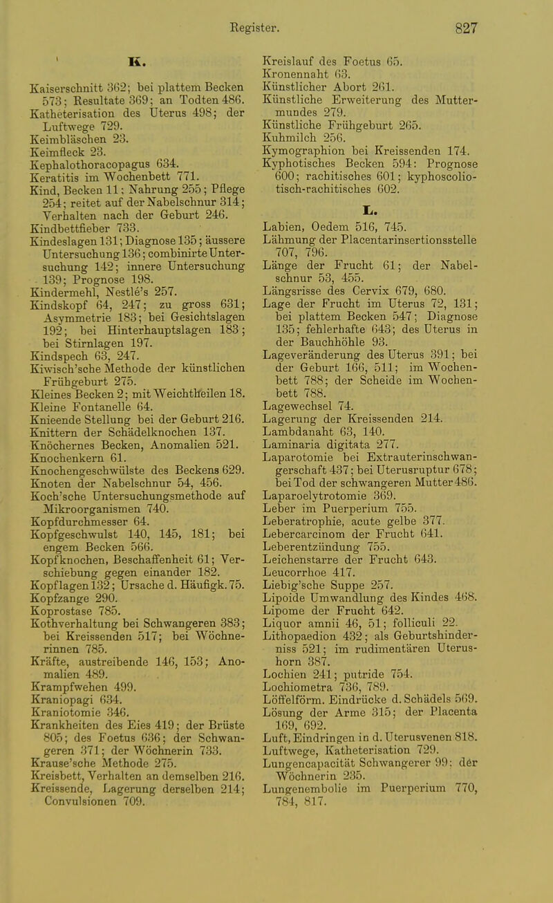 K. Kaiserschnitt 362; bei plattem Becken 573; Resultate 369; an Todten 486. Katheterisation des Uterus 498; der Luftwege 729. Keimblaschen 23. Keimfleck 23. Kephalothoracopagus 634. Keratitis im Wochenbett 771. Kind, Becken 11; Nahrung 255; Pflege 254; reitet auf der Nabelschnur 314; Verhalten nach der Geburt 246. Kindbettfieber 733. Kindeslagen 131; Diagnose 135; aussere Untersuchung 136; combinirte Unter- sucbung 142; innere Untersuchung 139; Prognose 198. Kindermehl, Nestle's 257. Kindskopf 64, 247; zu gross 631; Asymmetrie 183; bei Gesichtslagen 192; bei Hinterhauptslagen 183; bei Stirnlagen 197. Kindspech 63, 247. Kiwisch'sche Metbode der kiinstlicben Friihgeburt 275. Kleines Becken 2; mit Weichtheilen 18. Kleine Fontanelle 64. Knieende Stellung bei der Geburt 216. Knittern der Schadelknocben 137. Knochernes Becken, Anomalien 521. Knochenkern 61. Knocbengeschwiilste des Beckens 629. Knoten der Nabelschnur 54, 456. Koch'sche Untersuchungsmethode auf Mikroorganismen 740. Kopfdurchmesser 64. Kopfgeschwulst 140, 145, 181; bei engem Becken 566. Kopfknochen, Beschaffenheit 61; Ver- schiebung gegen einander 182. Kopf lagen 132; Ursache d. Haufigk. 75. Kopfzange 290. Koprostase 785. Kothverhaltung bei Schwangeren 383; bei Kreissenden 517; bei Wochne- rinnen 785. Krafte, austreibende 146, 153; Ano- malien 489. Krampfwehen 499. Kraniopagi 634. Kraniotomie .346. Krankheiten des Eies 419; der Briiste 805; des Foetus 636; der Schwan- geren 371; der Wochnerin 733. Krause'sche Methode 275. Kreisbett, Verhalten an demselben 216. Kreissende, Lagerung derselben 214; Convulsionen 709. Kreislauf des Foetus 65. Kronennaht 63. Kiinstlicher Abort 261. Kiinstliche Erweiterung des Mutter- mundes 279. Kiinstliche Friihgeburt 265. Kuhmilch 256. Kymographion bei Kreissenden 174. Kyphotisches Becken 594: Prognose 600; rachitisches 601; kyphoscolio- tisch-rachitisches 602. li. Labien, Oedem 516, 745. Lahmung der Placentarinsertionsstelle 707, 796. Lange der Frucht 61; der Nabel- schnur 53, 455. Langsrisse des Cervix 679, 680. Lage der Frucht im Uterus 72, 131; bei plattem Becken 547; Diagnose 135; fehlerhafte 643; des Uterus in der Bauchhohle 93. Lageveranderung des Uterus 391; bei der Geburt 166, 511; im Wochen- bett 788; der Scheide im Wochen- bett 788. Lagewechsel 74. Lagerung der Kreissenden 214. Lambdanaht 63, 140. Laminaria digitata 277. Laparotomie bei Extrauterinschwan- gerschaft 437; bei Uterusruptur 678; bei Tod der schwangeren Mutter 486. Laparoelytrotomie 369. Leber im Puerperium 755. Leberatrophie, acute gelbe 377. Lebercarcinom der Frucht 641. Leberentziindung 755. Leichenstarre der Frucht 643. Leucorrhoe 417. Liebig'sche Suppe 257. Lipoide Umwandlung des Kindes 468. Lipome der Frucht 642. Liquor amnii 46, 51; foUiculi 22. Lithopaedion 432; als Geburtshinder- niss 521; im rudimentaren Uterus- horn 387. Lochien 241; putride 754. Lochiometra 736, 789. Loff'elform. Eindriicke d. Schadels 569. Losung der Arme 315; der Placenta 169, 692. Luft, Eindringen in d. Uterusvenen 818. Luftwege, Katheterisation 729. Lungencapacitat Schwangerer 99: d6r Wochnerin 235. Lungenembolie im Puerperium 770, 784, 817.