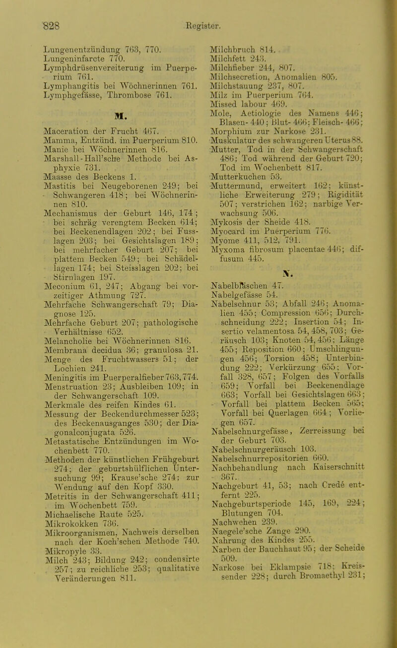 Lungenentzunduug 7(33, 770. Lungeninfarcte 770. Lymphdriisenvereiterung im Puerpe- rium 7()1. Lymphaugitis bei Wochnerinnen 761. Lymphgefasse, Thrombose 761. M. Maceration der Frucht 4(57. Mamma, Entziind. im Puerperium 810. Manie bei Wochnerinnen 816. Marshall-Hall'sche Methode bei As- phyxie 731. Maasse des Beckens 1. Mastitis bei Neugeborenen 249; bei ■ Schwangeren 418 ; bei Wochnerin- nen 810. Mechanismus der Geburt 146, 174; bei schrag verengtem Becken 614; bei Beckenendlagen 202; bei Fuss- lagen 203; bei Gesichtslagen 189; bei mehrfacher Geburt 207; bei plattem Becken 549; bei Schadel- lagen 174; bei Steisslagen 202; bei Stirnlagen 197. Meconium 61, 247; Abgang bei vor- zeitiger Athmung 727. Mehrfache Schwangerschaft 79; Dia- gnose 125. Mehrfache Geburt 207; pathologische Verhaltnisse 652. Melancholic bei Wochnerinnen 816. Membraua decidua 36; granulosa 21. Menge des Fruchtwassers 51; der Lochien 241. Meningitis im Puerperalfieber763,774. Menstruation 23; Ausbleiben 109; in der Schwangerschaft 109. Merkmale des reifen Kindes 61. Messung der Beckendurchmesser 523; des Beckenausganges 530; der Dia- gonalconjugata 526. Metastatische Entziindungen im Wo- chenbett 770. Methoden der kiinstlichen Friihgeburt 274; der geburtshiilflichen Unter- suchung 99; Krause'sche 274; zur Wendung auf den Kopf 330. Metritis in der Schwangerschaft 411; im Wochenbett 759. Michaelische Raute 525. Mikrokokken 736. Mikroorganismen, Nachweis derselben nach der Kochi'schea Methode 740. Mikropyle 33. Milch 243; Bildung 242; condensirte . 257; zu reichliche 253; qualitative Veranderungen 811. Milchbruch 814. Milclifett 243. Milchfieber 244, 807. Milchsecretion, Anomalieu 805. Milchstauung 237, H07. Milz im Puerperiujn 764. Missed labour 4(59. Mole, Aetiologie des Namens 446; Blasen- 440; Hlut- 4(5(5; Fleisch- 466; Morphium zur Narkose 231. Muskulatur des schwangeren Uterus 88. Mutter, Tod in der Schwangerschaft 486; Tod wahrend der Geburt 720; Tod im Wochenbett 817. Mutterkuchen 53. Muttermund, erweitert 162; kiiust- liche Erweiterung 279; Rigiditat 507; verstrichen 162; narbige Yer- wachsuug 50(5. Mykosis der Sheide 418. Myocard im Puerperium 77(5. Myome 411, 512, 791. Myxoma fibrosum placentae 446; dif- fusum 445. IV. NabelbKischen 47. Nabelgefasse 54. Nabelschnur 53; AbfaU 246; Anoma- lien 455; Compression 65(5; Durch- schneidung 222; Insertion 54; In- sertio velamentosa 54, 458, 703; Ge- rausch 103; Knoten 54,45(5; Lange 455; Reposition 660; Umschlingun- gen 45(5; Torsion 458; Unterbin- dung 222; Verkiirzung 655: Vor- fall 328, 657; Folgen des Yorfalls 659; Vorfall bei Beckeueudlage 663; Vorfall bei Gesichtslagen 6(53; Vorfall bei plattem Becken 5(55; Vorfall bei Querlagen (564; Vorlie- gen 657. Nabelschnurgefasse, Zerreissuug bei der Geburt 703. Nabelschnurgerausch 103. Nabelschnurrepositorien (5(50. Nachbehandlung nach Kaiserschnitt 367. Nachgeburt 41, 53; nach Crede ent- fernt 225. Nachgeburtsperiode 145, 169, 224; Blutungen 704. Nachwehen 239. Naegele'sche Zange 290. Nahrung des Kindes 255. Narben der Bauchhaut 95; der Scheide 509. Narkose bei Eklampsie 718; Kreis- sender 228; durch Bromaethyl 231;