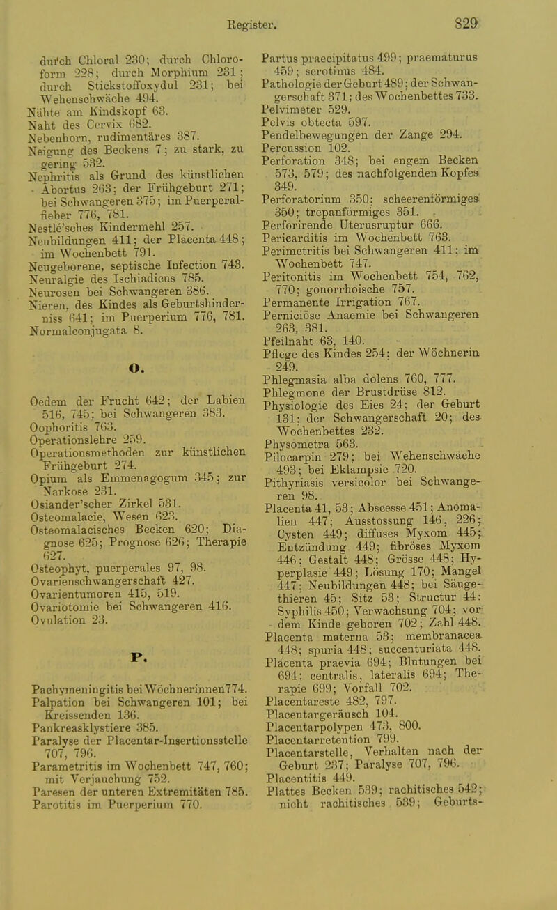 dui'ch Chloral 230; durch Chloro- form 228; durch Morphium 231 ; durch Stickstoffoxydul 231; bei Wehenschwache 494. Niihte am Kiudskopf 63. Naht des Cervix 082. Nebenhorn, rudimentares 387. Neigung des Beckens 7; zu stark, zu gering 532. Nephritis als Grund des kiinstlichen • Abortus 2tJ3; der Friihgeburt 271; bei Schwangeren 375; im Puerperal- fieber 776,^781. Nestle'sches Kindermehl 257. Neubildimgen 411; der Placenta 448; im Wochenbett 791. Neugeborene, septische Infection 743. Neuralgie des Ischiadicus 785. Neiirosen bei Schwangeren 386. Nieren, des Kindes als Geburtshinder- niss 641; im Puerperium 776, 781. Normalconjugata 8. O. Oedem der Frucht 642; der Labien 516, 745; bei Schwangeren 383. Oophoritis 763. Operationslehre 259. Operationsmethoden zur kiinstlichen Friihgeburt 274. Opium als Emmenagogum 345; zur Narkose 231. Osiander'scher Zirkel 531. Osteomalacie, Wesen 623. Osteomalacisches Becken 620; Dia- gnose 625; Prognose 626; Therapie 627. Osteophyt, puerperales 97, 98. Ovarienschwangerschaft 427. Ovarientumoren 415, 519. Ovariotoraie bei Schwangeren 416. Ovulation 23. P. Pachymejiingitis bei W6chnerinnen774. Palpation bei Schwangeren 101; bei Kreissenden 136. Pankreasklystiere 385. Paralyse der Placentar-Insertionsstelle 707, 796. Parametritis im Wochenbett 747, 760: mit Verjauchung 752. Paresen der unteren Extremitaten 785. Parotitis im Puerperium 770. Partus praecipitatus 499; praematurus 459; serotinus 484. Pathologie derGeburt489; der Schwan- gerschaft 371; des Wochenbettes 733. Pelvimeter 529. Pelvis obtecta 597. Pendelbewegungen der Zange 294. Percussion 102. Perforation 348; bei engem Becken 573, 579; des nachfolgenden Kopfe* 349. Perforatorium 350; scheerenformiges 350; trepanformiges 351. Perforirende Uterusruptur 666. Pericarditis im Wochenbett 763. Perimetritis bei Schwangeren 411; im Wochenbett 747. Peritonitis im Wochenbett 754, 762,. 770; gonorrhoische 757. Permanente Irrigation 767. Perniciose Anaemic bei Schwangeren 263, 381. Pfeilnaht 63, 140. Pflege des Kindes 254; der Wochnerin 249. Phlegmasia alba dolens 760, 777. Pblegraone der Brustdriise 812. Physiologic des Eies 24; der Geburt 131; der Schwangerschaft 20; des- Wochenbettes 232. Physometra 563. Pilocarpin 279; bei Wehenschwache 493; bei Eklampsie 720. Pithyriasis versicolor bei Schwange- ren 98. Placenta 41, 53; Abscesse 451; Anoma- lieu 447; Ausstossung 146, 226; Cysten 449; diffuses Myxom 445^ Entziindung 449; fibroses Myxom 446; Gestalt 448; Grosse 448; Hy- perplasie 449; Losung 170; Mangel 447; Neubildungen 448; bei Sauge- thieren 45; Sitz 53; Structur 44: Syphilis 450; Verwachsung 704; vor dem Kinde geboren 702; Zahl 448. Placenta materna 53; membranacea 448; spuria 448; succenturiata 448. Placenta praevia 694; Blutungen bei 694; centralis, lateralis 694; The- rapie 699; Vorfall 702. Placentareste 482, 797. Placentargerausch 104. Placentarpolypen 473, 800. Placentarretention 799. Placentarstelle, Verhalten nach der Geburt 237; Paralyse 707, 796. Placentitis 449. Plattes Becken 539; rachitisches 542; nicht rachitisches 539; Geburts-