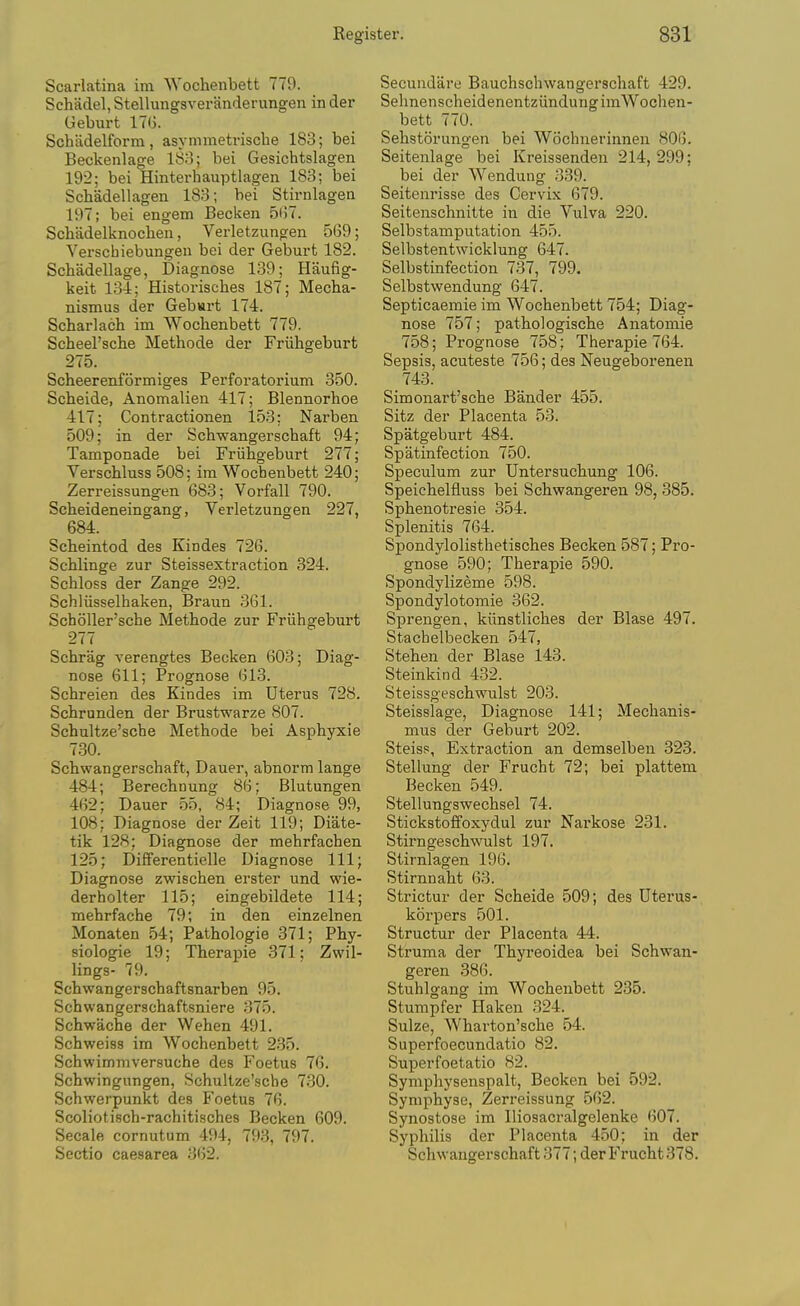 Scarlatina im Wochenbett 779. Schadel, Stellungsveranderungen in der Geburt 17G. Schadelform, asynimetrische 183; bei Beckenlage 18o; bei Gesichtslagen 192; bei Hinterhauptlagen 183; bei Schadellagen 183; bei Sth-nlagen 197; bei engem Becken 5i)7. Schadelknocheii, Verletzungen 569; Verschiebungen bei der Geburt 182. Schadellage, Diagnose 139; Haufig- keit 134; Historisches 187; Mecha- nismus der Geb«rt 174. Scharlach im Wocbenbett 779. Scheel'sche Methods der Friihgeburt 275. Scheerenformiges Perforatorium 350. Scheide, Anomalien 417; Blennorhoe 417; Contractionen 153; Narben 509; in der Schwangerschaft 94; Tamponade bei Friihgeburt 277; Verschluss 508; im Wocbenbett 240; Zerreissungen 683; Vorfall 790. Scheideneingang, Verletzungen 227, 684. Scheintod des Kindes 726. Schlinge zur Steissestraction 324. Schloss der Zange 292. Schliisselhaken, Braun 361. Scholler'sche Methode zur Friihgeburt 277 Schrag verengtes Becken 603; Diag- nose 611; Prognose 613. Schreien des Kindes im Uterus 728. Schrunden der Brustwarze 807. Schultze'sche Methode bei Asphyxie 730. Schwangerschaft, Dauer, abnorm lange 484; Berechnung 86; Blutungen 462; Dauer 55, 84; Diagnose 99, 108; Diagnose der Zeit 119; Diate- tik 128; Diagnose der mehrfachen 125; Differentielle Diagnose 111; Diagnose zwischen erster und wie- derholter 115; eingebildete 114; mehrfache 79; in den einzelnen Monaten 54; Pathologie 371; Phy- siologic 19; Therapie 371; Zwil- lings- 79. Schwangerschaftsnarben 95. Schwangerschaftsniere 375. Schwache der Wehen 491. Schweiss im Wocbenbett 235. Schwimmversuche des Foetus 76. Schwingungen, Schultze'sche 730. Schwerpunkt des Foetus 76. Scoliotisch-rachitisches Becken 609. Secale cornutum 494, 793, 797. Sectio caesarea 362. Secundare Bauchschwangerschaft 429. SehnenscheidenentziindungimWochen- bett 770. Sehstorungen bei Wochnerinnen 806. Seitenlage bei Kreissendeu 214,299; bei der Wendung 339. Seitenrisse des Cervix 679. Seitenschnitte in die Vulva 220. Selbstamputation 455. Selbstentwicklung 647. Selbstinfection 737, 799. Selbstwendung 647. Septicaemie im Wocbenbett 754; Diag- nose 757; pathologische Anatomie 758; Prognose 758; Therapie 764. Sepsis, acuteste 756; des Neugeborenen 743. Simonart'sche Bander 455. Sitz der Placenta 53. Spatgeburt 484. Spatinfection 750. Speculum zur Untersuchung 106. Speichelfluss bei Schwangereu 98, 385. Sphenotresie 354. Splenitis 764. Spondylolisthetisches Becken 587; Pro- gnose 590; Therapie 590. Spondylizeme 598. Spondylotomie 362. Sprengen, kiinstliches der Blase 497. Stachelbecken 547, Stehen der Blase 143. Steinkind 432. Steissgeschwulst 203. Steisslage, Diagnose 141; Mechanis- mus der Geburt 202. Steisp, Extraction an demselben 323. Stellung der Frucht 72; bei plattem Becken 549. Stellungswechsel 74. Stickstoffoxydul zur Narkose 231. Stirngeschwulst 197. Stirnlagen 196. Stirnnaht 63. Strictur der Scheide 509; des Uterus- korpers 501. Structur der Placenta 44. Struma der Thyreoidea bei Schvran- geren 386. Stuhlgang im Wocbenbett 235. Stumpfer Haken 324. Sulze, Wharton'sche 54. Superfoecundatio 82. Superfoetatio 82. Sympliysenspalt, Becken bei 592. Symphyse, Zerreissung 562. Synostose im Iliosacralgelenke 607. Syphilis der Placenta 450; in der Schwangerschaft 377; der Frucht 378.