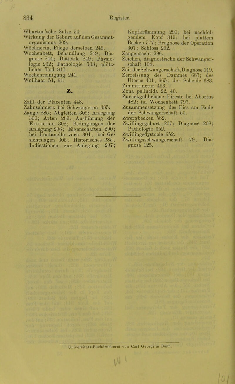 Wharton'sche Sulze 54. Wirkung der Gebui't auf den Gesammt- organismus 209. Wochnei'iu, Pflege derselben 249. Wochenbett, Behandlung 249; Dia- gnose 244; Diatetik 249; Physio- logie 2;-52; Pathologic 733; plotz- licher Tod 817. Wochenreinigung 241. WoUhaar 51, Gl. Z. Zahl der Placenten 448. Zahnschmerz bei Schwangeren 385. Zange 285; Abgleiten 309; Anlegung 300; Arten 289; Ausfiihrung der Extraction 302; Bedingungen der Anlegung 296; Eigenschaften 290; bei Fontanelle vorn 304; bei Ge- sichtslagen 305; Historisches 285; Indicationen zur Anlegung 297; Kopfkriimmung 291; bei nachfol- geudem Kopf 319; bei plattem Becken 577; Prognose der Operation 307; Schloss 292. Zangenrecht 29G. Zeichen, diagnostische der Schwanger- schaft 108. Zeit derSchwangerschaftjDiagnose 119. Zerreissung des Dammes ()87; des Uterus 401, 6G5; der Scheide 683. Zimmttinctur 493. Zona pellucida 22, 40. Zuriickgebliebene Eireste bei Abortus 482; im Wochenbett 797. Zusammensetzung des Eies am Ende der Schwangerschaft 50. Zwergbecken 582. Zwillingsgeburt 207; Diagnose 208; Pathologic 652. Zwillingsdystocie 652. Zwillingsschwangerschaft 79; Dia- gnose 125. Universitiits-Buchdruckerei von Carl Georgi in Bonn.