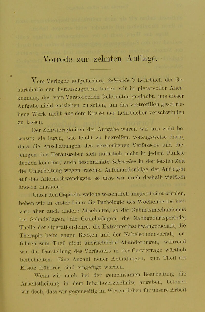 Vorrede zur zehnteii Auflage. Vom Verleger aufgeforclert, Schroeder's Lehrbiich der Ge- burtsliillfe neu herauszugeben, haben wir in pietatvoller Aner- kennung des vom Verstorbenen Geleisteten gegiaubt, uns dieser Aufgabe niclit entziehen zu solleii, um das vortrefflicli gesclirie- bene Werk nicht aus dem Kreise der Lehrbiiclier verschwinden zu lassen. Der Schwierigkeiten der Aufgabe Avaren wir uns wolil be- wusst; sie lagen, wie leicht zu begreifen, vorzugsweise darin, dass die Anschauungen des verstorbenen Verfassers und die- jenigen der Herausgeber sicli natiirlich nicht in jedem Punlvte decken konnten; auch beschrankte Schroeder in der letzten Zeit die Umarbeitung wegen rasclier Aufeinanderfolge der Auflagen auf das Allernothwendigste, so dass wir auch deshalb vielfach andern mussten. Unter den Capitehi, welche wesenthch umgearbeitetwurden, heben wir in erster Linie die Pathologic des Wochenbettes her- vor; aber auch andere Abschnitte, so der Geburtsmechanismus bei Schadellagen, die Gesichtslagen, die Nachgeburtsperiode, Theile der Operationslehre, die Extrauterinschwangerschaft, die Therapie beim engen Becken und der Nabelschnurvorfall, er- fuhren zum Theil nicht unerhebliche Abanderungen, wahrend wir die Darstellung des Verfassers in der Cervixfrage wortlich beibehielten. Eine Anzahl neuer Abbildungen, zum Theil als Ersatz frUherer, sind eingefCigt worden. Wenn wir auch bei der gemeinsamen Bearbeitung die Arbeitstheilung in dem Inhaltsverzeichniss angeben, betonen wir doch, dass wir gegenseitig im Wesentlichen fttr unsere Arbeit