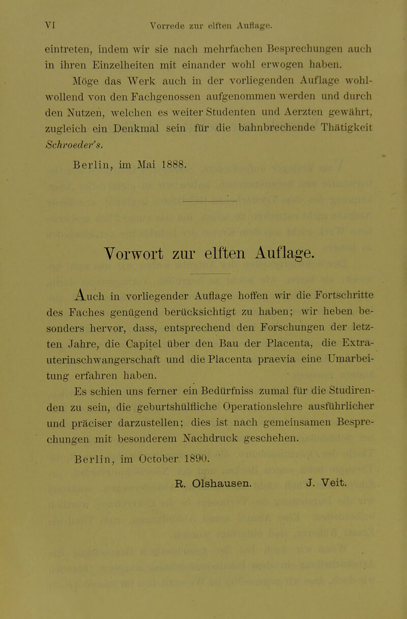 eintreten, indem wir sie nach mehrfachen Besprechungen auch in ihren Einzelheiten mit einander wohl erwogen haben. Moge das Werk auch in der vorliegenden Auflage wohl- wollend von den Fachgenossen aufgenommen werden und durch den Nutzen, welchen es weiter Studenten und Aerzten gewahrt, zugleicli ein Denkmal sein fur die bahnbrechende Thatigkeit Schroeder's. Berlin, im Mai 1888. Vorwort zur elften Auflage. Auch in vorliegender Auflage hoffen wir die Fortschritte des Faches genugend berucksichtigt zu haben; wir heben be- sonders hervor, dass, entsprechend den Forschungen der letz- ten Jahre, die Capitel iiber den Ban der Placenta, die Extra- uterinschwangerschaft und die Placenta praevia eine Umarbei- tung erfahren haben. Es schien uns ferner ein Bediirfniss zumal filr die Studiren- den zu sein, die geburtshillfliche Operationslehre ausfuhrlicher und praciser darzustellen; dies ist nach gemeiusamen Bespre- chungen mit besonderem Nachdruck geschehen. Berlin, im October 1890. R, Olshausen. J. Veit.