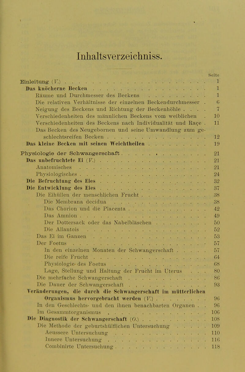 Inhaltsverzeichniss. Seite Einleitung (T'.) 1 Das kuOcherne Beckeii 1 Eaume unci Durchmesser des Beckens 1 Die relativen Verhaltnisse der einzelnen Beckendiirchmesser . G Neig-ung- des Beckens nnd Eichtung der Beckenhohle .... 7 Verschiedenheiten des mannlichen Beckens vom weiblichen . 10 Verschiedenheiten des Beckens nacli Individnalitat nnd Eac;e . 11 Das Becken des Neng'ebornen und seine Umwandlung zum ge- schlechtsreifen Becken 12 Das kleiue Becken luit seinen Weichtheilen 19 Physiologie der Schwangerschaft 21 Das imbefnichtete Ei (F.) 21 Anatomisches 21 Physiologisches 24 Die Befriichtimg' des Eies 32 Die Entwickhiug' des Eies 37 Die Eihiillen der menschlichen Frucht 38 Die Membrana decidua 38 Das Chorion nnd die Placenta 42 Das Amnion 49 Der Dottersack oder das Nabelblaschen 50 Die Allantois 52 Das Ei im Ganzen 53 Der Foetus - 57 In den einzelnen Monaten der Schwangerschaft 57 Die reife Frucht 64 Physiologie-des Foetus 68 Lage, Stellung und Haltung der Frucht im Uterus ... 80 Die mehrfache Schwangerschaft 86 Die Dauer der Schwangerschaft 93 Yerandernng'en, die durcli die Scliwaufferscliaft im luilttei'Iichen Org:aiiismus liervoi'gebraclit werden (F.) 96 In den Geschlechts- und den ihnen benachbarten Organen . . 96 Im Gesammtorganismus 106 Die Diagnostik der Sclnvangerscliaft (0.) 108 Die Methode der geburtshiilflichen Untersuchung 109 Aeussere Untersuchung 110 Inncre Unter-suchung 11(5 Combinirte Untersuchung 118