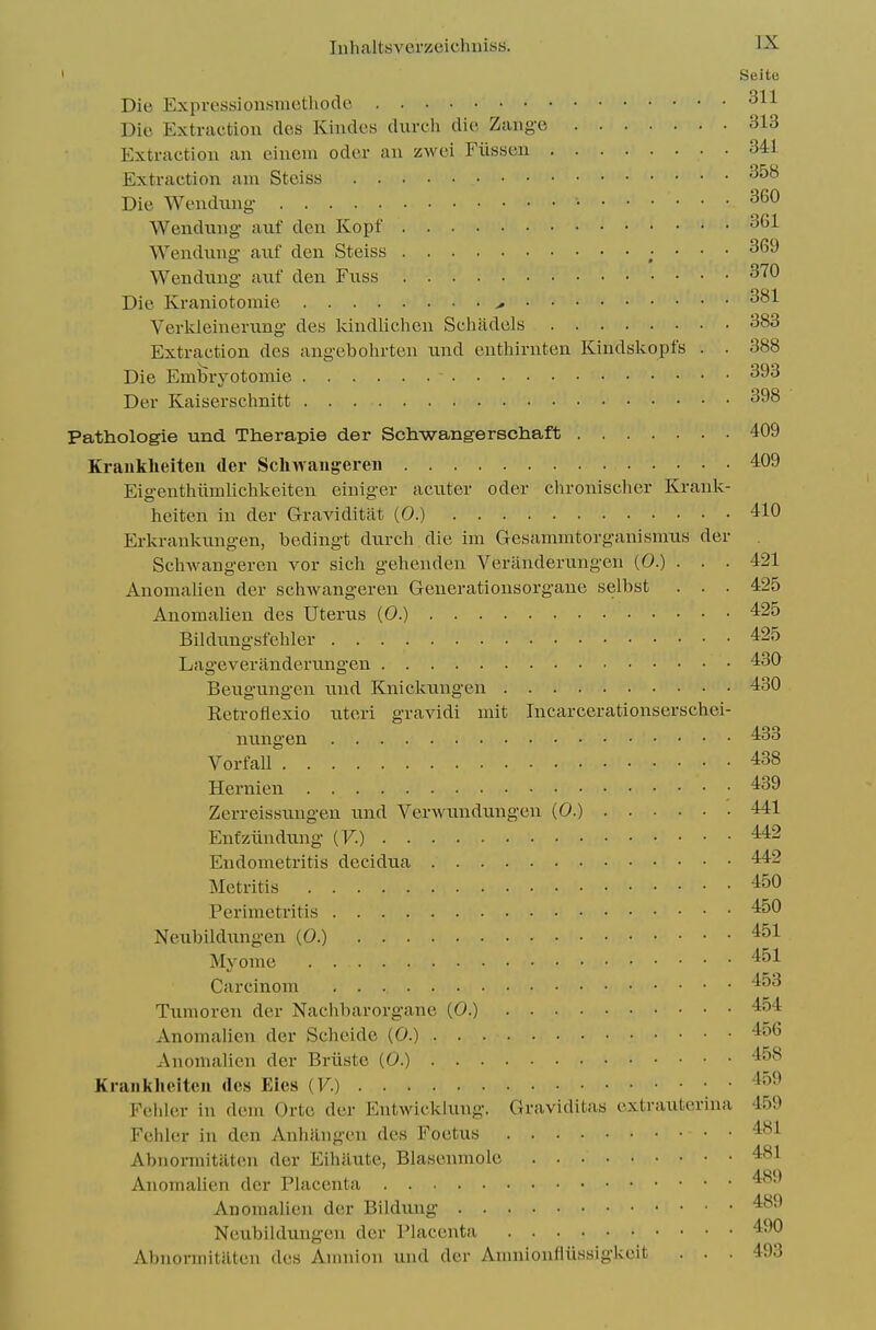 ' Seite Die Expressionsmethodc 311 Die Extraction des Kiudcs diivch die Zang'e 313 Extraction an einem oder an zwei Fiisseu 341 Extraction am Steiss Die Wendnng- • Wendiing auf den Kopf ^61 ■VVendnng anf den Steiss ; ' ■ ' Wendung aiif den Fxiss Die Kraniotomie ^ Verkleinerung- des kindlichen Schadels 383 Extraction des ang-ebohrten und enthirnten Kindskopfs . . 388 Die Embryotomie 393 Der Kaiserschnitt 398 Pathologie und Therapie der Schwangerscliaft 409 Kraiikheiten der Scliwaugei-eii 409 Eigenthiimlichkeiten einiger acxiter oder cln-onischer Kranlv- heiten in der Graviditat (0.) 410 Erkranknngen, bedingt durch die im Gesammtorganismns der Scliwangeren vor sich gehenden Veriinderungen (0.) . . . 421 Anomalien der scliwangeren Generationsorgaue selbst . . . 425 Anomalien des Uterus (0.) •^^S Bildungsfehler 425 Lageverandernngen 430 Beugiingen nnd Knicknugen 430 Retroflexio nteri gravidi mit Incarcerationserschei- nnngen 433 Vorfall 438 Hernien 439 Zerreissnugen und Verwundungen (0.) 441 EnCziindung (F.) 442 Endometritis decidua 442 Metritis 450 Perimetritis 450 Neubildungen (0.) 451 Mj'ome 451 Carcinom 453 Tumoren der Nachbarorgane (0.) 454 Anomalien der Scheide (0.) 456 Anomalien der Briiste (0.) 458 Kraiikheiten des Eies (F.) '^^^ Feiiler in dem Orte der Entwicklung. Graviditas cxtraiiterina 459 Fehler in den Anhangen des Foetus 481 Abnormitiiten der Eihaute, Blasenmoie 481 Anomalien der Placenta '^^^ Anomalien der Bildung 489 Neubildungen der Placenta 490 Abnonnitilten des Amnion und der Amnionfliissigkeit ... 493