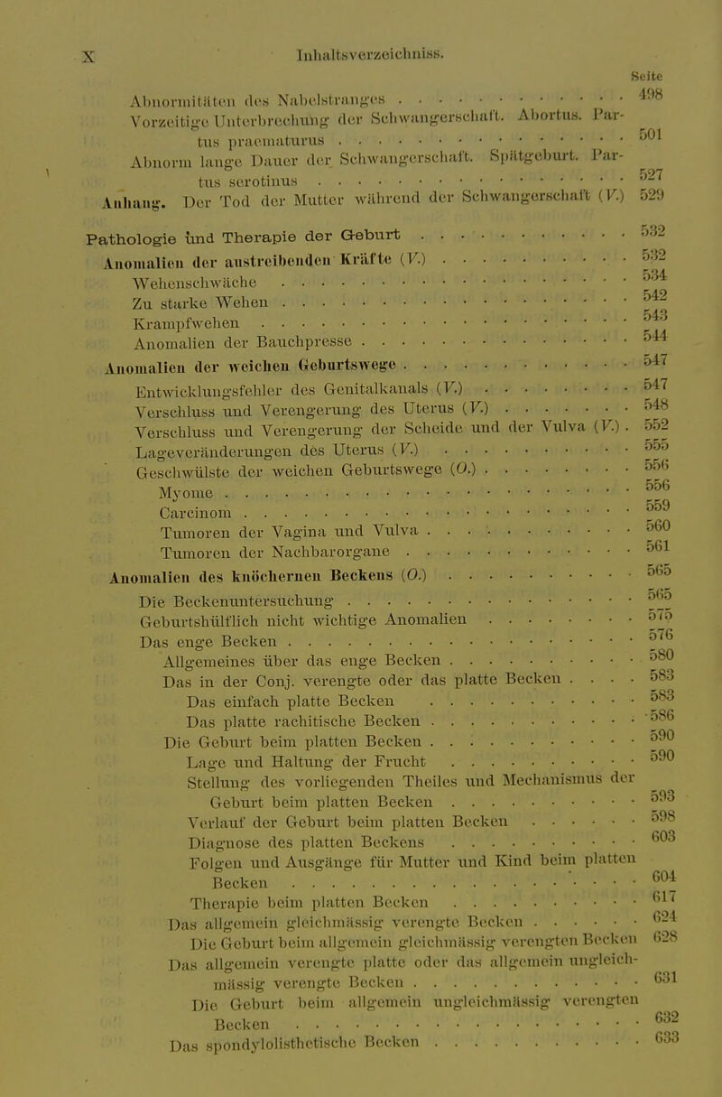 Seitc Abnorinitntc'.ii des Nabclstrung'cs '^■'^ Vorzeitigc Untcrbrecliiing cler Scliwangerscliatt. Abortus. I'ai- tus praoinaUims Abnorni lanffci Dauer cler Schwans-erschart. SpHtg-cburt. Par- txis serotinus Aiiliaug. Der Tod der Mutter wilhrcnd der Schwaugerscliaft (V.) 529 Pathologie tind Therapie der Qeburt a32 Auomalieu (ler austrcibeiiaeu Krilfte {V.) 532 Wehcnschwache Zu Starke Wehen KrampfAN-ehen Anomalien der Bauchpresse Anoiualieii der Aveiclieu Geburtswege 547 Eutwickluug-sfehler des Genitalkauals (F.) 5'^'^ Verschluss und Verengerung des Uterus (F.) 548 Verschluss uud Verengeruug der Schcide und der Vulva (F.) . 552 Lagevcranderungen des Uterus (F.) 55o Gesohwiilste der weichen Gebiirtswege (0.) 556 Myome Carcinom Tumoren der Vagina und Vulva ^60 Tumoren der Nachbarorganc 561 Auoiiialieu des kuiiclierueu Beckens (0.) ^•^5 Die Beckentintersuchung ^'^^ Gcbiu-tshulflich nicht wichtige Anomalien 57p Das enge Becken AUgemeines iiber das enge Becken 580 Das in der Conj. verengte oder das platte Becken .... 583 Das einfach platte Becken . 583 Das platte rachitische Beckeii • 5^^ Die Gebiu-t beim platten Becken 590 Lao-e und Haltung der Frticht 590 Stelkmg des vorliegenden Theiles imd Mechanismus der Geburt beim platten Becken 593 Verlauf der Geburt beim platten Becken 598 Diagnose des platten Beckens Folgen und Ausgiinge fixr Mutter und Kind beim platten Becken ... 604 Tlierapie beim platten Becken • • • ' Das allgemein gloicbmassig- verengte Becken -^ Die Gebxirt beim allgemein gleichmjlssig vcrcngten Becken 628 Das allgemein verengte platte oder das allgemein ungleich- massig verengte Becken 631 Die Geburt beim allgemein ungleicbmassig verongteu Becken ^^'^ Das spondylolisthetische Becken ^33
