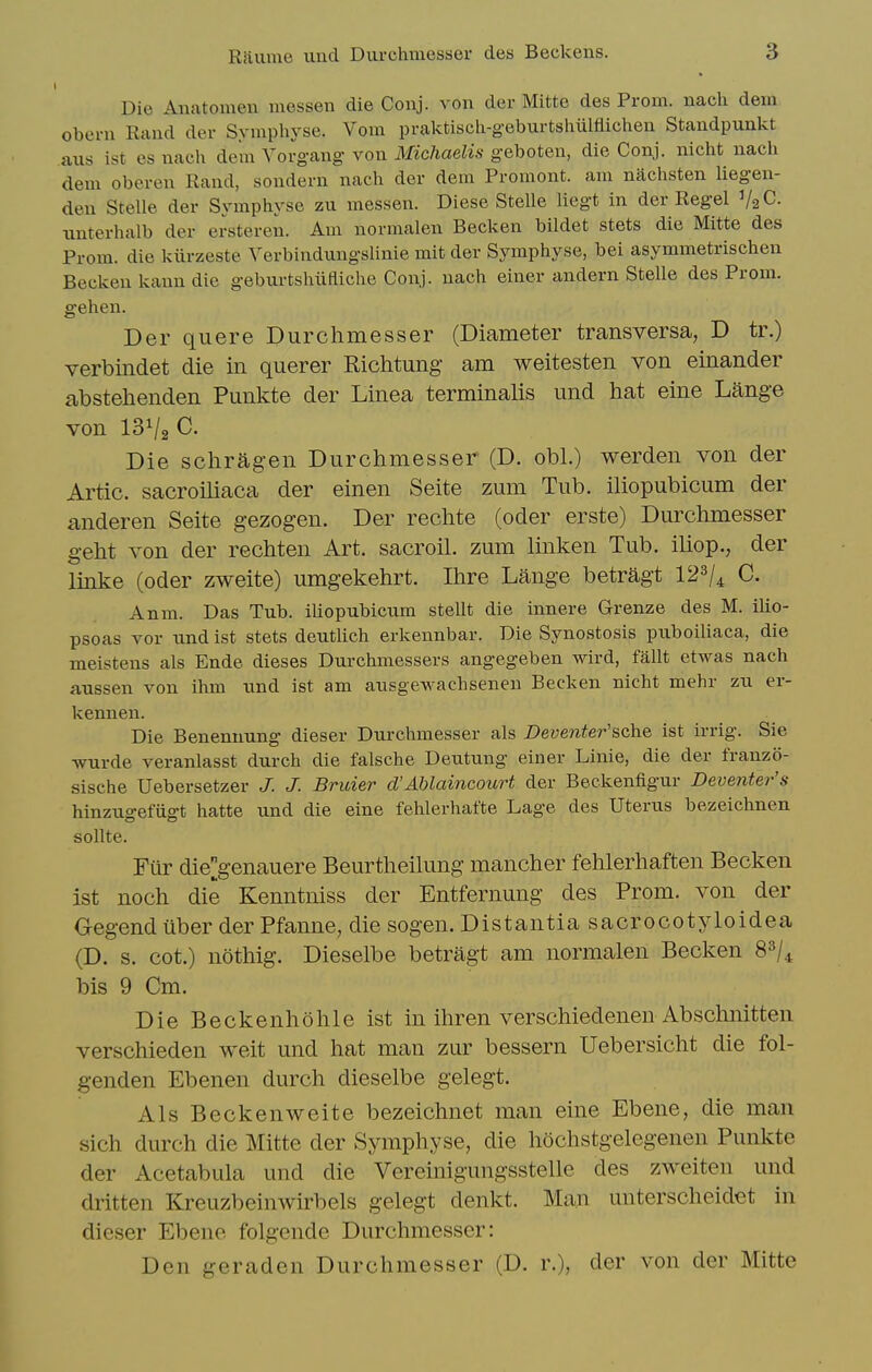 Die Anatomeu messen die Conj. von der Mittc des Prom, nach dem oberu Rand der Syniphyse. Vom praktiscli-geburtslmlliichen Standpunkt axis ist es nacli dem Yorgang von Michaelis geboten, die Conj. nicht nach dem oberen Rand, sondern nach der dem Promont. am nachsten Uegen- den Stelle der Symphyse zu messen. Diese Stelle liegt in der Regel V2C. imterhalb der ersteren. Am normalen Becken bildet stets die Mitte des Prom, die kiirzeste Verbindungslinie mit der Symphyse, bei asymmetrischen Becken Icann die geburtshiifliche Conj. nach einer andern Stelle des Prom, gehen. Der quere Durchmesser (Diameter transversa, D tr.) verbindet die in querer Richtung am weitesten von einander abstehenden Punkte der Linea terminalis und hat eine Lange von I3V2C. Die schragen Durchmesser (D. obi.) werden von der Artie, sacroiliaca der einen Seite zum Tub. iliopubicum der anderen Seite gezogen. Der rechte (oder erste) Durchmesser geht von der rechten Art. sacroil. zum linken Tub. iliop., der linke (oder zweite) umgekehrt. Ihre Lange betragt 123/^ C. Anm. Das Tub. iUopubicum stellt die innere Grenze des M. ilio- psoas vor imd ist stets deutlich erkennbar. Die Synostosis piiboiliaca, die meistens als Ende dieses Durchmessers angegeben wird, fallt etwas nach aussen von ihm und ist am ausgewachsenen Becken nicht mehr zu er- kennen. Die Benennung dieser Durchmesser als Deventer'sche ist irrig. Sie Tvurde veranlasst durch die falsche Deutung einer Linie, die der franzo- sische Uebersetzer J. J. Bruier d'Ablaincourt der Beckenfigur Deventer's hinzugefiigt hatte und die eine fehlerhafte Lage des Uterus bezeichnen sollte. Fiir diegenauere Beurtheilung mancher fehlerhaften Becken ist noch die Kenntniss der Entfernung des Prom, von der Gegend uber der Pfanne, die sogen. Distantia sacrocotyloidea (D. s. cot.) nothig. Dieselbe betragt am normalen Becken 8^/4 bis 9 Cm. Die Beckenhohle ist in ihren verschiedenen Abschnitten verschieden weit und hat man zur bessern Uebersicht die fol- genden Ebenen durch dieselbe gelegt. Als Beckenweite bezeichnet man eine Ebene, die man sich durch die Mitte der Symphyse, die hochstgelegenen Punkte der Acetabula und die Vereinigungsstelle des zweiten und dritten Kreuzbeinwirbels gelegt denkt. Man unterscheidet in dieser Ebene folgende Durchmesser: Den geraden Durchmesser (D. r.), der von der Mitte