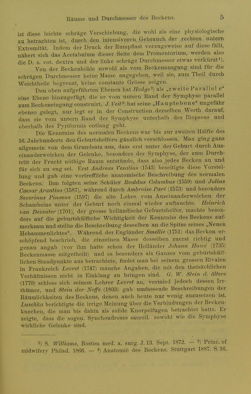 ist diese leichte schriige Verschiebimg, die wohl als eine physiologische zu betrachteu ist, diirch den inteiisiveren Geln-auch der rechten iiiitem Extremitat. Indem dor Druck der Riimpflast vorzugsweise auf diese fallt, nahert sich das Acetabulum dieser Seite dein Promontorium, werden also die D. s. cot. dextra und der linke schriige Durchmesser etwas verkiirzti). Von der Beckenholile sowolil als vom Beckenausgang sind fiir die schragen Durcimiesser keine Masse angegeben, well sie, zum Theil durch Weichtheile begrenzt, keine constante Grosse zeigen. Den oben aufgefiihrten Ebenen hat Hodge^) als „zweite Parallel e eine Ebene hinzugefiigt, die er vom untern Rand der Symphyse parallel zum Beckeneingang construirt. J. Veit^) hat seine „Hauptebene ungefahr ebenso gelegt, nur legt er in der Construction derselben Werth darauf, dass sie vom untern Rand der Symphyse unterhalb des Iliopsoas und oberhalb des Pyriformis entlang geht. Die Kenntniss des normalen Beckens war bis zur zweiten Halfte des 16. Jahrhunderts den Geburtshelfern ganzlich verschlossen. Man ging ganz allgemein von dem Grundsatz aus, dass erst unter der Geburt durch Aus- einanderweicheu der Gelenke, besonders der Symphyse, der zum Durch- tritt der Frucht nothige Raum entstiinde, dass also jedes Becken an und fiir sich zu eng sei. Erst And7^eas Vesalius (1543) beseitigte diese Vorstel- lung und gab eine vortreffliche anatomische Beschreibung des normalen Beckens. Ihm folgten seine Schiiler Realdus Columbus (1559) und Jidius Caesar Arantius (1587), wahrend diViVQh Ambroise Pare (1573) und besonders Severinus Pinaeus (1597) die alte Lehre vom Auseinanderweichen der Schambeine unter der Geburt noch einmal wieder auftauchte. Reinrich van Deventer (1701), der grosse hollandische Geburtshelfer, machte beson- ders auf die geburtshiilfliche Wichtigkeit der Kenntniss des Beckens auf- merksam und stellte die Beschreibung desselben an die Spitze seines „Neuen Hebammenlichtes. Wahrend der Englander Smellie (1751) das Becken er- schopfend beschrieb, die .einzelnen Masse desselben zuerst richtig und genau angab (vor ihm hatte schon der Hollander Johann Huice (1735) Beckenmasse mitgetheilt) und es besonders als Gauzes vom geburtshiilf- lichen Standpunkte aus betrachtete, findet man bei seinem grossen Rivalen in Frankreich Levret (1747) manche Angaben, die mit den thatsachlichen Verhaltnissen nicht in Einklang zu bringen sind. G. W. Stein d. dltere (1770) schloss sich seinem Lehrer Levret an, vermied jedocli dessen Irr- thiimer, und Stein der Nefe (1803) gab umfassende Beschreibungen der Raumlichkeiten des Beckens, denen auch heute nur wenig zuzusetzen ist. Luschka berichtigte die irrige Meinung iiber die Verbindungen der Becken- knochen, die man bis dahin als soUde Knorpelfugen betrachtet hatte. Er zeigte, dass die sogen. Synchondroses sacroil. sowohl wie die Symphyse wirkliche Gelenke sind. 1) S. Williams, Boston med. a. surg. J. 13. Sept. 1872. — 2) Princ. of midwifery Philad. 1866. — 3) Anatomic des Beckens. Stuttgart 1887. S. 16.