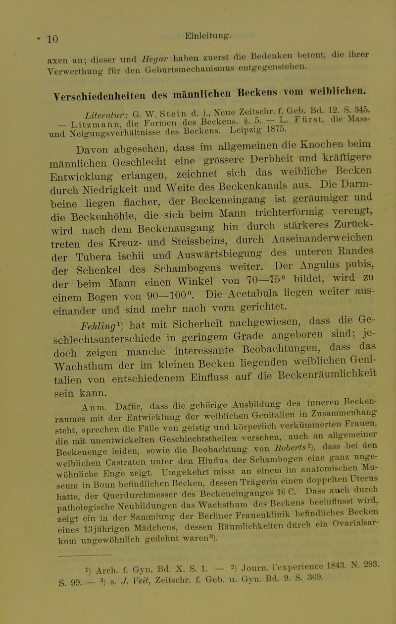 axen an; dieser und Heyar haben /.uerst die Bedenken betont, die ihrer Verwerthung fiir den Geburtsmechanismus entgegenstehen. Yerschiedenlieiteii des maiinlichen Beckens vom weiblichen. LUeratur: G. W. Stein d. j., Neue Zeitschr. f. Geb__ Bd. 12. S ^45 - Litzmann, die Formen des Beckens. t,. o. - L. Fuist, die Mass und Neigungsverhiiltnisse des Beckens. Leipzig inio. Davon abgesehen, dass im allgemeinen die Knochen beim mannlichen Geschleclit eine grossere Derbheit und kraftigere Entwicklimg erlangen, zeichnet sich das weibliche Becken durch Niedrigkeit und Weite des Beckenkanals aus. Die Darm- beine liegen flacher, der Beckeneingang ist gerliumiger und die Beckenhohle, die sich beim Mann trichterformig verengt, wird nach dem Beckenausgang hin durch starkeres Zuruck- treten des Kreuz- und Steissbeins, durch Auseinanderweichen der Tubera ischii und Auswartsbiegung des unteren Randes der Schenkel des Schambogens weiter. Der Angulus pubis, der beim Mann einen Winkel von 70-75« bildet, wird zu einem Bogen von 90-100«. Die Acetabula hegen weiter aus- einander und sind mehr nach vorn gerichtet. FehUng') hat mit Sicherheit nachgewiesen, dass die Ge- schlechtsunterschiede in geringem Grade angeboren sind; je- doch zeigen manche interessante Beobachtungen, dass das Wachsthum der im kleinen Becken liegenden weibhchen Geni- talien von entschiedenem Einfiuss auf die Beckenraumhchkeit sein kann. Anm. Dafiir, dass die gehorige Ausbildung des innereu Becken- raumes mit der Entwickkmg der weiblichen Genitalien in Zusammenhang steht, sprechen die Falle von geistig nnd korperlich verkiimmerten Franen, die mit unentwickelten Geschlechtstheilen versehen, auch an allgememei Beckenenge leiden, sowie die Beobachtung von Eoherts'-), dass bei den weiblichen Castraten unter den Hindus der Schambogen eine ganz unge- wohnliche Enge zeigt. Umgeke.hrt misst an einem im ^^^^^j^,;^: seum in Bonn befindlichen Becken, dessen TrHgerin einen doppelten Lteius hatte, der Qucrdurchmesser des Beckeneinganges 16 C. Dass auch clurch pathologische Neubildungen das Wachsthum des Beckens beeniflusst wd zeigt ein in der Sammlung der Berliner Frauenklinik befindliches Becken eines ISjnhrigen Mndchens, dessen Raumlichkeiten durch oin Ovanalsar- kom ungewohnlicli gedehnt Avaren^). 1) Arch. f. Gyn. Bd. X. S. 1. - Journ. I'experience 1843. N. 293. S_ 99, _ 8) a. J, Veil, Zeitschr. f. Geb. u. Gyn. Bd. 9. S. 369.