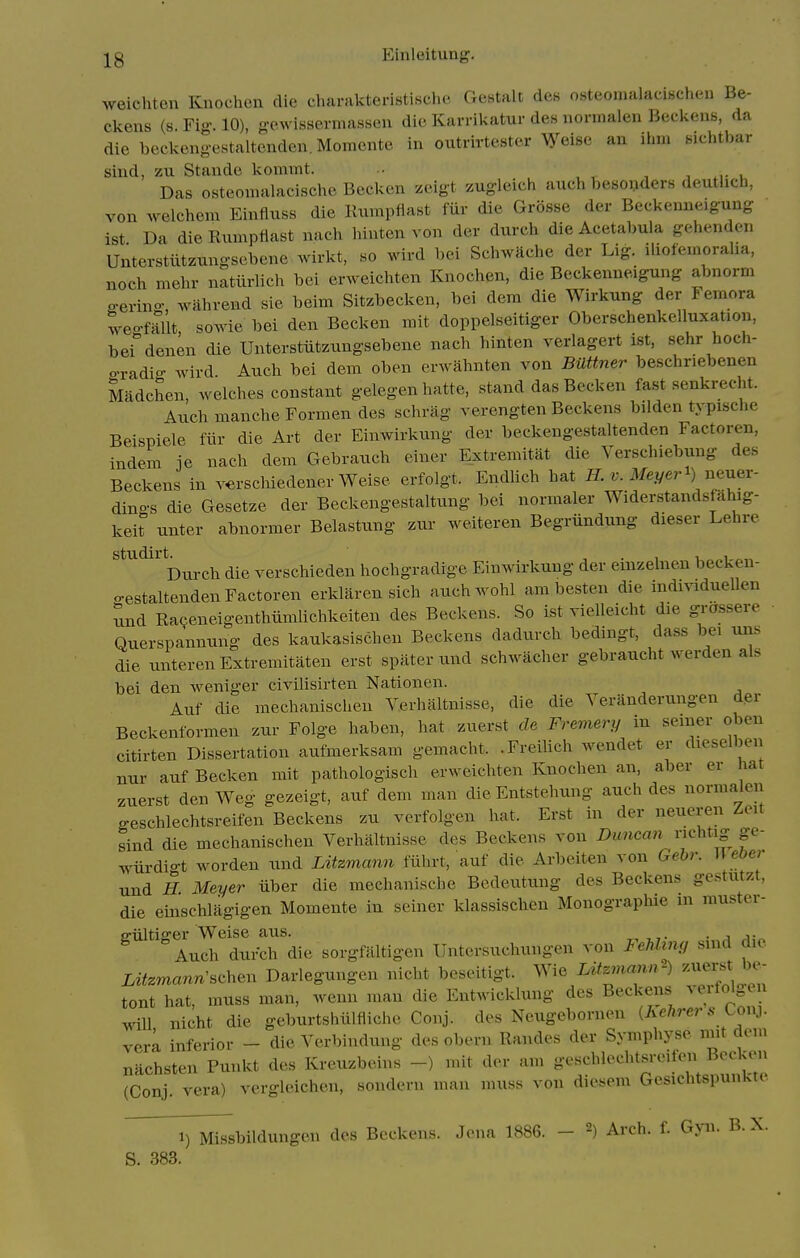 weichten Knochen die charakteristische Gestalt des osteouialacischen Be- ckens (s. Fig. 10), gowissermaHsen die Karrikatur des nornialen Beckens, da die beckengestaltenden.Momcnte in outrirte,«ter Weise an ihm sichtbar sind, zu Stande koniint. .. u Das osteonialacischc Beckcn zeigt zugleich auch besoijders deutUch, von welchem Einfluss die Rumpiiast fiir die Grosse der Beckenneiguug ist Da dieRumptiast nach hinten von der durch die Acetabula gehenden Unterstiitzungsebene wirkt, so wird bei Schwache der Lig. iliofemoraha, noch mehr natlirlich bci erweichten Knochen, die Beckenneigung abnorm o-erino- wahvend sie beim Sitzbecken, bei dem die Wirkung der Femora tveo-fSlt sowie bei den Becken mit doppelseitiger Oberschenkelluxation, bei^'denen die Unterstiitzungsebene nach hinten verlagert ist, sehr hoch- o-radio- wird Auch bei dem oben erwahnten von Bmtne7' beschnebenen Madchen, welches constant gelegen hatte, stand das Becken fast senkrecht. Auch manche Formen des schrag verengten Beckens bilden typische Beispiele fiir die Art der Einwirkung der beckengestaltenden Factoren, indem ie nach dem Gebrauch einer Extremitat die Verschiebxmg des Beckens in v^^rschiedener Weise erfolgt. Endhch hat ff. r;. Mej/eri) neuer- dings die Gesetze der Beckengestaltung bei normaler Widerstandsfahig- keit unter abnormer Belastung zur weiteren Begriindung dieser Lehre studirt^^^^^^ die verschieden hochgradige Einwirkung der einzelnen becken- cestaltenden Factoren erklaren sich auchwohl ambesten die indmduellen und Racjeneigenthiimhchkeiten des Beckens. So ist vielleicht die grossere ■ Querspannung des kaukasischen Beckens dadurch bedingt, dass be, uns die unterenExtremitaten erst spater ixnd schwacher gebraucht werden als bei den weniger civilisirten Nationen. Aiif die mechanischeu Verhaltnisse, die die Yeranderungen d.er Beckenformen zur Folge haben, hat zuerst cle Fremery m semer oben citirten Dissertation aufmerksam gemacht. .FreiUch wendet er dieselben nur auf Becken mit pathologisch erweichten Knochen an, aber er hat zuerst den Weg gezeigt, auf dem man die Entstehung auch des normaleu geschlechtsreifen Beckens zu verfolgen hat. Erst in der neueren Zeit sind die mechanischeu Verhaltnisse des Beckens von Duncan nehtig ge- wiirdio-t worden und Litzmann fiihrt, auf die Arbeiteu von Gehr. W eber und H. Meyer iiber die mechanische Bcdeutung des Beckens gestutzt, die einschlagigen Momente iu seiner klassischen MonograpMe ui muster- e-iiltiffer Weise aus. ■ a a- Auch durch die sorgfaltigen Untersuchungen von Fehliny suid die iii2m««n'schen Darlegungen nicht beseitigt. Wie Xif^^man^-) ^^^-^ tout hat, muss man, wenn man die Entwicklung des Beckens ^'^^^^^^^^ will nicht die geburtshulfiiche Conj. des Neugebornen (Ae/jrers Lonj. verk inferior - die Verbindung des obern Randes der Symphyse nut dem nachsten Punkt des Kreuzbeins -) mit der am geschlechtsreifen Becken (Conj vera) vergleichen, sonderu man muss von diesem Gcsichtspunkte S. 383. 1) Missbildungen des Beckens. Jena 1886. - 2) Arch. f. Gyn. B. X.