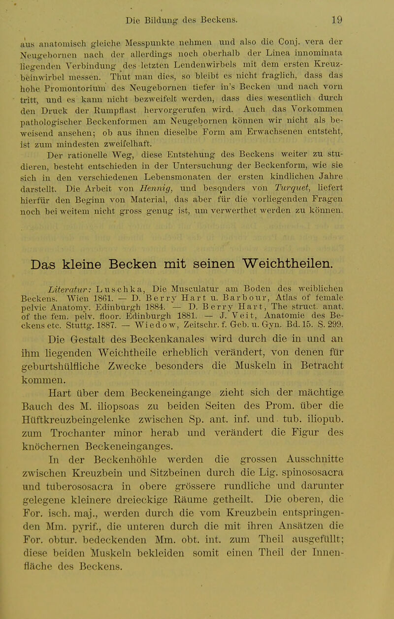 axis anatomisch gleiche Messpimkte nehmen und also die Conj. vera der Neugebonieu nach der allerdings uoch oberhalb der Linea innominata liegeiiden Verbindung des letzten Lendenwirbels mit dem ersten Kreuz- bfeinwirbel messen. Tlmt man dies, so bleibt es nicht fraglich, dass das hohe PromoutoriiVm des Neugebornen tiefer iu's Becken und nach vorn tritt, und es kaun nicht bezweifelt werden, dass dies wesentlich durch den Druck der Bumpflast hervorgerufen wird. Auch das Vorkommen pathologischer Beckenformen am Neugebornen konnen wir nicht als be- weisend ansehen; ob aus ihnen dieselbe Form am Erwachsenen entsteht, ist zum mindesten zweifelhaft. Der rationelle Weg, diese Entstehung des Beckens weiter zu stu- dieren, besteht entschieden in der Untersuchung der Beckenform, wie sie sich in den verschiedenen Lebensmonaten der ersten kindlichen Jahre darstellt. Die Arbeit von Hennig, und besonders von Turquet, liefert hierfiu- den Beginn von Material, das aber fiir die vorliegenden Fragen noch bei weitem nicht gross genug ist, um verwerthet werden zu konnen. Das kleine Becken mit seinen Weichtheilen. Literatiir: Luschka, Die Musculatur am Boden des weiblichen Beckens. Wien 1861. — D. Berry Hart u. Barbour, Atlas of female pelvic Anatomy. Edinburgh 1884. — D. Berry Hart, The struct, anat. of the fem. pelv. floor. Edinbiirgh 1881. — J. Veit, Anatomie des Be- ckens etc. Stuttg. 1887. — Wiedow, Zeitschr. f. Geb. u. Gyn. Bd. 15. S. 299. Die Gestalt des Beckenkanales wird durch die in und an ihm liegenden Weichtheile erheblich verandert, von denen fur geburtshulfliclie Zwecke . besonders die Muskeln in Betracht kommen. Hart ilber dem Beckeneingange zieht sich der machtige Bauch des M. iliopsoas zu beiden Seiten des Prom, uber die Hiiftkreuzbeingelenke zwischen Sp. ant. inf. und tub. iliopub. zum Trochanter minor herab und verandert die Figur des knochernen Beckeneinganges. In der Beckenhohle werden die grossen Ausschnitte zwischen Kreuzbein und Sitzbeinen durch die Lig. spinososacra imd tuberososacra in obere grossere rundliche und darunter gelegene kleinere dreieckige Raume getheilt. Die oberen, die For. isch. maj., werden durch die vom Kreuzbein entspringen- den Mm. pyrif., die unteren durch die mit ihren Ansiitzen die For. obtur. bedeckenden Mm. obt. int. zum Theil ausgefiillt; diese beiden Muskeln bekleiden somit einen Theil der Innen- flache des Beckens.