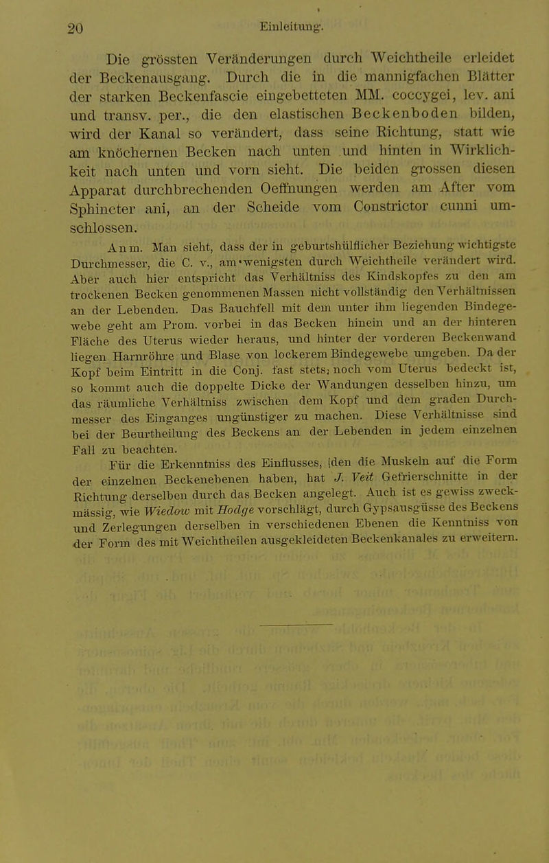 Die grOssten Veranderungen durch Weichtheile erleidet der Beckenausgang. Durch die in die mannigfachen Blatter der starken Beckenfascie eiiigebetteten MM. coccygei, lev. ani und transv. per., die den elastischen Beckenboden bilden, wird der Kanal so verandert, dass seine Richtung, statt wie am knochernen Becken nach unten und hinten in Wirklich- keit nach unten und vorn sieht. Die beiden grossen diesen Apparat durchbrechenden Oeffiiungen werden am After vom Sphincter ani, an der Scheide vom Constrictor cuuni um- schlossen. Anm. Man sieht, dass der iu geburtshiilfiicher Beziehung-Avichtigste Durchmesser, die C. v., am'wenigsten durch Weichtheile verandert mrd. Aber aiich hier entspricht das Verhaltniss des Kindskopfes zu den am trockenen Becken genommenen Massen nicht vollstandig den Verhaltnissen an der Lebenden. Das Bauchfell mit dem nnter ihm liegenden Bindege- webe geht am Prom, vorbei in das Becken hinein nnd an der hinteren Flache des Uterus wieder herans, und liinter der vorderen Beckenwand liegen Harnrohre und Blase von lockerem Bindegewebe u.mgeben. Da der Kopf beim Eintritt in die Conj. fast stetsj noch vom Uterus bedeckt ist, so kommt auch die doppelte Dicke der Wandungen desselben hinzu, um das raumliche Verhaltniss zwischen dem Kopf und dem graden Durch- messer des Einganges ungiinstiger zu machen. Diese Verhaltnisse sind bei der Beurtheilung des Beckens an der Lebenden in jedem einzelnen Fall zu beachten. Fiir die Erkenntniss des Einflusses, [den die Muskeln auf die Form der einzelnen Beckenebenen haben, hat J. Veit Gefrierschnitte in der Eichtung derselben durch das Becken angelegt. Auch ist es gCAviss zweck- massig, wie Wiedow mit Hodge vorschlagt, durch Gypsausgiisse des Beckens nnd Zerlegungen derselben in verschiedenen Ebenen die Kenntniss von der Form des mit WeichtheilenausgekleidetenBeckenkanales zu erweitern.