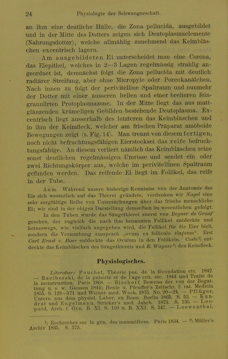 an ihm eine deutliche Hillle, die Zona pellucida, ausgel^ildet und in der Mitte des Dotters zcigen sich Deutoplasmaclemeiite (Nahrungsdotter), welche allmahlig zunehmend das Keimblas- chen excentrisch lagern. Am ausgebildeten Ei unterscheidet man eine Corona, das Eiepithel, welches in 2—3 Lagen regelmassig strahlig an- geordnet ist, demnachst folgt die Zona pellucida mit deutlich radiarer Streifung, aber ohne Micropyle oder Poreiikanalchen. Nacli innen zu folgt der perivitelline Spaltraum und nunmehr der Dotter mit einer ausseren hellen und einer breiteren fein- granulirten Protoplasmazone. In der Mitte liegt das aus matt- glanzenden ki^umeligen Gebilden bestehende Deutoplasma. Ex- centrisch liegt ausserhalb des letzteren das Keimblaschen und in ihm der Keimfieck, welcher am frischen Praparat amoboide Bewegungen zeigt (s. Fig. 14). Man trennt von diesem f ertigen, noch nicht befruchtungsfahigen Eierstocksei das reife befruch- tungsfahige. An diesem verliert namlich das Keimblaschen seine sonst deutlichen regelmassigen Umrisse und sendet em oder zwei Kichtungskorper aus, welche im perivitellmen Spaltraum gefunden werden. Das reifende Ei lieg-t im Follikel, das reife in der Tube. Anm. Wahrend unsere bisherig-e Kenntniss von der Anatomic des Eis sich wesentlich anf das Thierei g-riindete, verdanken wir Nagel eine sehr sorgfiiltige Reihe von Untersuchungen iiber das frische menschliche Ei; wir sind in der obigen Darstelhing demselben im wesentlichen gefolgt. In den Tuben wurde das Saugethierei zuerst von Begner de Graaf gesehen, der zugleich die nach ihm benannten Follikel entdeckte und keineswegs, wie vielfach angegeben wird, die Follikel fiir die Eier hielt, sondern die Vermutlmng aussprach „ovum ex folliculo elai^siim. Erst Carl Ernst v. Baer entdeckte das Ovuluni in den FoUikeln. Cosfe'^) ent- deckte das Keimblaschen des Saiigethiereis und E. Wagner-) den Keimfleck. Physiologisches. Literatur: Pouchet, Theorie pos. de la fecondation etc. 1842. — Raciborski, de la puberte et de I'age crit. etc. 1844 und Traite de la menstruation. Paris 1868. — Bischoff, Beweiss der von der Begat- tuno- u. s. w. Giessen 1844; Henle n. PfeufFer's Zeitschr. f. rat. Medicni 1855. S. 129-171 und Wiener mod. Woch. 1875. No. 20-24. — Pfliiger, Unters. aus dem physiol. Labor, zu Bonn. iBerlin 1865. S. 53. — Kun- drat und Engelmann, Strieker's med. Jahrb. 1873. S. 135. — Leo- pold, Arch. f. Gvn. B. XI. S. 110 u. B. XXI. S. 347. - Loewenthal, 1) Recherchos sixr la g^'n. des mammiferes. Paris 1834. — Archiv 1835. S. 373. 2) Miillers