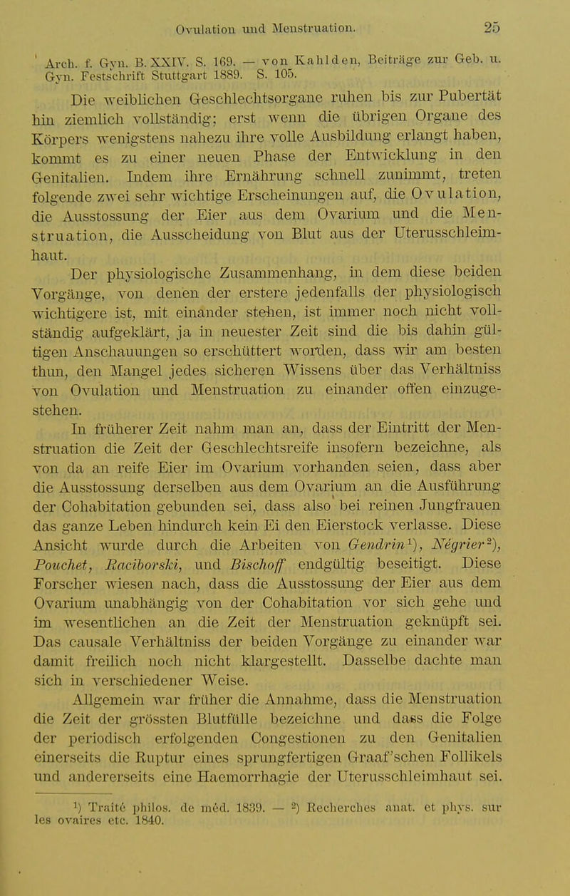 ' Arch. f. Gvn. B. XXIV. S. 169. — von Kahlden, Beitrlige zur Geb. ii. Gyn. Festschrift Stuttgart 1889. S. 105. Die weibliclien Geschlechtsorgane ruheii bis zur Pubertat bin ziemlich voUstandig; erst wenn die ubrig-en Organe des Korpers wenigstens nahezu ihre voile Ausbildung erlangt liabeu, kommt es zu einer neuen Phase der Entwicklung in den Genitalien. Indem ihre Ernahrung schnell zunimmt, treten folgende zwei sehr wichtige Erscheinungen auf, die Ovulation, die Ausstossung der Eier aus dem Ovarium und die Men- struation, die Ausscheidung von Blut aus der Uterusschleim- haut. Der physiologische Zusammenhang, in dem diese beiden Vorgange, von denen der erstere jedenfalls der physiologisch wichtigere ist, mit einander stelien, ist immer noch nicht voU- standig aufgeklart, ja in neuester Zeit sind die bis dahin gul- tigen Anschauungen so erschtittert worden, dass wir am besten thim, den Mangel jedes sicheren Wissens uber das Verhaltiiiss von Ovulation und Menstruation zu einander offen einzuge- stehen. In frilherer Zeit nahm man an, dass der Eintritt der Men- struation die Zeit der Geschlechtsreife insofern bezeichne, als von da an reife Eier im Ovarium vorhanden seien, dass aber die Ausstossung derselben aus dem Ovarium an die Ausfulirung der Cohabitation gebunden sei, dass also bei reinen Jungfrauen das ganze Leben hindurch kem Ei den Eierstock verlasse. Diese Ansicht wurde durch die Arbeiten von Gendrin^), Negrier-), Pouchet, Eacihorski, und Bischoff endgiiltig beseitigt. Diese Forscher wiesen nach, dass die Ausstossung der Eier aus dem Ovarium unabhangig von der Cohabitation vor sich gehe und im wesentlichen an die Zeit der Menstruation geloiiipft sei. Das causale Verhaltniss der beiden Vorgange zu einander war damit freilich noch nicht klargestellt, Dasselbe dachte man sich in verschiedener Weise. Allgemem war friiher die Annahme, dass die Menstruation die Zeit der grossten Blutfiille bezeichne und daes die Folge der periodisch erfolgenden Congestionen zu den Genitalien einerseits die Ruptur eines sprungfertigen Graaf'schen Follikels und andererseits eine Hacmorrhagie der Uterusschleimhaut sei. ^) Traite philos. cle med. 1839. — 2) Recherches anat. et phys. sur les ovaires etc. 1840.