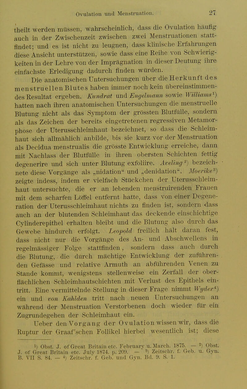 theilt werden miissen, wahrscheinlich, dass die Ovulation haufig- auch in der Zwischenzeit zwischen zwei Menstruationen statt- findet; und es ist nicht zu leiignen, dass klinische Erfahrungen diese Ansicht imterstutzen, sowie dass eine Reihe von Schwierig- keiten in der Lehre von der Impragnation in dieser Deutimg ihre elnfachste Erledigung dadurch finden wiirden. Die anatomischen Untersuchungen uber die Herkunft des menstruellenBlutes haben immer noch kein ilbereinstimmen- desResultat ergeben. Kundrat nnd Ejigelmann sowie Williams^) hatten nach ihren anatomischen Untersuchungen die menstruelle Blutung nicht als das Symptom der grossten Blutfiille, sondern als das Zeichen der bereits eingetretenen regressiven Metamor- phose der Uterusschleimhaut bezeichnet, so dass die Schleim- haut sich allmahlich anbilde, bis sie kurz vor der Menstruation als Decidua menstrualis die grosste Entwicklung erreiche, dann mit Nachlass der Blutfulle in ihren obersten Schichten fettig- degenerire und sich unter Blutung exfoliire. Aveling ^) bezeich- nete diese Vorgange als „nidation und „denidation. Moerike^) zeigte indess, indem er vielfach Stiickchen der Uterusschleim- haut untersuchte, die er an lebenden menstruirenden Frauen mit dem scharfen Loffel entfernt hatte, dass von einer Degene- ration der Uterusschleimhaut nichts zu finden ist, sondern dass auch an der blutenden Schieimhaut das deckende einschichtige Cylinderepithel erhalten bleibt und die Blutung also durch das Gewebe hindurch erfolgt. Leopold freilich halt daran fest, dass nicht nur die Vorgange des An- und Abschwellens in regelmassiger Folge stattflnden, sondern dass auch durch die Blutung, die durch machtige Entwicklung der zuftlhren- den Gefasse und relative Armuth an abfiihrenden Venen zu Stande kommt, wenigstens stellenweise ein Zerfall der ober- flachlichen Schleimhautschichten mit Verlust des Epithels ein- tritt. Eine vermittelnde Stellung in dieser Frage nimmt Wyder^) ein und von Kahlden tritt nach neuen Untersuchungen an wahrend der Menstruation Verstorbenen doch wieder fur ein ZugTundegehen der Schieimhaut ein. Ueber denVorgang der Ovulation wissen wir, dass die Ruptur der Graaf'schen Follikcl hierbei wesentlich ist; diese 1) Obst. J. of Great Britain etc. February u. Marcli. 1875. — -) Obst. J. of Great Britain etc. Julv 1874. p. 209. — ^) Zeitschr. f. Geb. u. Gyn. B. VII S. 84. — •*) Zeitsclir.' f. Geb. und Gyn. Bd. 9. S. 1.