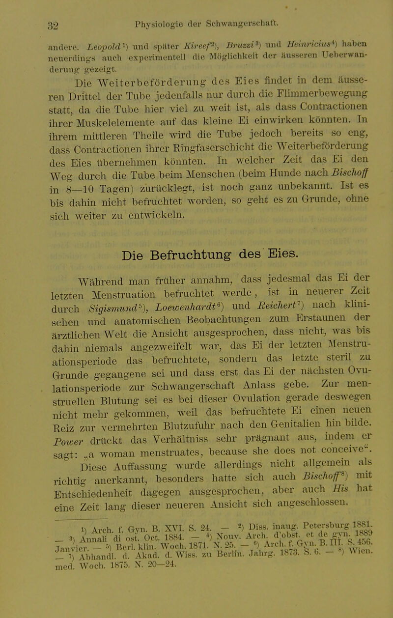 andorc. Leopold^) mid spilter Kireep), Bruzzi^) uiid Ueinricius*) haben neuerdiiig-s a\u-h oxpcviim-ntell die Moft-lichkeit der ftusseren Ueberwan- deriing g-ezeigt. Die Weiterbeforderung des Eies findet in dem ausse- ren Drittel der Tube jedenfalls nur durch die Flimmerbewegung statt, da die Tube liier viel zu weit ist, als dass Contractionen ihrer Muskelelemente auf das kleine Ei einwirken konnten. In ihrem mittleren Theile wird die Tube jedoch bereits so eng, dass Contractionen Hirer Ringfaserschiclit die Weiterbeforderung des Eies iibernehmen konnten. In welcher Zeit das Ei den Weg durch die Tube beim Menschen (beim Hunde nach Bischoff in 8—10 Tagen) zurucklegt, ist noch ganz unbekannt. Ist es bis dahin nicht befruchtet worden, so geht es zu Grunde, ohne sicli weiter zu entwickehi. Die Befruchtung des Eies. Wahrend man frliher annahm, dass jedesmal das Ei der letzten Menstruation befruclitet werde, ist in neuerer Zeit durch SigismuncP), Loewenhardt^) und Reiclierf) nach khni- schen und anatomischen Beobachtungen zum Erstaunen der arztUchen Welt die Ansicht ausgesprochen, dass nicht, was bis dahin niemals angezweifelt Avar, das Ei der letzten Mensti'u- ationsperiode das befruchtete, sondern das letzte steril zu Grunde gegangene sei und dass erst das Ei der nachsten Ovu- lationsperiode zur Schwangerschaft Anlass gebe. Zur men- struellen Blutung sei es bei dieser Ovulation gerade deswegen nicht mehr gekommen, weil das befruchtete Ei emen neuen Reiz zur vermehrten Blutzufuhr nach den Genitalien hin bilde. Power druckt das Verhaltniss sehr pragnant aus, indem er sag-t: .,a woman menstruates, because she does not conceive. Diese Auffassung wurde allerdings nicht allgeraein als richtig anerkannt, besonders hatte sich auch BischoP) mit Entschiedenheit dagegen ausgesprochen, aber auch His hat eine Zeit lang dieser neueren Ansicht sich angeschlossen. 1^ Arch f. Gyn. B. XVI. S. 24. - 2) Diss, inaug-. Petersburg- 1881. _ 3) Annali d osJ. Oct. 1884. - *) Nouv. Arch d'obst^ ot gvn^ 1889 Janvier - ^) Berl. klin. Woch. 1871. N 25. _ «) AnMi. f. Gvn B. Ill S^^4^6. Abhandl. d. Akad. d. Wiss. /ai Berlin. Jahrg. 18<3. S. b. - ^\un. med. Woch. 1875. N. 20-24.