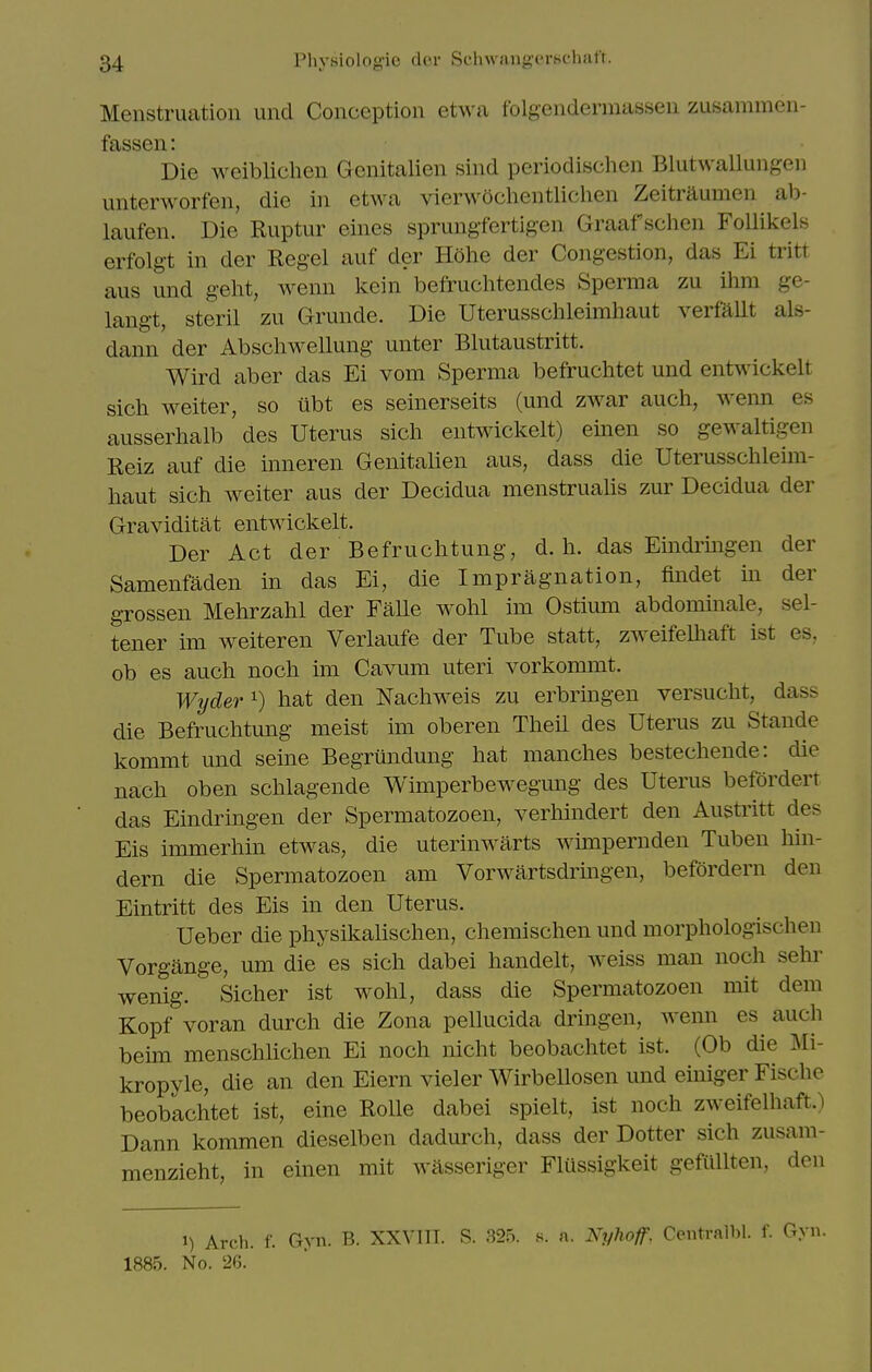 Menstruation und Conception etwa folgendermassen zusammen- fassen: Die weiblichen Genitalien sind periodischcn Blutwallungen unterworfen, die in etwa vienvochentlichen Zeitriiumen ab- laufen. Die Ruptur eines sprungfertigen Graaf schen Follikels erfolgt in der Kegel auf der Hohe der Congestion, das Ei tritt aus und geht, wenn kein befruchtendes Sperma zu ihm ge- langt, steril zu Grunde. Die Uterusschleimhaut verfaUt als- dann der Abscliwellung unter Blutaustritt. Wird aber das Ei vom Sperma befruclitet und entwickelt sich weiter, so iibt es seinerseits (und zwar audi, Avenn es ausserhalb des Uterus sich entwickelt) einen so gewaltigen Reiz auf die inneren Genitalien aus, dass die Uterusschleim- haut sich w^eiter aus der Decidua menstrualis zur Decidua der Graviditat entwickelt. Der Act der Befruchtuiig, d. h. das Eindi^mgen der Samenfaden in das Ei, die Impragnation, findet m der grossen Mehrzahl der FaUe wohl im OstimTi abdominale, sel- tener im weiteren Verlaufe der Tube statt, zweifelhaft ist es. ob es auch noch im Cavum uteri vorkommt. Wyder ^) hat den Nachweis zu erbringen versucht, dass die Befruchtung meist im oberen Theil des Uterus zu Stande kommt und seme Begriindung hat manches bestechende: die nach oben schlagende Wimperbewegung des Uterus beforderr das Eindringen der Spermatozoen, verhindert den Austritt des Els immerhin etwas, die uterinwarts wmipernden Tuben hin- dern die Spermatozoen am Vorwartsdrmgen, befordern den Eintritt des Eis in den Uterus. Ueber die physikalischen, chemischen und morphologischen Vorgange, urn die es sich dabei handelt, weiss man noch sehr wenig. Sicher ist wohl, dass die Spermatozoen mit dem Kopf voran durch die Zona pellucida dringen, wenn es auch beun menschhchen Ei noch nicht beobachtet ist. (Ob die Mi- kropyle, die an den Eiern vieler Wirbellosen und einiger Fische beobachtet ist, eine RoUe dabei spielt, ist noch zweifelhaft.) Dann kommen dieselben dadurch, dass der Dotter sich zusam- menzieht, in einen mit wasseriger Flussigkeit gefullten, den 1) Arch. f. Gyn. B. XXVIIT. S. 325. s. a. Nyhoff, Centralbl. f. Gyu. 1885. No. 26.