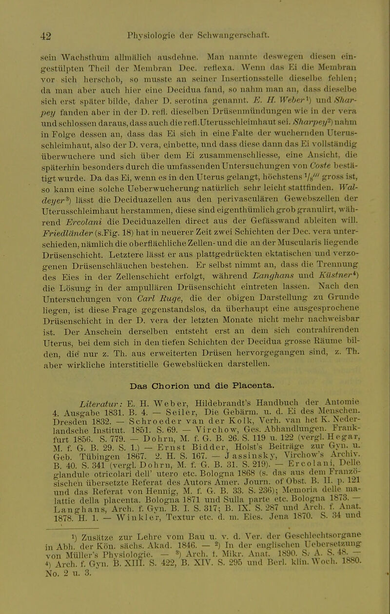sein Wachstlnuu Hlhiiillicli ausdohne. Man naiintc, deswegen diesen ein- gestiilpten Theil dor Membran Dec. reflexa. Wenn das p:i die Membran vor sich herschob, so musste an seiner Insertionsstelle dieselbe feiilen; da man abcr anch hier eine Dccidua fand, so nalnn man an, dass dieselbe sicli erst spivter bilde, daher D. serotina g-enannt. E. IL Weber ^) uudShar- pey fanden aber in der D. refl. dieselben'Drusenmiindnngen wie in der vera tind schlossen daraus, dass auch die refi.Uterussehleimhaut sei. Sharpey-) nahm in Folge dessen an, dass das Ei sich in eine Falte der wuciiernden Uterus- schleinihaut, also der D. vera, einbette, nnd dass diese dann das Ei vollstandig iiberwnchere und sich iiber dem Ei zusammenschliesse, eine Ansicht, die spaterhin besonders durch die umf'assenden Untersuchungen von Coste besta- tigt wiirde. Da das Ei, wenn es in den Uterus gelangt, hochstens Vs' gi'oss ist, so kann eine solche Ueberwucherung natiirlich sehr leicht stattfinden. Wal- deyer^) lasst die Deciduazellen aus den perivascularen Gewebszellen der Uterusschleimhaut herstammen, diese sindeigenthiimlichgrobgranulirt, wah- rend Ercolani die Deciduazellen direct aus der Gefasswand ableiten will. Friedlander (s.Fig. 18) hat in neuerer Zeit zwei Schichten der Dec. vera unter- schieden, namlich die oberflachliche Zellen- und die an der Muscularis liegende Driisenschicht. Letztere lasst er aus plattgedriickten ektatischen und verzo- genen Driisenschlauchen bestehen. Er selbst nimmt an, dass die Trennuug des Eies in der Zellenschicht erfolgt, wahrend Langhans und Kustner*) die Losung in der ampullaren Driisenschicht eintreten lassen. Nach den Untersuchungen von Carl Ruge, die der obigen Darstellung zu Grunde liegen, ist diese Frage gegenstandslos, da iiberhaupt eine ausgesprochene Driisenschicht in der D. vera der letzten Monate nicht mehr nachweisbar ist. Der Anschein derselben entsteht erst an dem sich contrahirenden Uterus, bei dem sich in den tiefen Schichten der Decidua grosse Raume bil- den, die nur z. Th. aus erweiterten Driisen hervorgegangen sind, z. Th. aber wirkliche interstitielle Gewebsliicken darstellen. Das Chorion und die Placenta. Literatur: E. H. Weber, Hildebrandt's Handbuch der Antomie 4. Ausgabe 1831. B. 4. — Seller, Die Gebarm. u. d. Ei des Menschen. Dresden 1832. — Schroeder van der Kolk, Verb, van het K. Neder- landsche Institut. 1851. S. 69. — Virchow, Ges. Abhandhmgen. Frank- furt 1856. S. 779. — Dohrn, M. f. G. B. 26. S. 119 u. 122 (vergl. Hegar, M f. G. B. 29. S. 1.) — Ernst Bidder, Hol.st's Beitrage zxir Gyn. u. Geb. Tiibingen 1867. 2. H. S. 167. — J assinsky, Virchow's Ai-chiy. B 40. S. 341 (vergl. Dohrn, M. f. G. B. 31. S. 219). — Ercolani, Delle glandule otricolari dell' utero etc. Bologna 1868 (s. das aus dem Franzo- sischeh iibersetzte Referat des Autors Amer. Jouj-n. of Ob.st. B. II. p. 121 und das Referat von Hennig, M. f. G. B. 33. S. 236); Memoria delle ma- lattie della placenta. Bologna 1871 und Sulla parte etc. Bologna IStS.— Langhans, Arch. f. Gvn. B. I. S. 317; B. IX. S. 287 xmd Ardi. f. Anat. 1878. H. 1. — Winkler, Textur etc. d. m. Eies. Jena 1870. S. 34 und 1) Zusiltze zur Lehre vom Bau u. v. d. Ver. der Geschleclitsorgane in Abh der Kon. siichs. Akad. 1846. — 2) In der englisdien Ucbersetzung von Miiller's Physiologie. — ») Arch. i. Mikr. Anat. 1890. S.- A. S. 48 - 4) Arch. f. Gyn. B. XIII. S. 422, B. XIV. S. 295 und Berl. klin. Wodi. 1880. No. 2 u. 3.