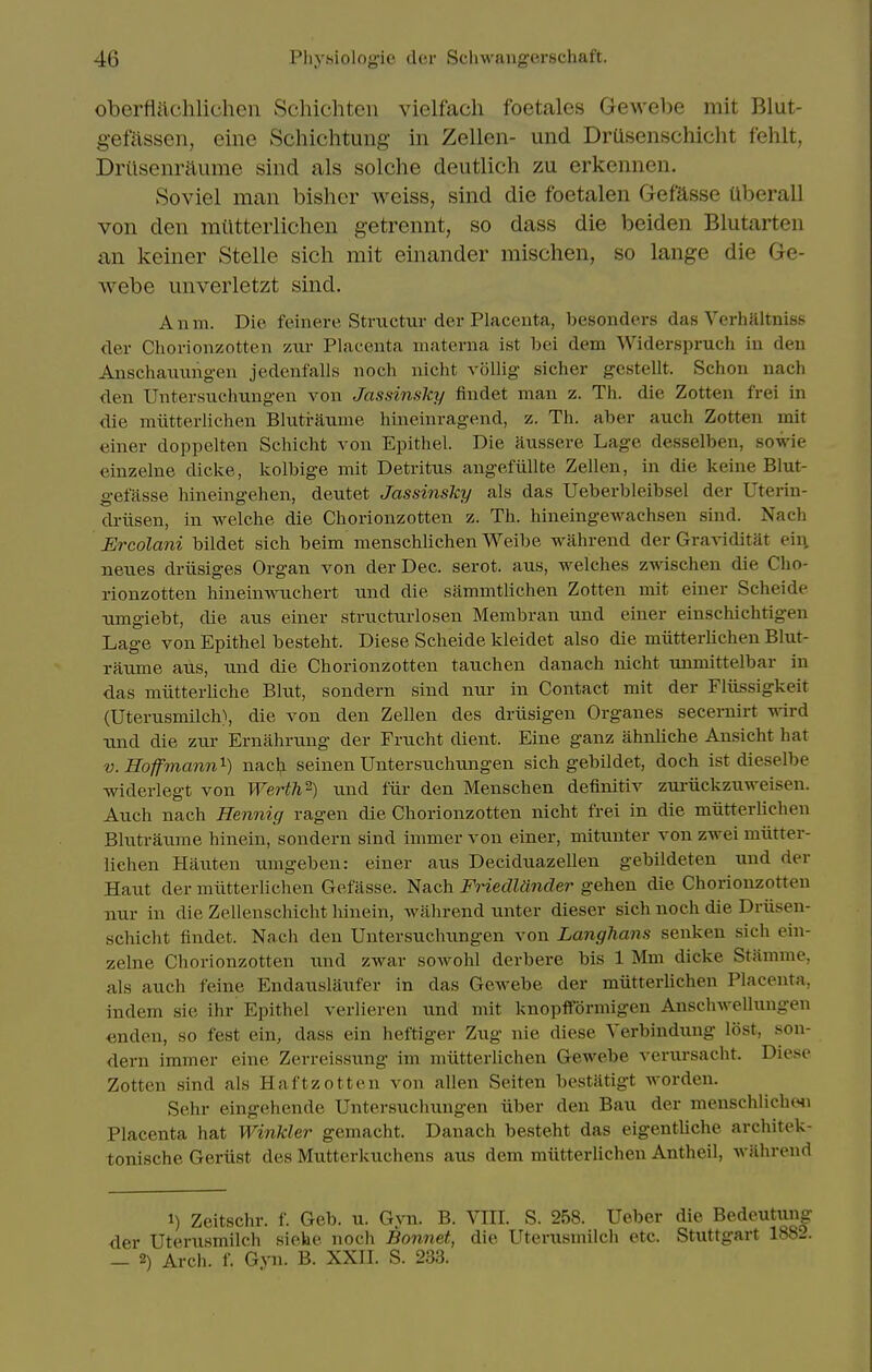 oberflachlichen Schichten vielfach foetales Gewebe mit Blut- gef^issen, eine Schichtung in Zellen- und DrUsenschicht fehlt, Drilsenraume sind als solche deutlich zu erkennen. Soviel man bisher weiss, sind die foetalen Gefasse uberall von den mtitteiiichen getrennt, so dass die beiden Blutarten an keiner Stelle sicli mit einander mischen, so lange die Ge- webe unverletzt sind. Anm. Die feinere Structur der Placenta, besonders das Verhaltniss der Chorionzotten zui- Placenta materna ist bei dem Widerspruch iu den Anschaiiimgen jedenfalls noch nicht vollig sicher gcstellt. Schon nacli den Untersnchnngen von Jassinsky findet man z. Th. die Zotten frei in die miitterlichen Blutranme hineinragend, z. Th. aber auch Zotten mit einer doppelten Schicht von Epithel. Die aussere Lage desselben, sowie einzelne dicke, kolbige mit Detritus angefiillte Zellen, in die keine Blut- gefasse hineingehen, deutet Jassinsky als das Ueberbleibsel der Uterin- driisen, in welche die Chorionzotten z. Th. hineingewachsen sind. Nach Ercolani bildet sich beim menschlichen Weibe wahrend der GraAiditat eii\ neues driisiges Organ von der Dec. serot. aus, welches zwischen die Cho- rionzotten hinein\\T.ichert nnd die sammtlichen Zotten mit einer Scheide umgiebt, die aus einer structurlosen Membran und einer einschichtigen Lage von Epithel besteht. Diese Scheide kleidet also die miitterlichen Blut- raume aus, und die Chorionzotten tauchen danach nicht unmittelbar in das miitterliche Blut, sondern sind nur in Contact mit der Fliissigkeit (Uterusmilch), die von den Zellen des drlisigen Organes secernirt wd tmd die zur Ernahrung der Frucht dient. Eine ganz ahnliche Ansicht hat V. Hofmann^) nach seinen Untersuchungen sich gebildet, doch ist dieselbe ■widerlegt von Werth^) und fiir den Menschen definitiv zui-iickzuweisen. Auch nach Hennig ragen die Chorionzotten nicht frei in die miitterlichen Blutraume hinein, sondern sind immer von einer, mitunter von zwei miitter- lichen Hauten umgeben: einer aus Deciduazellen gebildeten und der Haut der miitterlichen Gefiisse. Nach Friedlander gehen die Chorionzotten nur in die Zellenschicht hinein, wahrend unter dieser sich noch die Driisen- schicht findet. Nach den Untersuchungen von Langhans senken sich ein- zelne Chorionzotten und zwar sowohl derbere bis 1 Mm dicke Stamnie, als auch feine Endauslaufer in das Gewebe der miitterlichen Placenta, indem sie ihr Epithel verlieren und mit knopfformigen Anschwellungen «nden, so fest ein, dass ein heftiger Zug nie diese Verbindung lost, son- dern immer eine Zerreissung im miitterlichen Gewebe verursacht. Diese Zotten sind als Haftzotten von alien Seiten bestatigt worden. Sehr eingehende Untersuchungen iiber den Bau der menschlichtMi Placenta hat Winkler gemacht. Danach besteht das eigentliche architek- tonische Geriist des Mutterkuchens aus dem miitterlichen Antheil, wiihrend 1) Zeitschr. f. Geb. u. Gyn. B. VIII. S. 258. Ueber die Bedeutung der Uterusmilch siehe noch Bonnet, die Uterusmilch etc. Stuttgart 1882. — 2) Arch. f. Gyn. B. XXII. S. 233.