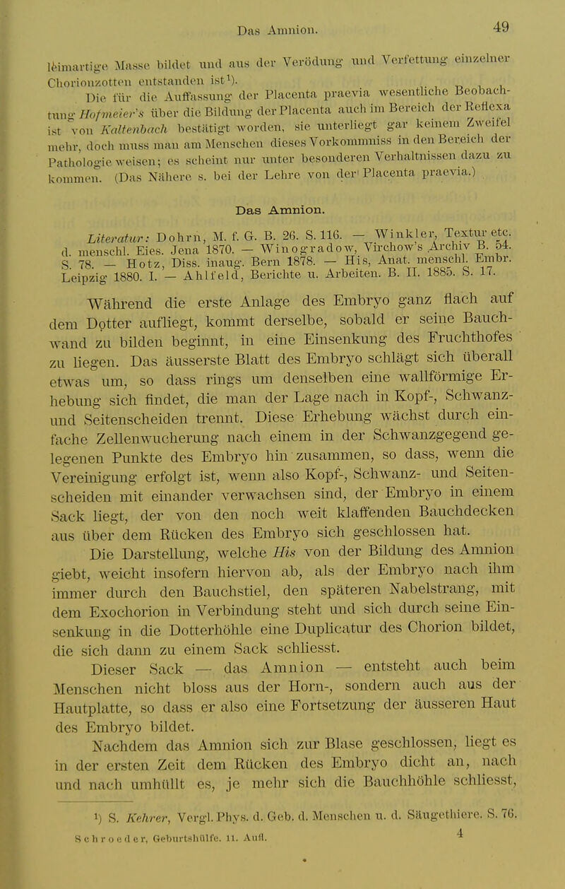 Das Amnion. li-imartige Masse biklet unci ans (lev Verodung- nnd Verfettiing einzelner Chorionzotten entstanden ist^). , , t, i i Die mr die Anffassung- der Placenta praevia wesentliche Beobach- tnno-Hof7neier\^ iiber die Bildnng der Placenta atich im Bereich der Reiicxa ist von Kalfenbach bestatigt worden, sie nnterliegt gar keinem Zweilel mehr, doch mnss man am Menschen dieses Vorkommniss in den Ber.eich der Pathologieweisen; es scheint niir nnter besonderen Verhaltnissen dazu zu kommen. (Das Nixhere s. bei der Lehre von der' Placenta praevia.) Das Amnion. Literatur: Dohrn, M. f. G. B. 26. 8.116. - Winkler, Textiu-etc. d menschl. Eies. Jena 1870. - Winogradow, Vu-chow s Archiv B. 54. S 78 — Hotz, Diss, inaug. Bern 1878. — His, Anat. menschl. Embr. Leipzig 1880. I. — Ahlfeld, Berichte u. Arbeiten. B. II. 188o. 8. 17. Wahi^end die erste Anlage des Embryo ganz flach aiif dem Dptter aufliegt, kommt derselbe, sobald er seine Bauch- wand zu bilden beginnt, in eine Einsenkmig des Fruchtliofes zii Uegen. Das ausserste Blatt des Embryo sclilagt sicb uberall etwas urn, so dass rings um denselben eine wallformige Er- hebimg sich findet, die man der Lage nach in Kopf-, Schwanz- und Seitenscheiden trennt. Diese Erhebung waclist durch ein- fache Zellenwucherung nach einem in der Schwanzgegend ge- legenen Punkte des Embryo bin zusammen, so dass, wenn die Vereinigung erfolgt ist, wenn also Kopf-, Schwanz- und Seiten- scheiden mit einander verwachsen sind, der Embryo in einem Sack liegt, der von den noch weit klaffenden Bauchdecken aus iiber dem Riicken des Embryo sich geschlossen hat. Die Darstelkmg, welche His von der Bildung des Amnion giebt, weicht insofern hiervon ab, als der Embryo nach ihm immer durch den Bauchstiel, den spateren Nabelstrang, mit dem Exochorion in Verbindung steht und sich durch seine Ein- senkung in die Dotterhohle eine DupUcatur des Chorion bildet, die sich dann zu einem Sack schhesst. Dieser Sack — das Amnion — entsteht auch beim Menschen nicht bloss aus der Horn-, sondern auch aus der Hautplatte, so dass er also eine Fortsetzung der iiusseren Haut des Embryo bildet. Nachdem das Amnion sich zur Blase geschlossen, liegt es in der ersten Zeit dem Riicken des Embryo dicht an, nach und nach umhiillt es, je mehr sich die Bauchhohle schliesst, 1) S. Kehrer, Vergl.Phys. d. Geb. d. Menschen n. d. Silngethieve. S. 76. S c h r o e (1 e r, GeburtshiUfc. 11. Aufl. 4