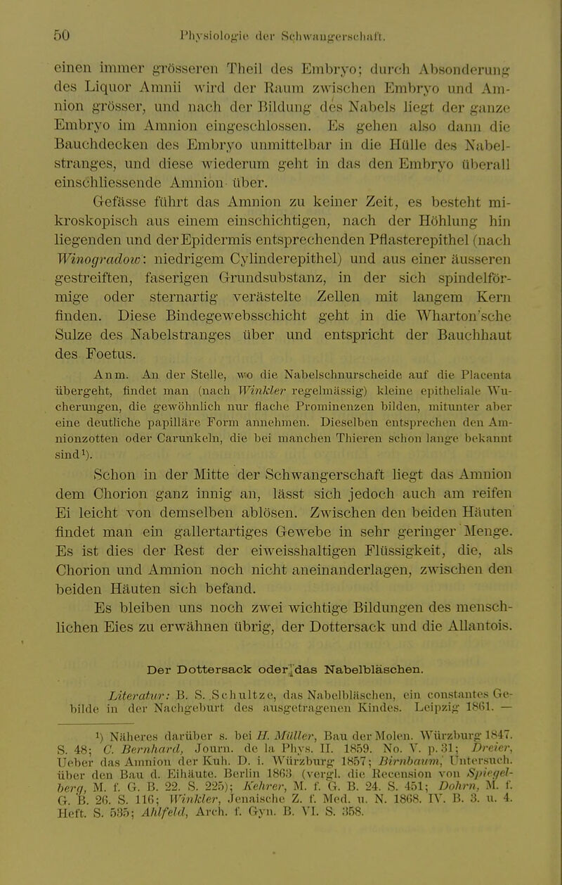 einen immer grOsseren Theil des Embryo; durch Absonderung des Liquor Amnii wird der Rniim zwischen Embryo und Am- nion grosser, und nach der Bilduiig des Nabels Jiegt der ganzo Embryo im Amnion eingeschlossen. Es geheii also danii die Bauchdecken des Embryo unmittelbar in die Hulle des Nabel- stranges, und diese wiederum geht in das den Embryo aberall einschliessende Amnion- iiber. Gefasse fiihrt das Amnion zu Iceiner Zeit, es besteht mi- kroskopisch aus einem einschichtigen, nach der Hohlung hiu liegenden und der Epidermis entsprechenden Pflasterepithel (nach Winogradow: niedrigem Cylinderepithel) und aus einer aussereu gestreiften, faserigen Grundsubstanz, in der sich spindelfor- mige Oder sternartig verastelte Zellen mit langem Kern finden. Diese Bindegewebsschicht geht in die Wliarton'sche Sulze des Nabelstranges uber und entspricht der Bauchhaut des Foetus. Anm. An der Stelle, wo die Nabelschniirscheide auf die Placenta iiberg'eht, findet man (nach Winkler regelmiissig) kleine e]ntheliale Wu- chernng-en, die gewohnlich mir flache Prominenzen bilden, initunter aber eine deutliche papillare Form annehnien. Dieselben entsprechen den Am- nionzotten oder Carunkebi, die bei manchen Thieren schon lauge bekannt sind^). Schon in der Mitte der Schwangerscliaft liegt das Amnion dem Chorion ganz innig an, lasst sich jedoch auch am reifen Ei leiclit von demselben ablosen. Zwischen den beiden Hauten findet man em gallertartiges Gewebe in sehr geringer Menge. Es ist dies der Rest der eiweisshaltigen Flussigkeit, die, als Chorion und Amnion nocli niclit aneinanderlagen, zwischen den beiden Hauten sivh befand. Es bleiben uns noch zwei wichtige Bildungen des mensch- lichen Eies zu erwahnen ubrig, der Dottersack und die Allantois. Der Dottersack oder^das Nabelblaschen. Literatur: B. S. .Schnltze, das Nabelblaschen, ein constantes Ge- bilde in der Nachgebm-t des aiisgetragenen Kindes. Leipzig 180)1. — 1) Naheres dariiber s. hei H. Millie?', BauderMolen. Wiirzburg 1H47. S. 48; C. Bernhard, Journ. de la Phys. II. 1859. No. V. p. 31; Dreiei', Ueber das Amnion der Kuh. D. i. Wiirzbnrg 1H57; Birnhaum^ Unter.snch. iiber den Ban d. Eihautc. Berlin 18G8 (vergl. die Recen.sion von S]>iegel- herq, M. f. G. B. 22. S. 225); Kehrer, M. f. G. B. 24. S. 451; Dohrn, M. f. G. B. 26. S. 116; WinJcler, Jenaische Z. f. Med. xi. N. 1868. IV. B. 3. n. 4. Heft. S. 535; Ahlfeld, Arch. 1'. Gyn. B. VI. S. 358.